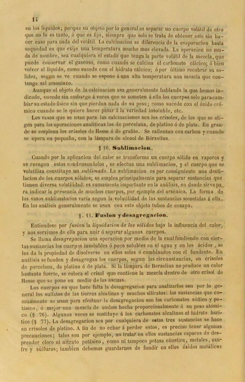 n en los liquidos; porquo su objeto porIo generales separar u» euerpo voliilil de otro que HO Io es tanto, 6 que es lijo, siempre que solose trutu de oblener este sin lia- cer caso para nada del voldlil. La calcinacion se diferencia de la evaporacion basta sequedad en que exijc una temperatura muclio inas elevada. La operacion no mu- da de nombre, sea cualquiera el estado que tengala parte voldtil de lu mezcia, que puede couservar el gaseoso, como cuando se calcina el carbonato cdlcico; 6 bien volver al liquido, como sucedc con el hidrato cdlcico; dpor ultimo recobrar su so- lidcz, seguu se ve cuando se espone d una alta temperatura uua mezcia que con- tenga sal amoniaco. Aunque el objeto de la calcinacion sea generalmente bablando la que bemos in- dicado, sucede sin embargo d veces que se someten d ella los cuerpos solo paramam- biarsu estado lisico sin quepierdan nada de su peso; como sucede con el öxidocrö- mico cuando se le quiere hticer pasar d la variedad insoluble, etc. Los vasos que se usan para las calcinaciones son los crisoles, de los que se eli— gen para las operacioijes analiticas los de porcelana, de platino 6 de plata. En gran- de se emplean los crisoles de Hesse 6 de grutito. Se caiienlan con carbon y cuando se opera en pequeho, con la lämpara de alcool de Berzelius. § tO. Sultlininciou. Luanda por la aplicacion del calor se transforma un euerpo sölido en vapores y se recogeu eslos coudcnsandolos , se cfectua una snblimacion, y el euerpo que se volatiliza constiluye un sublimado. La snblimacion es por consiguienlc una desti- lacion de los cuerpos sölidos; se emplea principalmenle para separar sustancias que tienen diversa volatilidad: es sumamente importaute en la andlisis, en dondc sirve pa. ra indicar 1a presencia de muchos cuerpos, por ejemplo del arseuico. La forma de los vasos subliaiatorios varia segun la volatilidad du las sustancias sometidas a ella. En las andlisis generalmente se usan con este objeto tubos de ensayo. §. II. Fusion ydcsagregacion. Entiendesc por fusion la Liquidation de los sölidos bajo la influencia dol calor, y nos servimos de ella para unir 6 separar algunos cuerpos. Se llaina dcsagregacion una operacion por medio de la cual fundiendo con cier- tas sustancias los cuerpos iusolubles ö poco solubles en el agua y en los deidos , se les da la propiedad de disolverse en eilos solos ö combinados con el fundente. En andlisis se funden y desagregan los cuerpos, segun las circunstancias, en crisoles de porcelana, de platino 6 de plata. Si la lampara de Berzelius no produce un calor bastante fuertc, se coloca el crisol que conliene la mezcia dentro de otro crisol de Hesse que se ponc en medio de las ascuas. Los cuerpos en que liacc falta la dcsagregacion para analizarlos son por lo ge- neral los sulfatos de las tierras alcalinas y muchos silicatos: las sustancias que co- munmeute se usan para cfectuar la dcsagregacion son los carbonatos södico y po- tdsico, 6 mejor una mezcia de ambos heeba proporcionalmente a su peso utdmi- co (§ 76). Algunas veces se sustituye d los carbonatos alcalinos el hidrato bari- tico (§ 77). La dcsagregacion sea por cualquiera de estas tres sustancias se liace en crisoles de platino. A fin de no ecliar d perder eslos, es preciso teuer algunas precauciones; tales son por ejemplo, no Iratar en ellos sustancias capaces de des- prender cloro ui nitrato potdsico, como ni tampoco polasa cduslica, mctales, azu* fre y sülfuros; tambien debemos guardaruos de fundir cn ellos öxidos meldlicos