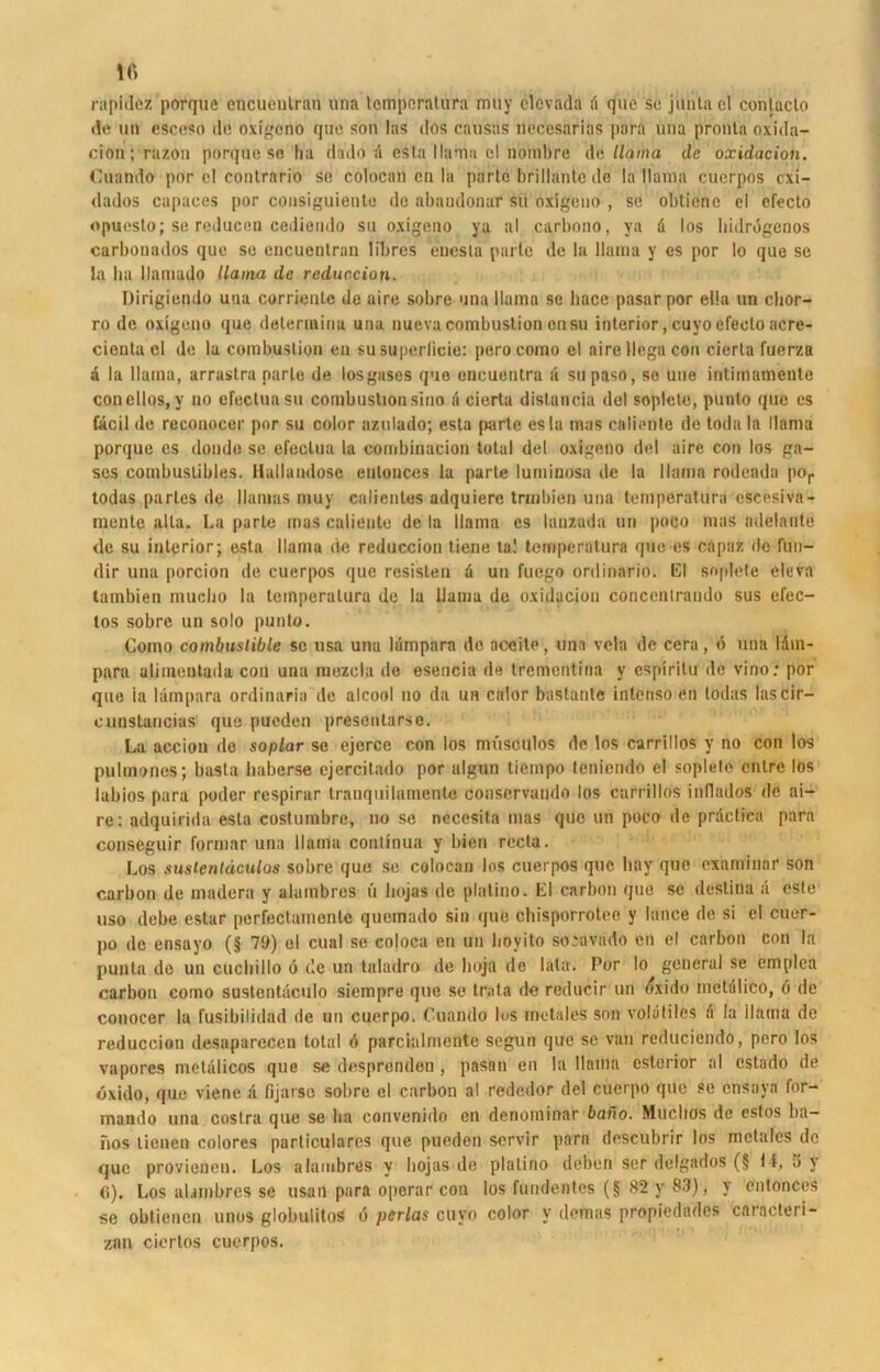 rapidez porque encuenlran una lemporalura muy clovada 4 que se jdnta el conlucto de un csceso de oxigeno que son las dos causus necesarias pnra una pronta oxida- ciön; razon porque so ha dado 4 esta llaniu cl nombre Aallama de oxidacion. Cuando por cl contrario se colocan cn la parle brillante de la Ilama cuerpos exi- dados capaces por consiguieate de abnudonur sii oxigeuo , sc obtiene el cfccto opuesto; se reducen cediendo su oxigeno ya al carbono, ya 4 los hulrdgenos carbonados que se encuenlran libres enesta parle de la llama y es por Io que se la ha llamado llama de reduccion. Dirigiendo una corriente de aire sobre una llama se liace pasarpor ella un clior- ro de oxigeno que deterinina una nuevacombuslion onsu interior,cuyoefeoloacre- cienta el de la combuslion en susuperlicie: pero como el airellega con cierla fuerza a la Ilama, arraslra parle de losgases que encuentra a su paso, so une intimamente concllos, y no efectuasu combuslion sino ä cierla distancia del soplele, punto que es £4cil de reconocer por su color azulado; esta parte esla mas calicnle de toda la llama porque es doudo se efeclua la combinacion total del oxigeno del aire con los ga- scs combuslibles. Ilallandosc eulonces la parte luminosa de la llama rodeada por todas partes de Hamas muy calientes adquierc trmhien una temperatura cscesivn- mente alla. La parte mas cnliente de la llama es lanzada un poco mas adelante de su interior; esta llama de reduccion tiene ta! temperatura que es capaz de fun- dir una porcion de cuerpos que resisten 4 un fuego ordinariö» El soplete cleva tambien muclio la temperatura de la Ilama de oxidaciou concenlraudo sus efec- los sobre un solo punto. Como combustible sc usa una liimpnra de aceile, una vela de cera, 6 una 14m- para aliinentada con una mezcla de esencia de trementina y espiritu de vino: por que ia lampara ordinaria de alcool no da un calor bastante intenso en todas lascir- cunstancias que pueden presentaräe. La acciou de soplar se ejcrce con los müsctilos de los carrillos y no con los pulmones; basta haberse cjercitado por algun tiempo teniendo el soplele entre los labios para poder respirar tranquilamente conscrvando los carrillos indados de ai- re: adquirida esta costumbre, no se necesita mas que un poco de prdctica para conseguir formar una llama conlinua y bien rccta. Los sustentäculos sobre que se colocan los cuerpos que bay que examinar son carbon de madera y alambres ü liojas de platino. El carbon que se deslina ä este uso debe estar pcrfectamente quemado sin qub chisporrotee y lance de si el cuer- po de ensayo (jj 79) el cual se coloca en un lioyito soravado cn cl carbon con la puntn de un cuchillo 6 de un taladro de hojfl de lata. Por Io general se emplea carbon como sustentäculo siempre que se trata de reducir un dxido inctdlico, d de conocer la fusibilidad de un cuerpo. Cuando los metales son voliililes 4 la ilama de reduccion desaparecen total d parcialmcnte Segun que se van reducicndo, pero los vapores metalicos que se despronden , pasan en la llama esterior al cstado de dxido, que viene 4 fijarso sobre el carbon al rededor del cuerpo que se ensava for- mando una costra que se ha convenido cn denominar baito. Muclios de cslos ba— nos tienen colores particulares que pueden servir para descubrir los metales de que provienen. Los alambres y liojas de platino deben ser delgados (§ 14, 15 y <i). Los alambres se usan para oporar con los fundentes (§ 82 y 83), y cntonces se obtienen unos globulitos d pcrlas cuyo color v demas propiedades caracteri- zan ciertos cuerpos.