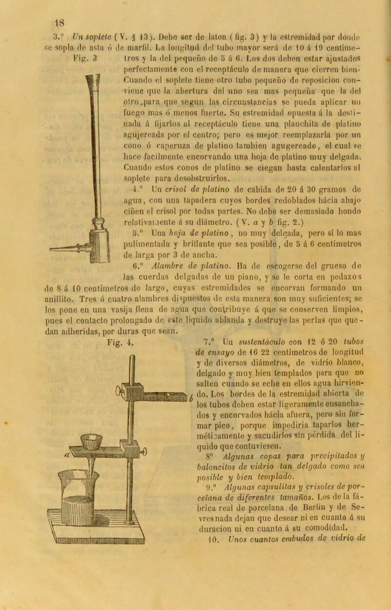 3.° Un soplete (V. § 13). Hebe ser de lalon ( fig. 3) y la estremidad por donde so sopla de nsla b de marfil. La longilud dol tubo inayor serii de, 10 d 10 cenlimc- Fig. 3 Iros y la del pcqueüo de 3 d (5. Los dos deben eslar ajustados perfectnmcnte cou el receptdculo de manera que cicrren bien* Cuando el soplete tiene otro tubo pequeFio de reposicion con- viene que la abertura del uno sea mas pequeiia que la del olro.para que segun las circunstancias se pueda aplicar un fuego mas 6 menos fuerle. Su estremidad epuesla d la desti- nada ;i lijarlos al receptdculo tiene una planeliita de platino agujereada por el ccntro; pero es mejor reemplazarla por un cono 6 caperuza de platino tambien agugereado, el cual se liace fucilinente encorvamlo una lioja de platino muy delgada. Cuando estos conos de platino se ciegan basta calentarlos al soplete para desobstruirlos. 4.° Un crisol de platino de cabida de 20 d 30 gramos de agua, con una tapadera cuyos bordes redoblados hdeia abajo einen el crisol por todas partes. No debe ser demasiado bondo relotivauente d su didmetro. (V. a y 6 fig. 2.) 3.° Una hoja de platino , no muy delgada, pero si Io mas pulimentada y brillante que sea posible, de 5 d 6 ceutimelros de larga por 3 de anclia. 6.“ Alambrc de platino. Ha de escogerse del grueso de las cuerdas delgadas de un piano, y sc le corla en pedazos de 8 d 10 centimetros de largo, cuyas estremidades sc encorvan formando un anillilo. Trcs 6 cuatro alambres di«puestos de csta manera son muy suficientes; sc los pone cn una vasija llena de agua que con(,ribuye d que se conserven limpios, pues el contacto prolongado de cstc liquido ablarida y destruye las pcrlas que que- dan adberidas, por duras que sean. Fig. i* 7.° Uu sustcntäculo con 12 ö 20 tubos de cnsayo de 10 22 centimetros de longilud y de diversos didmotros, de vidrio blanco, delgado y muy bien templados para que no salten cuando se eclie en ellos agua birvien- do. Los bordes de la estremidad abierta de los tubos deben estar ligeramente ensaneba- dos y cncorvados hdeia afucra, pero sin for- marpico, porque impediria taparlos her— mdtiiamentc y sacudirlos sin perdida del li- quido que contuvieson. 8° Algnnas copas para prccipitados ij baloncitos de vidrio tan delgado como sea posible y bien templado. 9. ° Algunas capsulilas y crisoles de por- cclana de difcrenles lamanos. Los de la fd- brica real de porcelana de Berlin y de Se- vresnada dejan que desear ni en cuanto d su duracion ni cn cuanto d su comodidad. 10. Unos cuantos embudos de vidrio de