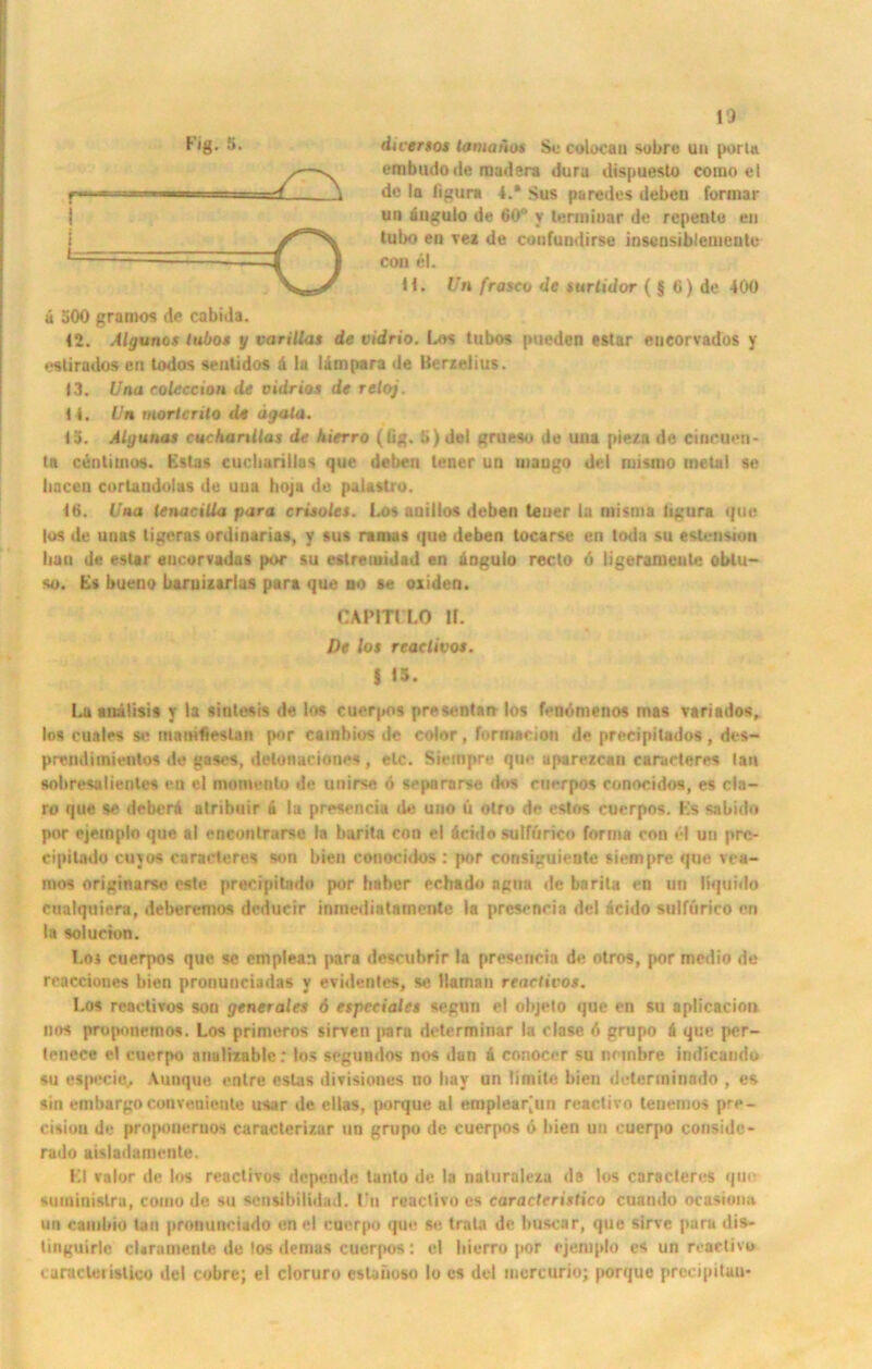 duersos tamanos Sc colocan sobrc un portn embudode mudera dura dispuesto como el de la figura 4.* Sus paredes debeu formar uh ängulo de 60° y terminar de repente en tubo en vez de coufundirse insensiblemeutu con el. H. Un frascv de surtidor ( § 6) de 4(K) ä 500 gramos de cabida. 12. Algunos iubos y varillas de vidrio. Los lubos pueden estar eneorvadbs y estirados eil todos senlidos a la lämpara de Berzelius. 13. Ihm colcccion de vidrios de reloj. 14. Un mortcrito de ägala. 15. Algunos cuckanllas de hierro (lig. 5) del grueso de uua pie/a de cincuen* In cenlimos. Estas cucliarillus que debeu lener un maugo del ruisino metal se liaccu corlandolas de uua hoja du palastro. Iti. Uno tenacilla para crisoles. Los anillos debeu teuer lu misma ligura que los de unas tigeras ordinarias, y sus rama* que deben locarse en toda su esteusion bau de estar eucorvadas por su eslretuidad en dngulo recto 6 ligeranieule oblu- so. Es bueno baruizarlas para que no se oxiden. CAPITl LO If. De los read Ivos. i 15. Lu auälisis y la sintesis de los cuerpos prescnlan los fenömenos mas vnriados, los cuales se matHfieslan por cambios de color, formacion de preeipitados , des- prcndiinientos de gases, detonaciones, elc. Siempre que uparezean caructeres tau sobresalienles eil el momenlo de unirse ö separarse dos cuerpos conocidos, es cln- ro que se deberi alribuir & la prescnciu de uno ü otro de estos cuerpos. Es sabido por ejemplo que al enconlrarse la barila con el äcido sulfürico forma con el un pre- cipilado cujos caraeteres son bien couocidos : por consiguiente siempre que vca- mos originarse oste precipitndo por haber echado agna de bnrita en un liquido cualquiera, deberemos deducir iuinediatarnente la presencia del icido sulfurico en la solucion. Los cuerpos que se emplean para descubrir la presencia de otros, por medio de reacciones bien prouunciadas y evidentes, se llamau reaelivos. Los reaelivos son general« 6 espeeiales segun el objeto que en su aplicacion nos proponemos. Los primeros sirven para determinar la clase d grupo d que per- tenece el cuerpo nuulizable; los segundos nos dan d conocer su nnnbre indicando su especiu. Aunque enlre eslas divisiones no liay un limitc bien duterininado , es sin embargoconvenienle usar de ellas, porque al emplear[un reactivo tenemos pre- eisiou de propoueruos caracterizar un grupo de cuerpos ö bien un cuerpo conside- rado aisladamente. El valor de los reactivos dopende lanto de la naluraleza de los caraeteres que suininislra, conio de su sensibilidad. Un reactivo es caracleristico cuando ocasiona un caiubio lau pronunciado en el cuerpo que se Irala de buscar, que sirvc |)ara dis- tinguirle cUramente du los dernus cuerpos : el liierro por ejemplo es un reactivo ( uraclei islico del cobrc; el cloruro estaiioso Io cs del mcrcurio; porque prccipituu*