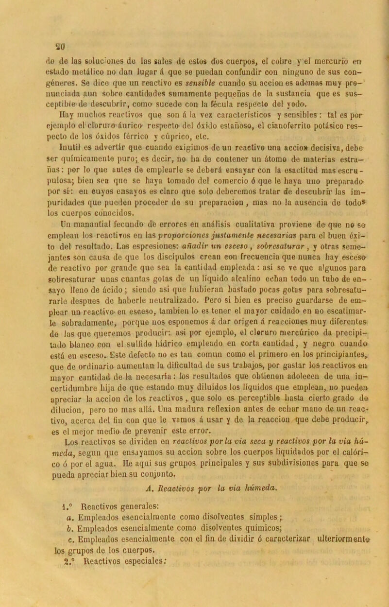 rio de las suluciones de las sales de estus dos cuerpos, el cobro y ei inercurio en estado metdlico 110 dan lugar d que so puedan confundir oon ninguno de sus con- gbneres. Se dico quo un reactivo es sensible cuando su nccion es udemas inuy pre- minciada aun sobre cantidades sumamente pequenas de la sustancia que es sus- ceptiblede descubrir, com» sucede con la Keula respecto de! yodo. Ilay muclios reactivos que son d la vez caraclerlsticos y sensibles r tal cs por cjemplo el cloruro durico respecto del dxklo eslanoso, el cianolerrito potüsico res- pecto de los uxidos fdrrico y cuprico, etc. Inutil cs atlvertir quo cuando exigimos dcun rcaetivo una accio* decisiva, debe ser qulmicamente puro; cs decir, no ba de coutener un dtomo de niaterias estra- nas: por lo que uutes de emplearle se deberd ensayar con la esactitud musescru- pulosa; bien sea quo se haya tomado del comercio 6 que le liaya uno preparado por si: en euyos easayos os claro que solo deberemos tratar de descubrü* las im— puridudes que pueden proceder de su preparaciou , mas no la ausencia de lodo* los cuerpos conocidos. Un manantial fecundo db errores en andlisis cuaritativa proviene de que no se emplean los reactiTos en las proporcioncs jmtamente necesarias para el buen exi- to del resultado. Las espresioncs: aiiadir un esceso, sobresalurar, y otras seme- jantes son causa de que los discipulos crean eon frecuencia que nunca hay esceso- de reactivo por grande que sea la cautidad enipleada: asi se ve que algunos para sobresaturar uuas cuantas golas de un liquido alcalino eehan todo un tubo de en- sayo llcno de deido ; siendo asi que hubieran bastado pocas gotas para sobresalu- rarle despues de baberle neutralizado. Pero si bien es preciso guardarse de em- plear un reactivo-en esceso, tambien lo cs tener el mayor cuidado en no escaliinar- le sobradamente, porque nos esponemos d dar origen d reacciones muy diferentes de las que queremos produciri asi por cjemplo, el cloruro mercürico da precipi— tado blanco con el sullido ludrico enipleado en corta eautidud, y negro cuando cstd eu esceso. Lste defeclo no es tan comun como el primero en los principiantes, que de ordinario aumentan la diücultad de sus txabajos, por gaslar los reactivos en mayor cautidad de ki necesaria: los resultados que obtienon adoleeen de una in- certidumbre liija de que estando muy diluidos los liquidos que emplean, no pueden apreciar la acciou de los reactivos, que solo es perceptible basta cierto grado da dilucion, pero no mas aild. Una madura rellexion antes de echar mano de un rcac- tivo, acerca del fin con que le vamos d usar y de la reaccion que debe producir, es el mejor medio de prevenir este error. Los reactivos se divideu on reactivos por la via scca y reactivos por la via hü- meda, segun que ensayamos su accion sobre los cuerpos liquidados por el calöri- co ö por el agua. Ile aqui sus grupos principales y sus subdivisiones para que se pueda apreciar bien su coujunto. A. Reactivos por la via hümeda. 1. ° Reactivos generales: a. Empleados esencialmenle como disolvcutes simples ; b. Empleados esencialmente como disolvcntes quhnicos; c. Empleados esencialmente con el fin de dividir 6 caracterizar ulteriormento- los grupos de los cuerpos. 2. ° Reactivos especiales: