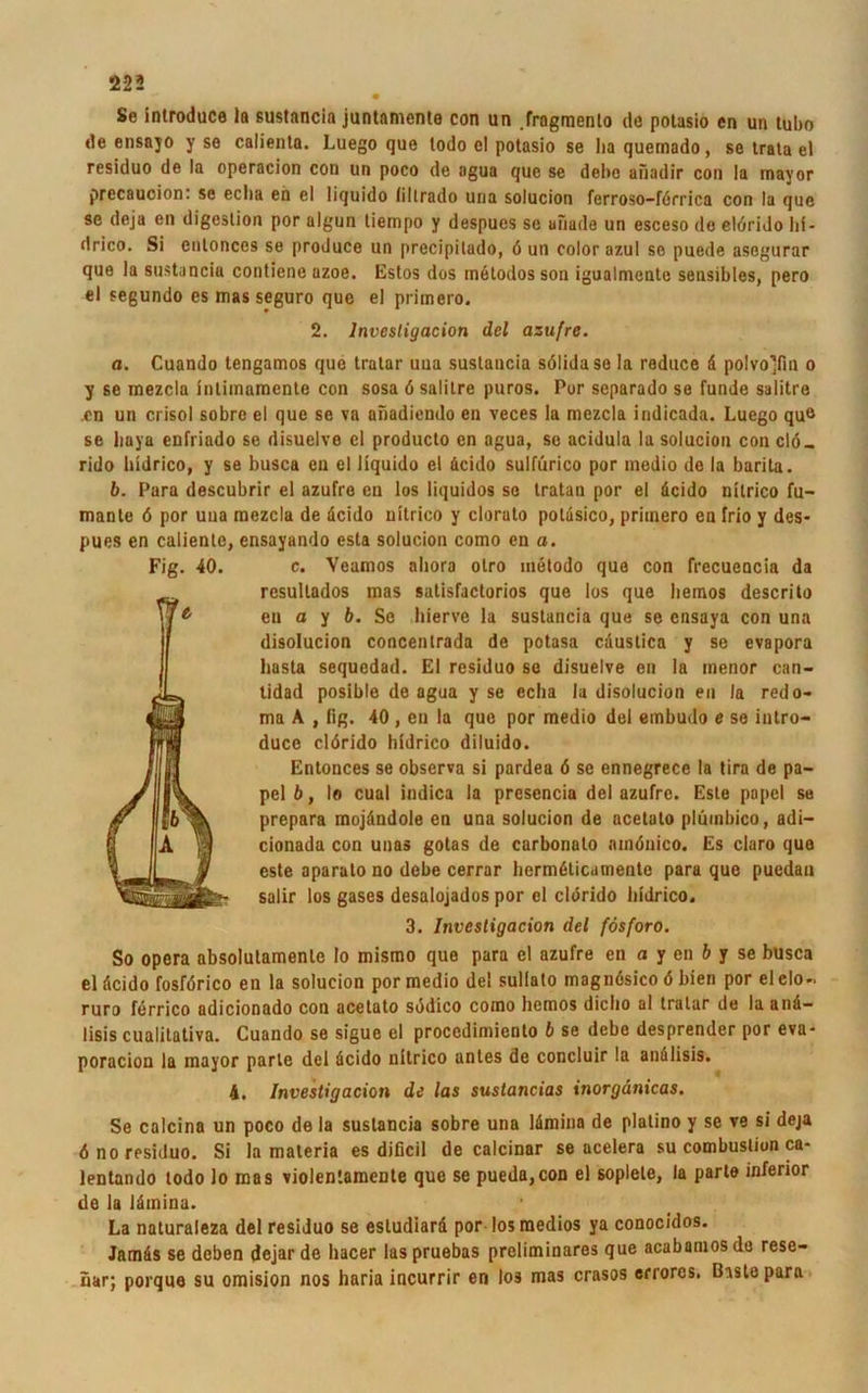 • Se inlroduce In ßustnncin juntamente con un .frngmento de polasio en un tubo de ensajo y se calienta. Luego que todo e! potasio se ha quemado, se trata el residuo de la operacion con un poco de agua que se debe uiiadir con !a mayor precauoion: se eclia en el liquido (iltrado una solucion ferroso-förrica con la que se deja en digeslion por algun tiempo y despues se uiiade un esceso de elörido lii- drico. Si entonccs se produce un precipilado, 6 un colorazul se puede asegurar que la sustancia contiene azoe. Estos dos inelodos son igualmente sensibles, pero el seßundo es mas seguro que el primero. 2. lnvesligacion del azufre. a. Cuando tengamos que tralar una suslancia sölidase la reduce ä polvo’fin o y se mezcla inlimamente con sosa 6 salilre puros. Por separado se funde salitre en un crisol sobre el que se va anadiendo en veces la mezcla indicada. Luego qu<s se liaya enfriado se disuelve el producto en agua, so acidula la solucion con clö- rido hidrico, y se busca en el liquido el äcido sulfürico por medio de la barita. b. Para descubrir el azufre en los liquidos so tratan por el äcido nitrico fu- mante 6 por una mezcla de dcido nitrico y clorato potdsico, primero en frio y des- pues en caliente, ensayando esta solucion como en a. c. Veamos aliora olro metodo que con frecueocia da rcsultados mas satisfactorios que los que liemos descrito eu a y b. Se liierve la suslancia que se ensaya con una disolucion concentrada de potasa cdustica y se evapora basta sequedad. El residuo se disuelve en la menor can- tidad posible de agua y se eclia la disolucion en la redo- ma A , fig. 40 , eu la que por medio del embudo e se iutro- ducc elörido hidrico diluido. Entonces se observa si pardea 6 sc ennegrece la tira de pa- pel 6, Io cual indica la presencia del azufre. Este papel se prepara mojändole en una solucion de acetato plüinbico, adi— cionada con unas gotas de carbonato amöuico. Es claro que este aparato no debe cerrar hermäticamente para que pucdau salir los gases desalojados por el clörido hidrico. 3. lnvesligacion del fösforo. So opera absolutamente Io mismo que para el azufre en a y en b y se busca el äcido fosförico en la solucion por medio del sullato magnösico 6 bien por elelo- ruro ferrico adicionado con acetato sddico como hemos dicho al tralar de la anä- lisis cualitativa. Cuando se sigue el procedimiento b se debe desprender por eva- poracion la mayor parle del äcido nitrico antes de concluir la anälisis. 4. Investigacion de las sustancias inorgdnicas. Se calcina un poco de la suslancia sobre una lämina de platino y se ve si deja öno residuo. Si la materia es dificil de calcinar se acelera su combustion ca- lentando todo lo mas violentamente que se pueda,con el soplele, la parto inferior de la lämina. La naturaleza del residuo se esludiard por losmedios ya conocidos. Jamäs se deben dejar de hacer las pruebas preliminares que acabamos de rese- üar; porque su omision nos haria incurrir en los mas crasos errorcs, ßistepara