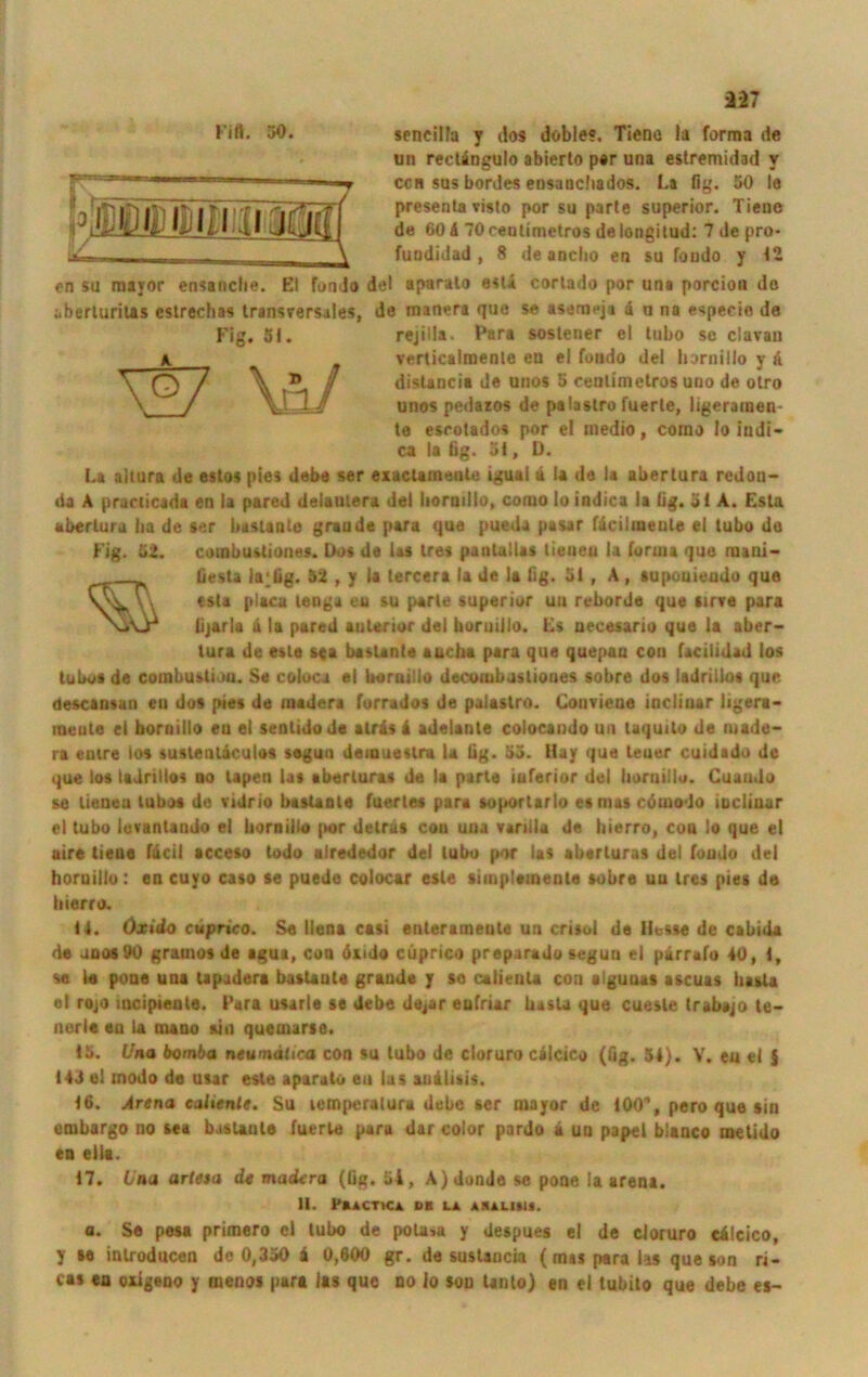 I blßlDlMlMlia sencilfa y dos döble«. Tiene la forma de un rectängulo abierto per una estremidad v cch sus bordes ensanchados. La fig. 50 le presenta visto por su parle superior. Tieue de 60 ä TOcentimetros delongilud: 7 de pro- fuodidad , 8 de ancho en su foudo y 42 en su mayor ensancfie. El fon Jo del aparato esti cortado por un« porcion do aberluritas eslrechas transversales, de manera que se asemeja ä u na especie de rejilla- Para soslener el lubo se clavau verticalmenle eu el foudo del liornillo v ä distancia de unos 5 cenlimetros uuo de olro unos pedazos de palaslro fuerle, ligeramen- te esrolados por el medio, como Io iudi- ca la tig. 51, D. La aitura de estos pies debe ser exactamenle igual ä la de la abertura redou- da A practicada en la pared deiatuera del liornillo, como lo indica la üg. 5 < A. Esla abertura lia de »er bastante grau de para que pueda pasar fäcilmeule el tubo da Fig. 52. coinbusliones. Dos de las tres pautullas liuueu la foruia que mani- fiesta la;fig. 52 , y la lercera la de la fig. 51 , A , supouieudo que esla placa teuga eu su parle superior uu reborde que sirve para lijarla u la pared anterior del boruillo. Es uecesario que la aber- tura de este s«a bastante sucht para que quepaa con facilidad los tubo» de combustioa. Se coloca el boraillo decorobusliones sobre dos ladrilios que descansan eu dos pies de madera forrados de palastro. Couvieue iacliuar ligera- loeute ei horoiilo eu el sentidode airäs 4 adelante colocando un laquilo de made- ra emre los sustenläeulos segun deiouestra la lig. 55. Hay que teuer cuidado de que los ladrilios no Upen las aberluras de la parle inferior del liornillo. Cuaudo se lieoeu lubos de vidrio basUole fuerles para suporlarlo es mas cömodo ioclioar el tubo luvantando el liornillo por deträs con uua vartlla de bierro, cou Io que el aire tieue fdeil acceso todo afrededor del tubo por las aberluras del foudo del horuillo: en cuyo caso se puede colocar esle simplemeute sobre uu tres pies de tiierro. 14. öxido cuprico. Se Ilona casi enterameute un crisoi de Hesse de cabida de unos90 grainos de agua, con önJo cuprico prepurado segun ei pirrafo 40, 1, se le poae una Upudera bastaute graude y so calieuU con alguuas ascuas basta el rojo mcipieute. Tara usarle se debe de^ar eufriar basU que cuesle trabajo le- nerle eu la maao sin quemarse. 15. Una bomba ntumiiioa con su tubo de doruro cälcico (fig. 54). V. eu el S 143 el modo de utar este aparato en las anälisis. 16. .Arena ealiente. Su lemperatura debe scr mayor de 100, pero que sin etubargo no sea bastante fuerle para dar color pardo ä un papel bianco melido en ella. 17. Una artesa dt madera (fig. 54, A)dunJe se pone la arena. II. Psactica os la aiulmu. a. Se pesa primero el lubo de pola>a y despues el de cloruro cälcico, y se inlroducen de 0,350 ä 0,600 gr. de sustaucia (mas para las que son ri- cas en oxigeno y menos para las que no lo son Unto) en ei tubito que debe es-