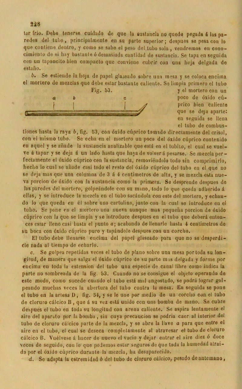 lar frio. Debo lenerse cuidudo de que la suslancia »o quedti pegada ä las pa- redes del tubo, principalmcnle en su parte superior; despues se pesa con Io que conliene dcnlro, y como se sabo el peso del lubo solo , vendreinos eil cono- ciinienlo de si liay bastunte ö demasiada cantidad de suslancia. Se tapa en seguida con un taponcito bien compacto que conviene eubrir con una lioja delgada de estano. b. Se estiende la lioja de papel glaseudo sobre una mesa y se coloca encirna el inortero de mezclas que debe eslar baslanle caliente. Seliinpia priinero el lubo liones basta la raya b, fig. 553, con öxido cüprico totnado direciurnente del crisol, con el niismo tubo. Se ecliu en el niorlero un poco del öxido cüprico contenido en aquel y se anade la suslancia analizable queestd en el tubito, el cual se vuel- ve a tapar v se deja d un lado basta que baya de volverd pesarse. Se mezcla per - fectamenle el öxido cüprico con la suslancia, reinovieudolo lodo sin coinpriinirlo, beebo Io cual se anade casi todo el resto del öxido cüprico del tubo en el que no se deja mos que una columna de 3 d 4 centimelros de alta, y se inezclu esta nue- va porcion de öxido con la suslancia como la primera. So desprende despues de los paredes del inortero, golpedndole con su mano, lodo Io que qaeda adlierido d eilas, y se introduce la mezcla en el tubo sacdndola con este del inortero, yechan- do Io que queda en el sobre una cartulina, junto con la cual se introduce en el tubo. Se pone en el mortero una nueva aunquc mus pequena porcion de öxido cüprico con la que se limpia y se introduce despues en el lubo que deberd enton- ccs csiar Ueno casi basta el punto a; acabando de llenarle basta 4 centimelros do su boca con öxido cüprico puro y tapdndole despues con un corclio. El tubo debe llenarse euciina del papel glaseado para que no so desperdi- cie nada al liempo de ecliarlo. c. Se golpea repelidas veces el tubo de plano sobre una mesa portoda su lon- gilud, de manera que salga el öxido cüprico de su parto mag delgada v forme por encimu en loda la estension del lubo una especie de caria! libre como indica la parte no sombreada de la fig. 53. Cuando no se consigue el objeto operauda do este modo, como sucede cuando el lubo estd mal angostado, se podrd lograr gol« peando muclias veces la ubertura del tubo contra la mesa. En seguida se pono el tubo en la artesa D, fig. 54, y se le uue por medio de un corclio con el tubo de cloruro cdlcico ß , que d su vez estd unido ccn una boraba de mano. S.e cubre despues el tubo en toda su longitud con arena caliente. Se aspira lentaraente el aire del aparato por la bornba , sin cuya preeuueion se podria euer al interior del tubo de cloruro cdlcico parte de la mezcla, y se abre la liave o para que entre el aire en el lubo, cl cuul se deseca complelamonte al atravesar el tubo de cloruro cdlcico ß. Vuelvese d hacer de nuevo el vucio y dejar eutrar el aire diez ö doce veces de seguido, con Io que poJemos estar seguros de que toda la humedad atrai- da por el öxido cüprico duraute la mezcla, ha desaparecido. cf. Se adapta la cstreinidad b del tubo de cloruro cdlcico, pesado deanlcinano, <3 b Fig. 53. c y el mortero con un poco de öxido cü- prico bien caliente que se deja aparte: en seguida se llena el lubo de combus-