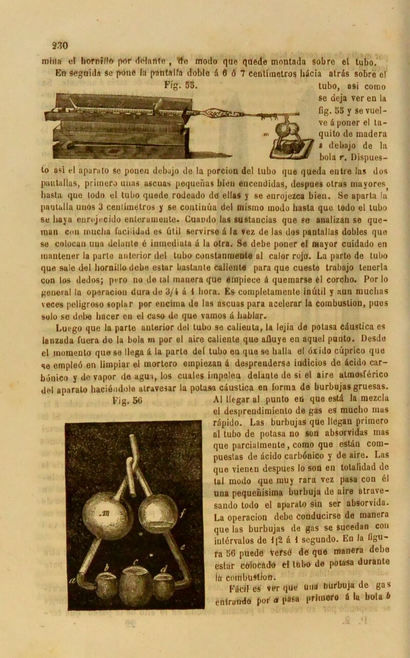 min» el horntlle por dolnnto , tte modo En seguid« se f>one la pttnlalfa doble d que quede montada sobre el tubo. 6 6 7 centimetros bdcia airäs sobre el lubo, asi como se deja ver en la fig. 53 y se vuel- ve d poner el ta- quilo de madera * debajo de la bola r. Dispues- lo asi el aparulo se ponen debajo de la porcion del lubo que queda entre las dos pautallus, primero unas ascuas poqueiias bien encendidas, dcspues otras inayores basta que lodo el lubo quede rodeado de ellas y se enrojezca bien. Se aparta !u pnulalla uuos 3 ceulimelros y se contiuüa del inismo modo basta que lodo el lubo se baya eurojecido enlerainenle. Cuaodo las sustancias que se analizan se que- man con muclia facilidad es ütil servirsc ä la vez de las dos pantallas dobles que se colocan una dclante 6 inmediata d la otra. Se debe poner ei mayor cuidado en lunulener la parto anterior del tubo constanmente al calor rojo. La parto de tubo que sale del bornillodebe estar bastante Caliente para que cueste trabajo teuerla con los dedos; pero no de lal mauera que empiece d quemarse 61 corcbo. Por lo general la operaciou dura de 3/4 d i bora. Es completamente inütil y nun mucbas veces peligroso soplur por eucima de las ascuas para acelerar la combustion, pues solo se debe bacer cu el cuso de que vamos d liablar. Luego que la parle anterior dei tubo se calieuta, la lejia de potasa caustica es lanzada fuera de la bola m por el aire caliente que afluye en aquel puuto. Desde el momento que so llega d la parle del tubo en que se lialla el öxido cüprico quc se empleö en limpiar el mortcro empiezan d desprendersa indicios de dcido car- bönico y de vapor de agui, los cuales impeleu delaule de si el aire atmosferico del aparato baciendote alravesar la potasa caustica en forma de burbujas gruesas. AI llegar al punto en que estd la mezcla el despreudimienlo de gas es mucbo mus rdpido. Las burbujas que llcgan primero al tubo de potasa no son absorvidas mas que parcialmente, como que estdn com- puestas de dcido carbönico y de aire. Lus que vientu despues lo son en totalidad de tal modo que inuy rara vez pasa con 61 una pequcnisima burbuja de aire atruve- sando lodo el aparato sin ser absorvida. La operacion debe conducirse de mancra que las burbujas de gas se sucedan con iutervulos de f[2 d 1 segundo. En la ligu- ra 56 puede vefsö de que manera debe estar eoloendo el tubo de potasa durante frt coiiibustion. Fdcil cs ver que und burbuja de gas cnlrando por a P«s« l>^'nero d la bola b Fig. 50