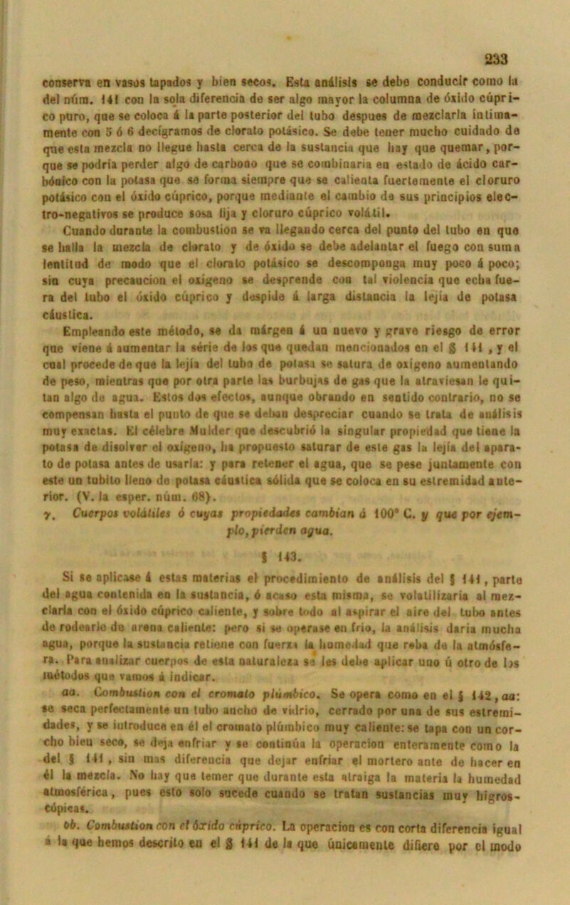 conserra en vasos tapados y bien seeos. Esta andlisls se debe conducir coino la del nfiro. 14! con la sola diferencia de ser algo mayor ia columna de öxido cüpri- co puro, qne se coloca 4 la parte posterior del lubo despues de mexclarla in timt'* mente con 5 6 6 decigramos de clorato potisico. Se debe teuer mucho cuidado da que esta mezcla no llegue basta cerca de la sustancia que bay que quemar, por- que se podria perder algo de carbono que se combinaria en estado de icido car- böoico con la potasa que se forun sietnpre que se calienta fuertemente el cloruro potisico con el öxido cüprico, porque tnediaute el cambio de sus priacipios eiec- tro-negatiros se produce sosa lija y cloruro cüprico vo'atii. Cuaodo durante la combuslion se ra llegaudo cerca del puuto del lubo en que se balla ia mezcla de clorato y de dxido se debe adelanlar el fuego con suin n lentitud de modo que el clorato potäsico se descomponga muy poco 4 poco; sin cuya precaucion el oxigeno se despreude coo tal violencia que ecba fue- ra del lubo ei öxido cüprico y despide ü larga dislaucia la lejia de potasa cäuslica. Empleando este metodo, se da mirgen 4 un uuevo y grate riesgo de error que viene 4 aumentar la Serie de los que quedan mencionados en el g Hl , y el coal procede de que la lejia del lubo de potasa se salura de oxigeno aumeulando de peso, mientras que por otra parte las burbujss de gas que la ulravicsan le qui- tan algo de agua. Kstos dos efeclos, aunque obrando en seatido contrario, no se eompensan basta el punto de que se debau despreciar cuaodo se irala de auilisis muy exnctas. Kl c4lebre Mulder que descubriö la singulär propiedad que liene la potasa de disolver el oxigeno, ha prepueslo saturar de este gas la lejia del apara* to de potasa antes de usarla: y pari retener ei agua, que se pese juuUmente con este un tubilo lleno de potasa c4uslica solida que se coloca en su eslremidad ante- rior. (V. la esper. nütu. 68). y. Cuerpot voldtiles 6 euyat propiedade» cambian d 100“ C. y que por ejem- plo, pierden agua. S U3. Si se aplicase 4 estas materias el procedimiento de anilisis del 5 141, parte del agua conlenida en la sustancia, 4 ac«so esta misma, se volalilizaria al mez- elarla con el öxido cüprico caliente, y sobre todo al aspirar ei aire del Lubo antes de rodeario de areua caliente: pero si se »perase en frio, la anälisis daria mucha agua, porque la sustancia retieue con fuerxt la burne.iad que reba de la atmösfe- ra. Para auaiizar currpos de esta naturaleza se les debe aplicar uuo ü otro de hs metodos que vamos u indicar. 00. Combuiiton eon el cromato plumbico. Se opera como en el J 142, aa: se seca perfectamente un lubo ancbo de »idrio, cerrado por una de sus eslremi- dades, y se iutroduce en 41 el crotnato plumbico muy caliente: se tapa con un cor- cbo bieu seco, se dej» enfriar y se continüa la operacion enteramente corno la del $ Hl , sin nias difereucia que dejar enfriar el mortero ante de bacer en 41 ia mezcla. No bay que teiner que durante esta alraiga la materia la humedad atinosferica, pues esto solo sucede cuando se tratan suslancias muy higros- copicas. ob. Combushon con el öxido cnprico. La operacion es con corta diferencia igual ■ la que hemos descrilo en el § Hl de la que ünicameute diftere por cl modo