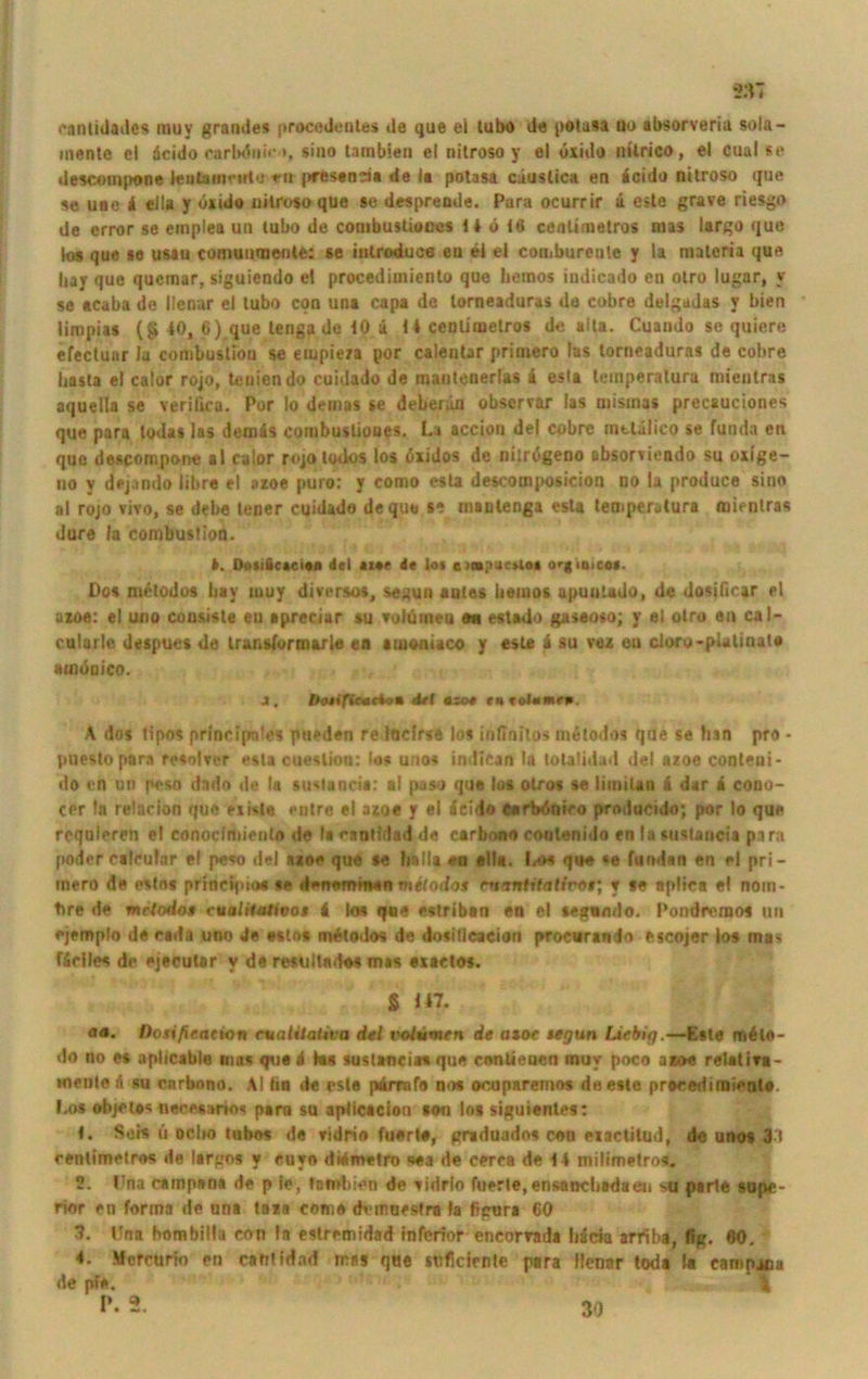 cantidades muy grandes procedenles de que ei lubo de potasa uo absorveriu sola- inentc el icido carbdnir *, sino tarnbien el nitroso y el uxido nilrico, el cual se descompone leutamvirto eu prestnria de la potasa cäuslica en icido nüroso que se uae 4 ella y uxuio uilroso que se desprende. Para ocurrir ä eite grave riesgo de error se emplea uu tubo de combustioocs 14 ö i6 cenümetros mas largo que loa que se u&au coroumnenle: se iutroduce eu ei ei comburenle y la maleria que liay que quemar, siguiendo el procedimiento que hemos indicado en otro lugar, v se acaba de llenar el tubo con una capa de torneaduras de cobre delgadas y bien limpias (§ 40, 6) que lenga de 10 ü 14 ceDliuietros de alta. Cuaudo se quiere efectuar la combustiou se etupieza por calentar primero las torneaduras de cobre basta el calor rojo, teuiendo cuidado de raautenerlas i esta temperalura mientras aquella se verifica. Por Io demas se deberün obscrvar las mismas precauciones que para lodas las den) äs combuslioues. La accion del cobre mtlulieo se funda en que descompone al calor rojotodos los öxidos de nilrtfgeno absorvieado su oxige- no v dejando libre el azoe puro: y como esta descooiposicion no la produce sino al rojo vivo, se debe tener cuidado de que se nianlenga esta temperalura mientras Jure Ja combuslion. 4. DojiSc*ci«o del *w de lot e o<-gia>eo*. Do« m^todos bay tuuy diversos, segun autes beiuos upuntado, de dosjficar el azoe: el uoo consisle eu apreciar su volümeu an estado gaseoso; y el otro en cal- cularle despues de trunslurm&rle ea aiueaiaco y este 4 su vez eu cloro-pUlinat# «tndcico. J, Oe*ifiM(iot del »so* eu tolmmen. A dos tipos principntes pueden re löclrse los infinitos metodos que se tun pro * puesto para resolver esta cueslion: los uno« indican la totalidad del azoe conteni- do cn un peso dado de la siutancia: al paso que los otro« se limilan ii dar i cono- cer la relacion que eiista entre el azoe y el icido earbdniro prnducido; por Io que requieren el conocimienta de la raotidad de carbono coutenido en la sustancia para poder calcutar el pe«o del azoe que se halla eu eil«. l<o« que *e fundan en el pri- inero de estns principio« se denommen melodos evnntiftitiroi; y *e apliea el nom- tire de mclodo* cualitativoi i tos que estriban en el segamlo. Pondremo« un ejemplo de ceda uno de esto* melodos de dosillcacion procurando escojer los ma* fidles de ejecutar y de resultados mas exactos. g 147. «<*. Dotifxeation rvaiiialiva del volvmrn de atoe tetjun liebig.—Este nriile- do no es apltcable mas que i he sustancia« que conlieuen muy poco azoe relativ« - mente ii su cnrbono. AI tiu de este pärrafe nos ocuparemos de este preceriimienlo. Los objetes necesario« pam su apiicaciou sou los siguientes: 1. Sois ü oclw tnbos de vidrio fuert«, graduado« con eiactitud, de unos 3 i cenlimelros de largo« y cuvo didmetro sea de cerea de 14 milimetros. 2. Dna campen« de p je, tombien de vidrlo fuerle, en&ancbadaen >u parle supe- rior en forma de una taza come dvmoestra la fipura 60 7. Una bombilla con la estremidad inferior encorrada häcia arriba, fig. 60. 4. Mcrcurio en catrtidad mas que stificirnlc para Hcnar toda la campona de pfe. % 30