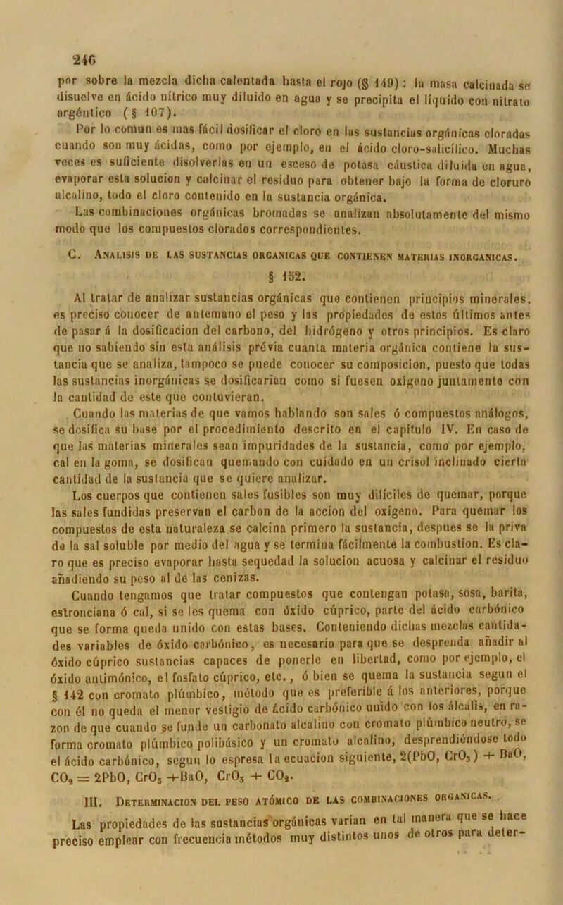 pnr sobre ia mezcla diclin calentada bastn el rojo (§ 149): lu masa calcinadu se disuelve cn dcido intrico nniy diluido en aguo y se precipita el liquido con nilrato argöntiCO (§ 107). Por Io com ui) es uias fdcil dosilicar cl cloro en las sustancias orgrtnicas cloradas cuando son muy dcidas, como por ejernplo, en el dcido cloro-s.ilicilico. Muclias toces es suliciente disolverlas en uu esceso de potasa cduslica diluida en agua, evaporar esla solucion y culcinar el residuo para oblener bajo lu forma de cloruro ulcalino, todo el cloro contenido en la sustancia orgdnica. Las combinaciones orgdnicas bromadas se analizan absolutainentc del mismo modo que los compueslos clorados corrcspondienles. C. Analisis de las sustancias orcanicas que contienen materias isorganicas. § 152. Al Iralar de nnalizar sustancias orgdnicas quo contienen principios minerales, es preciso conocer de anlemano el peso y las propiedades de estos Ultimos anles de pasar d la dosificacion del carbono, del liidrögeno y otros principios. Es claro que uo sabiendo sin esta anälisis prövia cuanta materia orgdnica conliene la sus- tancia que se analiza, tampoco se puede conocer su composicion, puesto que todas las sustancias inorgdnicas se dosificarian coino si fuesen oxigeno juntamente con la cantidad de este que contuvieran. Cuando las materias de que vamos hablando son sales 6 compuestos andlogos, sedosifica su base por el procedimiento descrito en el capitulo IV. En caso de que las materias minerales senn impuridades de la sustancia, como por ejernplo, cal en la goma, se dosilican quetr.ando con cuidado en un crisol inclinudo cierla cantidad de la sustancia que se quiere analizar. Los cuerpos que contienen sales fusibles son muy diliciles de queinar, porque las sales fundidas preservan el carbon de la accion del oxlgeno. Para queinar los compuestos de esta naturaleza se calcina primero la sustancia, despues so In priva da la sal soluble por medio del ngua y se termina fdcilmenle la combustion. Es cla- ro que es preciso evaporar basta sequedad la solucion acuosa y calcinar el residuo anadiendo su peso al de las cenizas. Cuando tengamos que tratar compuestos que contengan potasa, sosa, barita, cstroncinna ö cal, si se les quema con dxido cüprico, parle del dcido carböuico que se forma queda unido con estas bases. Conteniendo diclias mezclas canlida- des variables de dxido carböuico, es necesario para que se desprenda anadir al dxido cüprico sustancias capaces de ponerle cn liberlad, como por ejernplo, el öxido anlimönico, el fosfato cüprico, etc., ö bien se quema la sustancia segun el §142 con cromato plütnbico, metodo que es preferiblc d los anteriores, porque con 61 no queda el menor vestigio de dcido carböuico unido con los dlcalis, en ra- zon de que cuando $e Funde un carbonato alcalino con cromato plümbico neutro, si forma cromato plümbico polibdsico y un cromato alcalino, desprendiendose todo el dcido carböuico, segun Io espresa laecuacion siguiente, 2(PbO, Li03) *+* BuO, CO, = 2PbO, Cr03 -1-BaO, CrO, -+• CO,. 111. DeTERMINACION DEL PESO ATÖMICO DE LAS COMBINACIONES ORCANICAS. Las propiedades de las sustancias orgdnicas varian en lul inanera que so liace preciso emplenr con frccucncia tnötodos muy distintos unos de otros para deler-