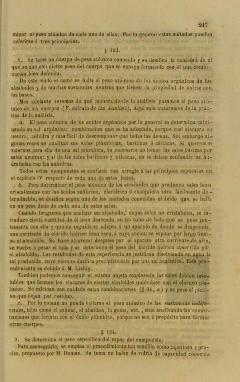 miiiar el peso atbmico de cada una de eilas. Per io general estus metodos ptredun referirse d tres priucipales. § 153. 1. Se toma un cuerpo depeso alönico conocido y se dosiiica lu caaiidad de el que se uue con cierto peso del cuerpo que se eusava fonnando con 61 una corabi- uucieu bien delinida. Da este modo es como se lulla el peso aldmico de los dcidos orgdaicos de los »Jcaloides y de muclias sustancias neutras que lienen Ja propiedad de uuirse con las bases. Mas adelanle veremos de qu6 maneradesle !a andli«is pasamos al peso at<i- mico de los cuerpos (P. cälculode lat Analisis). Aqui solo iralaremos de la prac- tica de Ja andlisis. a. El peso otomico de los acidos orgänicos por Io peueral se determina calci- nando su sal argentica: combinacion que se lia adoptado, porque casi siempre es neutra, anhidra y mas fdcil de descomponer que todas las deiuas. Sin embargo al- gunas reces se analizan sus sales plümbicas, bariticas b cd'cicas. $i queremos valernos para ello de una sat plümbica, es necesario uo touur lus sales liäsicas por sales neutras: y si de las sales bariticas y cilcicus, uo se deben confundirlas lii- dratadas con las auhidras. Todos estos compuestos se analizan con arreglo 6 los principios espuestos eu el capitulo IV respeclo de cada una Je estas bases. b. Para determinar el peso atdmico de los alcaloidcs que proJucen sales bien cristalizadas con los äcidos sulfiirico, cloridrico 6 cuilquiera olro ficilraeute de - terminable, se dotifica segun uno de lus metodos couocidos cl deido que se lulla en un peso dado de cada una de estas sales. Cuando tengainos que aualizar un alcaioide,' cuyas sales no cristaiicen, se m- troduce cierla cautidad de 61 bien desecada en un tubo de bolz que se pesa juu- tainente con ella y que cn seguida se adapta 6 un aparato de donde se desprenda una corriente de clörido hidrico bien seco, 6 cuyaaccion se espone por largo tiem- po el alcaioide. Se bace atravesar despues por el aparato otra corriente de aire, se vuelve 6 pesar el tubo y se determiua el peso de) eldrido hidrico absorvido por el alcaioide. Los resultados de esta esperiencia se justilicau disolsiaudo eu agua ia sal producida, cuyo clorose dosiiica precipilauJole pur una sal argentica. Este pro- codmaienlo es debido & M. Liebig. Tambien podemos conseguir el inismo objeto empleando las sales dobles inao- lubles que forman los cloruros de cierlos alcaloidcs untendose con ei cloruro pla- linico. Se calcinan con cuidado estas combiaaciones (S dl, a) y se pesa el plati- iio que dejan por resiJuo. c. Por Io comun uo puede ballarse ei peso atdmico de las »tancia* indife- renles, lalcs como el azücar, el abnidon, 11 goma, etc., sino analizando las combi- nacioues que forman con el öiido plümhico, porque no son a proposito para formar otros cuerpos. 8 154. 2. Se determina el peso especißco del »apor del coiupuesto. Para conseguirlo, se emplea el proccdimienlo tan sencillo como iujenioso y pre- ciso, propuesto por M. Dumas. Se toma un balon de Yidrio de capacidad conocida