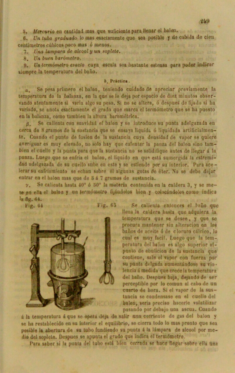 S. Mercuno eil cantidad mas que suüciente para llenar et balon. Ö. Un lubo graduado lo mas esaclamente que sea posible y de cabida de cieu cenümetros cübicos poco mas 6 roenos. 7. Una laut para de alcool y un soplete. 8. Un buen barörnetro. 0. Uatermömetro esaclo cuya escala sea bas tan te esteusa para poder indicar siempre la temperatura del baiio. b, Prietie«. a, Se pesa primero el balon, teniendo cuidado de opreciar prevlamente In temperaturn da la balanza, en la que se le deja porespacio de diez miuutos obser- vando atentameote si varia algo su peso. Si no se altera, ö despues de lijado si ha variado, sc anota esaclamente ei grado que marca ei termdmetro que se ha puesto en la balanza, como tambien la sllura baromdtrica. ß, Se calicnta con suatidad ef balon y se introduce su punta adelgazada en cerca de 8 gramos de la sustaneia que se ensaya liquid* 6 liquidada arlilicialrnen— tc. Cuando el punto de fusion de !a sustaneia cuya deosidad de Tapor se quicre averiguar es muy ele»ado, no solo hay que ealenlar la panza del balon sino tam- bien elcuello y la punta para qne la sustaneia no se solididque autes de llegar 4 In panza. Luego que se enfria el balou, el liquido en que estd sumergida la estremi- dad adelgazada de su cuello stibe en este y se estiende por su interior. Para ace- ierarsu enfmm>enlo se echan iebrd 61 algunas gotas de 6ler. No se debe dejar entrar en el balon mas que de 5 4 7 gramos de sustaneia. r. Se calieuta basta 40® 6 50® la rmteria eonteoida en la caldera 3, y se me- to j5n ella el balon y un »ermduMUro tijiudolos bien y cotocindolos conio indica la (1b. 04. Se. calieni# cnlonces el laüo que Ilona la caldera basta que adquie.ra la temperatura qua se desee , y que sc procura mantener sin »iteracion en los bafios de achtle d de cloruro cdlcico, lo cual es muy facil. Luego que la tern- perotura del Ix Ion es algo superior a|- ponto de ebulicion de la sustaneia que conliene, sale el Tapor con fuerza por su punta delgada aurnenlindose su rio- del bario. Despues baja, dejando de ser perceptible por lo coraun al cabo de un cuarto da bora. Si el tapor de la sus- tancia se condensase en e,l cuello del balon, seria preciso hacerle volalilizar pasando por debajo una ascua. Cuando a la temperatura 4 que se Opera deja de salir una corrienle de gas del balon y se ha reslablecido en su iulerior el equilibrio, se cierra todo lo mas pronto que sea posible la abertura de su lubo fundiendo su punta 4 la lämpara de alcool por me- dio del soplete. Despues se apuntael grado que indica el termömetro. Para saber si la punta del tubo est4 bien cerrada se hace llegar sobre ellu una Fig. (i4 Fig. 63