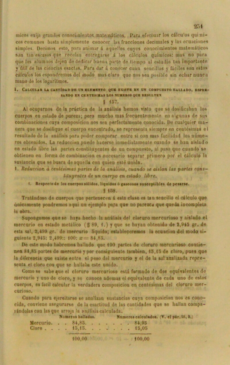 25 t micn« pxij.i grandes cnnociioientos malenilioos. I'arj efecltur los cälcu'os qui ni- cos comunes basta simplemeute conoccr las fracciones decimales y las ecuaciones simples. Deciin >s esto, pira aniinar d aque'los cuycs conociinientos mateinäticos son tan eseasos que recelau enlregarse i los cdlculos quimicos: mas no para que los alumnos dejen dededicar huein parte de tietnpo al estudio tan importante y illit de las ciencias esactis. Para dar d conocer cuan sencillos y fuciles son estos cdlculos los esporulrcmos del modo masclaro que nos sea posible sin ecliar nunca niauo de los logaritmos. I. CaLCCLAB LA CABTIdaREB ÜI UEIMTO QCB BXISTB BS CB COMPL'KSTO UAL! ADO, ESPHB* IAIDO Bft CBSTBSIDAl LOS Sl’MRBOS QCB BBSl LTBB | 157. Al ocuparnos de lt practica de la andlisis hemos risto que se dosißcabao los cuerpos eo estado de purezo; pero muciio mas frecuentemeule en nigunas de sus combinnciones cuya composicion nos se* perfeetnmonte conocida. De cualquier ma- nera que se dosilique «I cuerpo encoutrado, se represeuta tieiopre en ceutesimas el resultado de ia andlisis para p< d *r eouiparar entro si con (Das fucilidud loa uüme- ros obleuidos. La reduccion puede bacerse ininedialameule cuando se ban aislad o en estado libre las partes constituyeutes de uu cotupuesto, al paso que cuando se obtieuen en forma de combinacion es necesario separar priinero por el cdlculo Ia suslancu que se busca de aquella con quieu este uuida. 1. Heduccion ä ceutesimas parle« de la andlius, cuando se aislan las partes rons- lituyentes de un cuerpo en estado libre. t. Rrtppf’od« Io» eutrpo« «ölidoi liquijo» o gasroiot suscrptible* de pciarM. f 15b. Tratdndose de cuerpos que pertenecen i esla clase es tan seocillo el cilculo que ünicamente pondremos «qui un fjemplo para qu« no paresca que queda locoropleta la obra. Supongnmos que se haya hecho la andlisis del cloruro mercurioso y aislado el mercorio en eslsdo metdlico (g 89, 1.) y que se hayan obtemdo de 2,945 gr. de esta sal, 2,499 gr. de mercurio liquido; esUbleceresnos la ecuaeion del modo si- guiente 2,915: 2,499:: 100: x= 84,95. De este modo habremos hallado que 100 partes de doruro merenrioso contie- nen bl.85 partes de mercurio y por eonsiguienle tambien, 15,15 de eloro, pues que la diferencia que exisle entre ei peso del mercurio y el de la sal arulizada repre- senta el cloro con que se haliaba este unido. Comose sabe que el cloruro mercurioso estd formado de dos equitalentes de mercurio y uuo de cloro, y se conoce adeuus el equivalente de cada uno de estos cuerpos, es facil calcular la verdadera composicion en centesimas del cloruro mer- curioso. Cuando para ejereitarse se ana'izan sustancias cuya composicion nos es cono- cida, conviene asegurarse de la esuctitud de las cantidadcs que se hallan compa- liudoloscon lasque arroja In andlisiscalculada. Ni.mrros baltadas. Nnmcro» caiculado«. (V. et pdr.58, 4.) Mercurio. . . 84,85 84,95 Cloro .... 15,15 15,05 100,00 100,00