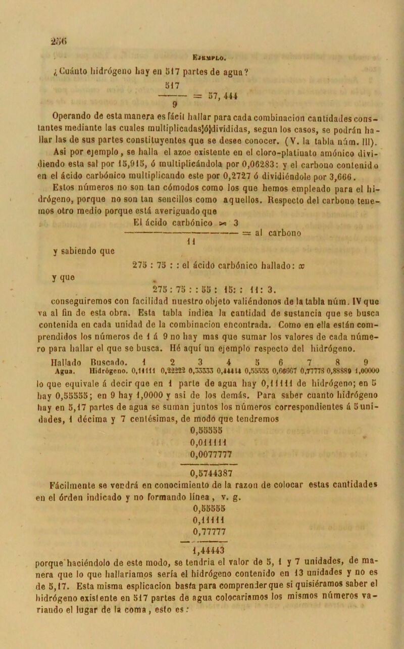 Ejumplo. Cuänto hidrögeno liay en 517 partes de agua? 317 = 57, 444 9 Operando de cstamanera esfdeil liallar paracadacombinacion canlidadescons- tantes mediante las cuales multiplicadasjöjdi vididas, segun los casos, so podrdn ha - llar las de sus partes constiluyentes que se desee conocer. (V. la tabla uüm. III). Asi por ejemplo, se halla el azoe existente en el cloro-platiuato amönico divi- diendo esta sal por 13,915, ö multiplicöndola por 0,06283: y el carbono contenido en el dcido carbönico multiplicando este por 0,2727 6 dividiendole por 3,006. Estos nümeros no son tan cömodos como los que liemos empleado para el hi- drögeno, porque no son tan sencillos como aquellos. Respecto del carbono tene- inos otro medio porque estd averiguadoque El dcido carbönico » 3 11 = al carbono y sabiendo que 275 : 73 : : el dcido carbönico hallado: x y que 275 : 75 : : 55 : 15:: 11: 3. conseguircmos con facilidad nuestro objeto valiöndonos de la tabla nüm. IV que va al fin de esta obra. Esta tabla indica la cantidad de sustancia que se busca contenida en cada unidad de la combinacion ehcontrada. Como en ella estdn com- prendidos los nümeros de 1 d 9 no liay mas que sumar los valores de cada nüme- ro para liallar el que se busca. Hö aqul un ejemplo respecto del hidrögeno. Hallado Ruscado. 123456789 Agua. Hidrögeno. 0.HH1 0,22222 0,03333 0.4M1* 0,33.355 0,06007 0,77773 0,88889 1,00000 Io que equivale ö decir que en 1 parle de agua liay 0,11111 de hidrögeno; en 5 liay 0,55555; en 9 hay 1,0000 y asi de los dcmds. Para saber cuanto hidrögeno liay en 5,17 partes de agua se suman juntos los nümeros correspondientes d 5uni- dades, 1 döcima y 7 centesimas, de modo que tendremos 0,55555 0,011111 0,0077777 0,5744387 Edcilmcnte se vendrd en conocimiento de la razon de colocar estas cantidades en el örden indicado y no formando linea , v. g. 0,55555 0,11111 0,77777 1,44443 porque haciendolo de este modo, se tendria el valor de 5, 1 y 7 unidades, de ma- nera que Io que hallariamos seria el hidrögeno contenido en 13 unidades y no es de 5,17. Esta misma esplicacion basta para comprenderque si quisiöramos saber el hidrögeno existente en 517 partes de agua colocariamos los mismos nümeros va- riando el lugar de la coma , esto cs .*