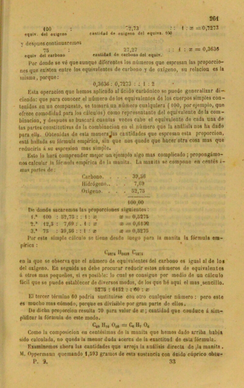 SOI 1 ; x =0,7271 <00 . : '2.73 fq«i». del oihpb« eantidad <i# oxigeno del »<juiva. 100 v despues continuarerao» 75 : 27,27 ; : 4 : * = 0,363« cqutv del carbono eanttdad de carbono del equtv. Por donde se ve queaunque diferentes los nüraeros quc espresan las proporcio- nes que existen entre los equivalentes de carbono y de oxigeno, su relacion es la tnisina, porque: 0,3636: 0,7273 : : I : 2 Esla operacion que liemos aplicado al äcido carbönico se puede generalizar di-' ciendo: que para conocer el nümero de los equivalentes de los cuerpos simples con- lenidos en un compueslo, se tornarä uu nümero cualquiera (100, porejemplo, que ofrece comodidad para los cälculos) como representanle del equivalente dela coni- binacion, y despues sa buscara cuantas veces cabe el equivalente da cada una de las partes constitutivas de la combinacion eu el nuraero que la anälisis nos ha dado para ella. Obtenidas da esla mauerajas cantidades que espresan esta proporcion, estä Inllada su fdrraula empirica, sin que nos quede que liacer otra cosa mas que reducirla ä su espresion mas simple. Esto lo liara comprender raejor unejeraplo algo mas complicado ; propongärao- uoscalcular la för nula empirica de la tnanita. La tnaiifa **• compone en ceutüs i- mas partes de: Carbono. . . . 39,56 liidrögeno.. . . 7,69 Oxigeno. . . . 52,75 100,00 De donde sacaremos las jjfoporciones ; siguientes: 1.* 100 : 55,73 :: 1: * x = 0,5275 5.* 12,3 : 7,69 : . 1 : sc ® m 0,6102 3.* 73 : 39,50 : : 1 sr X = 0,5275 Por este simple cälruio se liene desde iuego para la manita la formula ern- pirica : Lmu H«w Lii7f en la quc se observa que el nümero de equivalentes del carbono es igual al de los del oxigeno. En seguida se debe procurar reducir estos nümeros de equivalentes ü olros mas pequeiios, si es posible: lo caal se consigue por medio de un cilculo fäcil que se puede establecer de diversos modos, de los que h« aqui el mas .sencillo. 5578 : «155 : : «0 : x El tercer terinino 60 podria sustituirse cou otro cualquier nümero : pero este es muclio mas cömodo, porque es diviuble por gran parle de ellos. De dieba proporcion resulta 70 para valor de sc; cantidad que couduce 4 sim- ptificar la fürmula de este modo. C*» H« Ojj j= C« Ht 0* Como la composieion en cenlesimas de la manita que hemos dado axriba liabia sido calculada, no queda la meuor duda acerca de la exactitud de esla förmula. Examinemos altora las cantidades que arroja la anilisis directa de ,1a manita . W. Oppermann quemando 1,593 gramos de esta sustincia con «xido cüprico obtu- I*. 9. 33