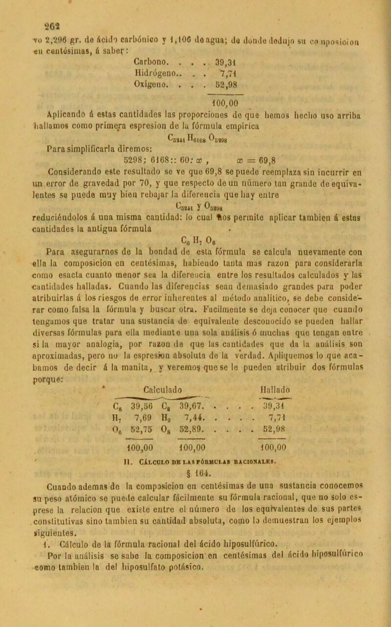 2G2 To 2,‘2D6 gr. do Aciclo carbönico y 1,100 doagua; da don.lededujo su conposioion au centösimas, A sabcr: Carbono. . . . 39,31 Ilidrögeno.. . . '7,71 Oxigeno. . . . 52,98 100,00 Aplicando A estas cantidades las proporciones de que hemos liecbo uso arriba ballamos como primera espresion de la förmula ernpirica CliJil Hoi Ga OüS98 Parasimplificarla diremos: 5298; 0168:: CO; ae , cd = 69,8 Considerando estc resultado se ve que 09,8 sepuede reemplazasin incurrir en un error de gravedad por 70, y que rcspecto deun nüraefo tan gründe dcequivu- lentes se puedo rnuy bien rebajar la diferenciu que hay entre y reduciöndolos A una misma cantidad: Io cual %os permilc aplicar tambieu A estas cantidades la antigua förmula C0 H, 06 Paru asegurarnos de la bondad de esta förmula se calcula nuevamente con ella la composicion en centösimas, babiendo tanta mas razon para considerarla como esacta cuanto menor sea la difereucia entre los resultados calculados y las cantidades halladas. Cuando las diferencias sean deinasiado grandes para poder alribuirlas A los riesgos de error inhärentes al metodo analitico, se debe conside- rar como falsa la förmula y buscur otra. Facilmente se deja conocer que cuando teugamos que tratar una sustancia de equivalente descouocido se pueden hallar diversas förmulas para ella inediautc una sola auAlisis ö tnucbas que tcngan entre si la mayor analogia, por razon de que las cantidades que da la anälisis son aproximadas, pero no la espresion absoluta de la v’crdad. Apliquemos lo que aca- bamos de decir A la manita, y veremo? quese le pueden atribuir dos förmulas porque: Calculado Hallado C6 39,50 C, 39,07. . . . . 39,3T H7 7,09 H0 7,44. . . . . 7,71 06 52,75 08 52,89. . . . . 52,98 100,00 100,00 100,00 / 11. CAlCUI.0 DB LASFÖRMULAB BACIONALES. § 104. Cuando ademas de la composicion en centösimas de una sustancia conocemos su peso atöinico se puede calcular fAcilmente su förmula racional, que no solo cs- prese la relacion que existe entre el uümero de los equivalentes de sus partes constitutivas sino tambieu su cautidad absoluta, como lo deinuestran los cjempios siguiontes. 1. Cdlculo de la förmula racional del Acido biposulfürico. Por la anulisis se sabe la composicion en centösimas del Acido biposulfürico como tambieu la del hiposulfato potAsico.