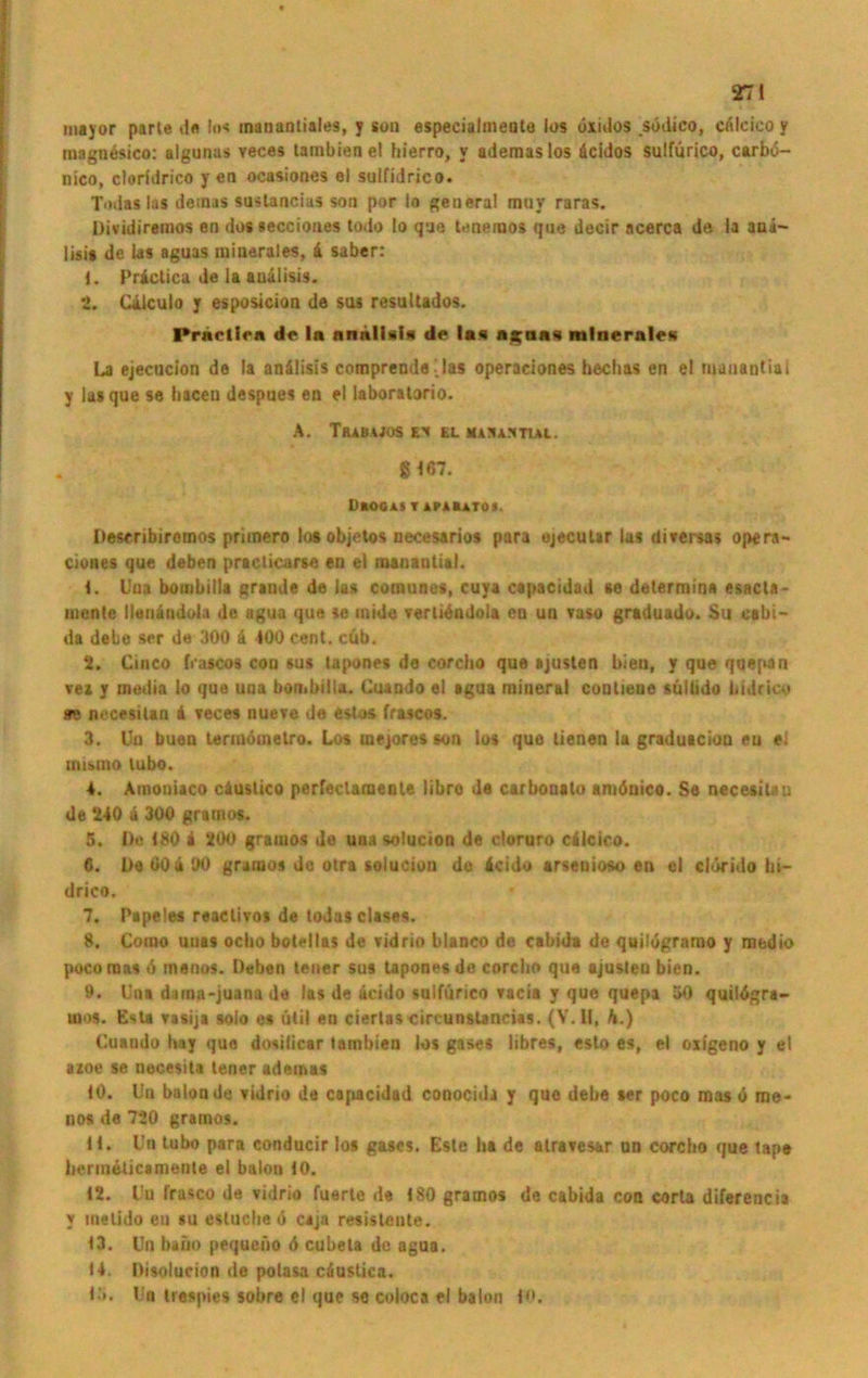 mayor parle <1« los manantiales, y son especialmeote los öxulos södico, cnlcico y mngn&iico: algunas veces tambienel bierro, y ademaslos äcidos sulfürico, carbo- nico, cloridrico y en ocasiones el sulfidrico. Tod«las demas suslancias son por Io general miiv raras. Dividiremos en dos seccioues todo Io que tenemos que decir ncerca de la ana- lisis de las aguas minerales, 4 saber: 1. Priclica de la auälisis. 2. Cilculo y esposicion de sus resullados. Priiclic« de la annlUIn de las ngtin« minerale« La ejecucion de la anälisis compreode i las operaeiones hechas en el manantial y las que se haceu despues en el laboralorio. A. Trauwos ei el mamamhal. 8 167. ÜAOGAS T APAEATOI. Describiremos primero loaobjetos necesarios para ujeculir las diversas opera- cioues que deben praclicarse en el manantial. 1. Uua bombilla grande de las comunes, cuya capacidad se determina esacta- mentc lleuändula de agua que se inide vertidndola en un vaso graduado. $u cabi- da debe ser de 300 ä 400 Cent. cüb. 2. Chico frascos con sus tapones de corcho que ajusten bien, y que quepari vez y rnmlia lo que una bombilla. Cuando el agua mineral contiene sülüdo bidricy sre necesitan 4 Tee es nueve de estos frascos. 3. Un buen termdmetro. Los mejores son los que lienen la graduscion en ei tnismo lubo. 4. Amoniaco ciuslico perfeclamenle libro de carbonato amönico. Se necesilau de 240 ä 300 gramos. 5. De 180 4 200 gramos de una solucion de cloruro c4icico. 6. De 604 90 gramos de otra solucion de 4cido arseuioso en el cltirido bi- drico. 7. Pipeles reactivos de todas clases. 8. Como uuas ociio botellas de vidrio blanco de cabida de quilügrnmo y medio pocomas 6 inenos. Deben lener sus tapones de corcho que ajusten bien. 9. Una dama-juanade las de licido sulfürico vacia y que quepa 30 quilögra- ums. Esta vasija solo es ütil en ciertas circunslancias. (V. U, h.) Cuando hay que dosilicar tambien los gases libres, esto es, el oxfgeno y el azoe se necesita teuer ademas tO. l!n balon de vidrio de capacidad conocida y que debe aer poco mas ö rne- nos de 720 gramos. H» Un tubo para conducir los gases. Este ha de atravesar un corcho que tapa hermetiesmente el balon 10. 12. Uu frasco de vidrio fuerle da 180 gramos de cabida con corta diferencia y tnelido en su estuche 0 cajn resistente. 13. Un baiio pequeno 6 cubeta de agua. 14. Disolucion de polasa cüustica. l ‘>. Un trespies sobre el que se coloca el balon fO.