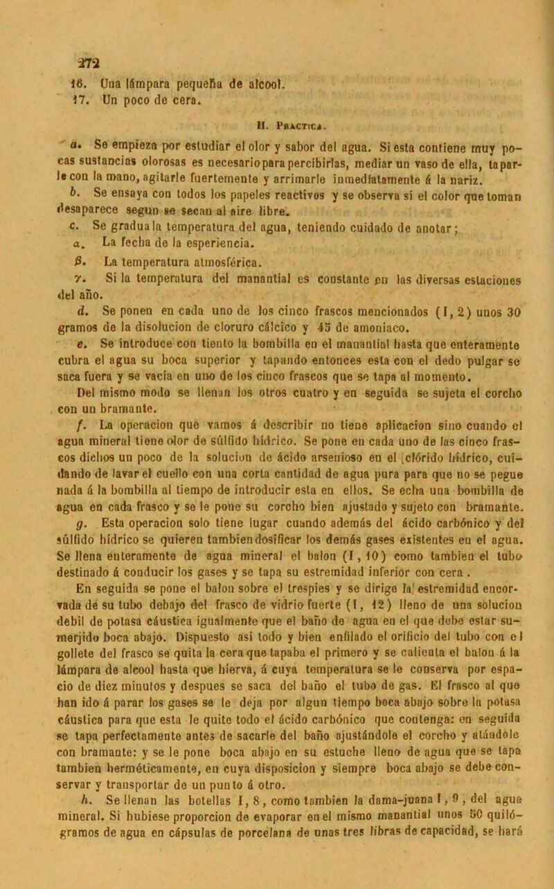 m 1«. Una Idmpara pequefia de alcool. 17. Un poco de cera. II. 1‘BACTICi. a. So empieza por esludiar el olor y sabor del agua. Siesta contiene muy po- cas sustancias olorosas es necesarioparapercibirlas, mediar un vasode ella, tapar- lecon la noano, agitarle fuertemente y arrimarle inmedfatamente d la nariz. b. So ensaya con todos los papeles reactivos y se observa si el color que toman desaparece segun »e secau al aire libre. c. Se graduala temperatura del agua, teniendo cuidado de anotar; «. La fecha de la csperiencia. ß. La temperatura atmosferica. 7. Si la temperatura del manantia! es constante pu las diversas estaeioues del ano. d. Se ponen en cada uno de los cinco frascos meucionados (I,2)uuos30 gramos de la disolucion de cloruro cälcico y 45 de amoniaco. e. Se introduce con tiento la bombilla en el manantiol basta que enteramente cubra el agua su boca superior y tapando entonces esta con el dedo pulgar so saca fuera y se vacia en uno de los cinco frascos que se tapa al rnomcnto. Del mismo modo se llenun los otros cuatro y en seguida se sujeta el corcbo con un bramante. f. La operacion que vamos 4 describir no tiene aplicacion sino cuando el agua mineral tione olor de süllido liidrico. Se pone en cada uuo de las cinco fras- cos diehos un poco de la solucion de dcido arsenioso en el icldrido liidrico, cui- dando de lavar el euello eon una corta cantidad de agua pura para que no se pegue nada d la bombilla al tiempo de introducir esta en eilos. Se echa una bombilla de agua en cada frasco y se le pone su corcho bien ajustado y sujeto con bramante. g. Esta operacion solo tiene lugar cuando ademds del dcido carbdnico y del süllido liidrico se quieren tambiendosificar los demds gases existentes eu el agua. Se llena enteramente de agua mineral el balon (1,10) como tambien el lubo destinado d conducir los gases y se tapa su estremidad inferior con cera . En seguida se pone el balon sobre e) trespies y se dirige la.' estremidad encor- tada de su tubo debajo del frasco de vidrio fuerte (1, 12) lleno de una solucion debil de potasa cäustica igualmente que el bano de agua en el que dobo estur su- merjido boca abajo. Dispuesto asi lodo y bien enfilado el orificio del tubo con el gollete del frasco se quita la cera que tapaba el primero y se calienla el balon d la Idmpara de aleool basta que liierva, d cuya temperatura se le conserva por espa- cio de diez minulos y despues se saca dol bano el tubo de gas. El frasco al quo han ido d parar los gases se le deja por algun tiempo boca abajo sobre la potasa cdustica para que esta le quito todo el dcido carbönico que contenga: en seguida se tapa perfectamonte antes de sacarle del bano ajustdndole el corcbo y atdndole con bramante: y se le pone boca abajo en su estuche lleno de agua que se tapa tambien liermdlicamente, en cuya disposicion y siempre boca abajo se debecon- servar y transportar de un punto d otro. h. Sellenan las botellas 1,8 , como tambien la dama-juana 1, 0 , del agua mineral. Si hubiose proporcion de evaporar enel mismo manantial unos 50 quilö- gramos de agua en cäpsulas de porcelana de unas tres libras decapacidad, se liard