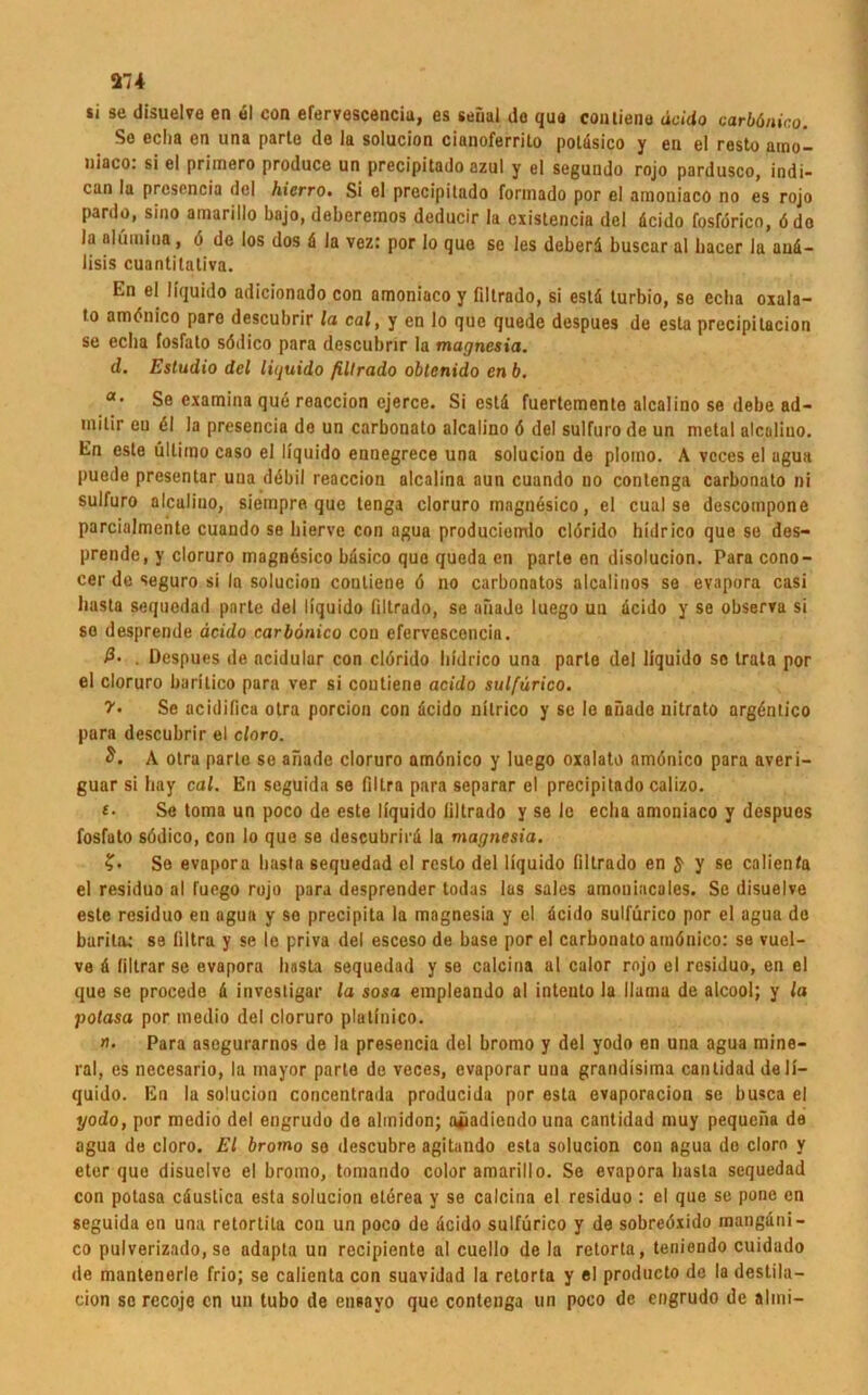 si se disuelve en ul con efervescenciu, es senal do qua coutiene äcido earbänico. Se eclm en una parte de la solucion cianoferrito poläsico y en el resto atno- »iaco: si el primero produce un precipitado azul y el segundo rojo pardusco, indi- can la prcsencia del hierro. Si el precipitado formado por el amoniaco no es rojo pardo, sino amarillo bajo, deberemos deducir la existencia del äcido fosförico, ödo la nlfimina, ö de los dos ä la vez: por lo que se les deberä buscar al liacer la anä- lisis cuantitativa. En el liquido adicionado con amoniaco y filtrado, si estä turbio, se eclia oxala- to amönico pare descubrir la cal, y en lo que quede despues de esta precipitacion se eclia fosfalo södico para descubrir la magncsia. d. Estudio del liquido filtrado obtenido en b. «• Se examina que reaccion ejerce. Si estd fuertemente alcalino se debe ad- milir eu dl la presencia do un carbonato alcalino ö del sulfuro de un metal alcalino. En este ultimo caso el liquido ennegrece una solucion de plomo. A vcces el ugua puede presentar uua debil reaccion alcalina aun cuando no contenga carbonato ni sulfuro alcaliuo, siempre que tenga cloruro magnüsico, el cual se descompone parcialmentc cuando se liierve con agua produciomlo clörido hidrico que se des- prende, y cloruro magnösico bäsico que queda en parle en disolucion. Para cono- cer de seguro si la solucion coutiene ö no carbonatos alcalinos se evapora casi liasta sequodad parte del liquido filtrado, se afiade luego uu äcido y se observa si so desprende äcido carbonico con efervescencia. ß- . Despues de acidular con clörido hidrico una parle del liquido so trata por el cloruro baritico para ver si coutiene acido sulfärico. V• Se acidifica otra porcion con äcido nitrico y se le afiade nitrato argöntico para descubrir el cloro. A otra parte se afiade cloruro amönico y luego oxalato amönico para averi- guar si liay cal. En scguida se filtra para separar el precipitado calizo. £• Se toma un poco de este liquido filtrado y se le eclia amoniaco y despues fosfato södico, con lo que se descubrirä la magnesia. ?• Se evapora liasta sequedad el resto del liquido filtrado en J y se calienfa el residuo al fuego rojo para desprender todas las sales amouincales. Se disuelve este residuo en agua y so precipita la magnesia y cl äcido sulfürico por el agua de burita; se filtra y se le priva del esceso de base por el carbonato amönico: se vuel- ve ä filtrar se evapora liasta sequedad y se calcina al calor rojo el residuo, en el que se procede ä invcstigar la sosa empleando al intento la llama de alcool; y la potasa por medio del cloruro platinico. »• Para asegurarnos de la presencia del bromo y del yodo en una agua mine- ral, es necesario, la mayor parte de veces, evaporar una grandisima cantidad de li- quido. En la solucion concentrada producida por esta evaporacion se busca el yodo, por medio del engrudo de ahnidon; a^adiendo una cantidad muy pequefia de agua de cloro. El bromo so descubre agitando esta solucion con agua do cloro y eter que disuelve el bromo, tomando color amarillo. Se evapora liasta sequedad con potasa cäustica esta solucion eterea y se calcina el residuo : el que se pone en seguida en una retortila con un poco de äcido sulfürico y de sobreöxido mangäni- co pulverizado, se adapta un recipiente al cuello de la retorta, teniendo cuidado de mantenerle frio; se calienta con suavidad la retorta y el producto de la destila- cion se recoje en un tubo de ensayo que contenga un poco de engrudo de almi-