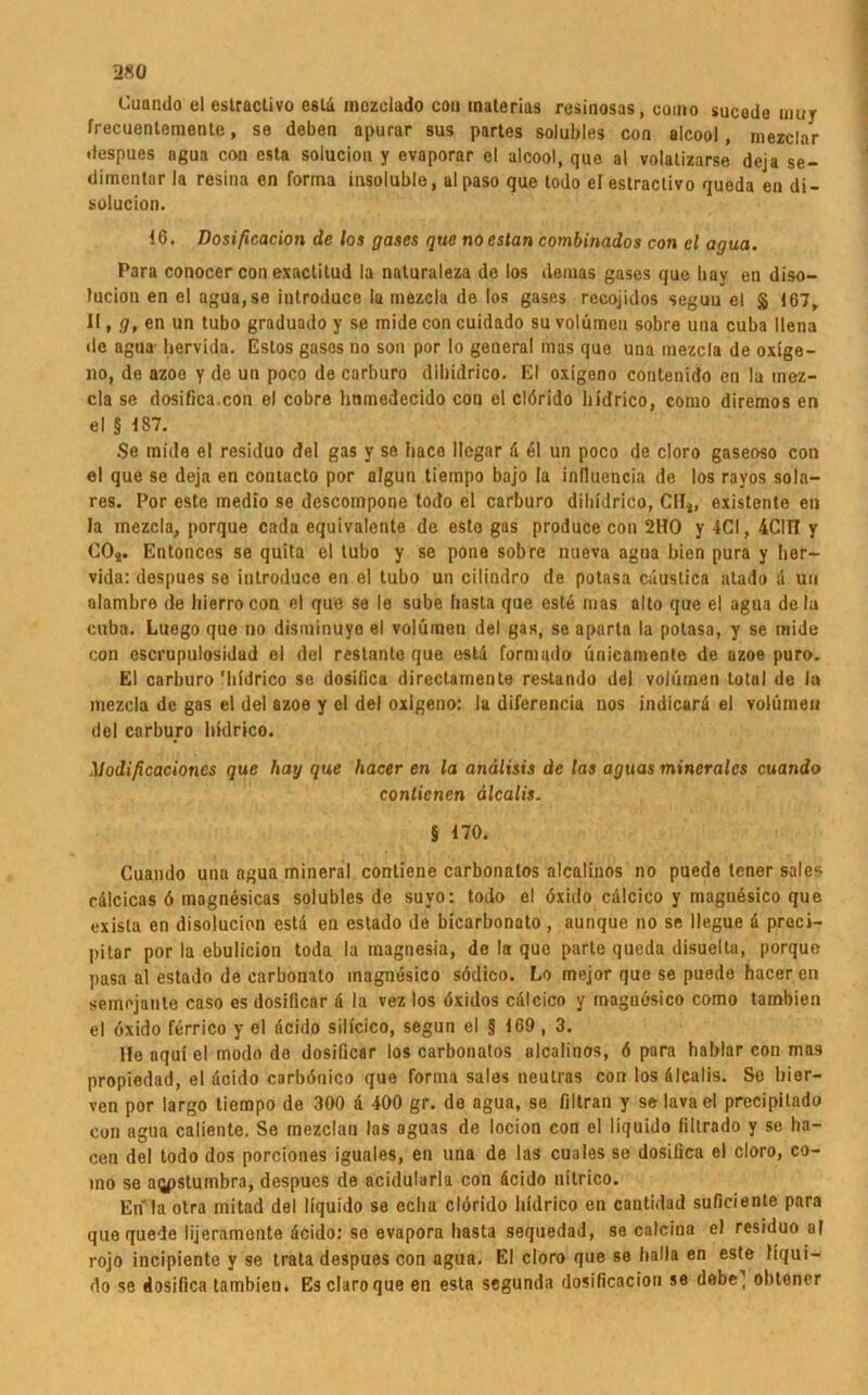 Cuando el estractivo esta mozclado con inaterias resinosas, como sucodo uiuy frecuentemonte, se deben apurar sus partes solubles con alcool, mezclar despues agua con esta soluciou y evaporar el alcool, que al volatizarse deja se- dimentär la resina en forma insoluble, alpaso que todo el estractivo queda en di- solucion. 16. Dosificacion de los gases que noestan combinados con el agua. Para conocer con exaclitud la naturaleza de los demas gases que liay en diso- tucion en el agua,se iutroduce la mezcla de los gases recojidos seguu el § 107, II, g, en un tubo graduado y se mide con cuidado su volümen sobre una cuba llena de agua bervida. Estos gases no son por lo general mas que una mezcla de oxige- lio, de azoe y de un poco de carburo diliidrico. El oxigeno contenido en la mez- cla se dosifica.con el cobre hmnedecido con el clörido liidrico, como diremos en el § 187. Se mide el residuo del gas y se Iiaco llegar ü el un poco de cloro gaseoso con el que se deja en coutacto por algun tiempo bajo la influencia de los rayos sola- res. Por este medio se descompone todo el carburo diliidrico, CH*, existente en la mezcla, porque cada equivalente de esto gas produce con 2HO y 4CI, 4CII1 y CO*. Entonces se quita el tubo y se pone sobre nueva agua bien pura y her— vida: despues so iutroduce en el tubo un cilindro de potasa cüustica alado d uu alambre de hierrocon el que se le sube basta que este mas alto que el agua de la cnba. Luego que no disminuyo el volümen del gas, se aparta la potasa, y se mide con escrupulosidad el del restante que estd formado ünie&mente de azoe puro. El carburo 'liidrico se dosifica directamente restando del volümen total de la mezcla de gas el del azoe y el del oxigeno: la diferencia uos indicarä el volümen del carburo liidrico. Modificacioncs que hay que hacer en la anälisis de las aguas minerales cuando contienen älcalis. § 170. Cuando unu agua mineral conliene carbonatos alcalinos no puede tener sales rdlcicas ö magnesicas solubles de suyo: todo el öxido cölcico y magnösico que exisla en disolucion estd en eslado de bicarbonato, aunque no se llegue ü preci- pitar por la ebulicion toda la inagnesia, de la que parle queda disuelta, porque pasa al estado de carbonato inagnesico södico. Lo mejor que se puede hacer en semojante caso es dosilicar ä la vez los öxidos cdlcico y magnüsico como tambien el öxido ferrico y el acido sillcico, segun el § 169, 3. Ile aqui el modo de dosificar los carbonatos alcalinos, 6 para hablar con mas propiedad, el acido carbönico que forma sales neutras con los älcalis. Se bier- ven por largo tiempo de 300 d 400 gr. de agua, se filtran y selavael precipilado con agua caliente. Se mezclan las aguas de locion con el liquido filtrado y se ha- cen del todo dos porciones iguales, en una de las cuales se dosifica el cloro, co- ino se aqpstumbra, despues de acidularla con äcido nitrico. En la otra mitad del liquido se echa clörido liidrico en cantidad suficiente para que quede lijeramente äcido: se evapora basta sequedad, se calcina el residuo al rojo incipiente y se trata despues con agua. El cloro que se balla en este liqui- do se dosifica tambien. Es claroque en esta segunda dosificacion se debe’ obtener