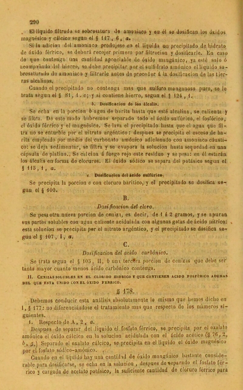 . El liquitio tiltrado so sobresalura Ja amouiaco y au ül so Josiftcun los öxidos inagnesico y cdlcico segun el § 117 , 6, a. Si la adicion dal amnniaco produjese e» el liquido uu precipitado de bidrato de öxido ferrico, so debord recojer primero por filtraciou y dosilicarlo. En caso do que contengi imu cautidad uprooialile de öxido mauganico, ya esle solo ö aeompaüadu «lal bierro, s.e debe precipitar por el suilidrato amönico cl liquido so - bresaturado do amouiaco y ültrarle anles de proceder 4 la dosilicaeion de las Lier- ras alculinas. Guaudo el precipitado no contenga nias que sulfuro mangauoso puro, se le trata seguu el § 81, I. c; y si cootiene liierro, seguu el § 124 , 1. b. Dosificacion do los Mcalis. Se echa en lä porcion b agua de barita basta que estd alcaiina, se calieuta y se Ultra. De este modo babremos separado lodo el üCv'do sulfürico, el fosförico, el öxido ferrico y el magnösico. Se lava el precipitado basta que el agua que lil- tra no so enturbie por el nitrato argöntieo: despues se precipita ol escesode ba- rita etnplcado por medio del carbonato amönico adicionado con amouiaco cdusti- co: se deja sedimentär, se fillra y se evopora la solucion basta sequedad en una cdpsula de platiuo.. So calcina 4 fuego rojo este residuo y so pesa: en 61 estardn los dlcalis en forma do cloruros. El öxido södico so separa del potdsico segun el § 115,1, a. e. Dosiflcacion del ieido sulfürico. So precipita la porcion c con cloruro baritico, y el precipitado sc dosilica se- gUu el § 400. B. Dosificacion del cloto. Se pesaotra nueva porcion de ceniza, es decir, de 1 4 2 gramos, yse apuran sus partes solubles con agua caliente ncidulada con algunas gotus dedcido uUrico: . esta solucion so precipita per el nitrato argentico, y el precipitado se dosificn se- gun el § 107 , I, a. c. Dosificacion del acido carbönico. Se trata segun el § 103, II, & uni tercfra porcion de cenizus que debc ser tanto mayor cuanlo menos ücido carbönico contenga. II. Cexizas solubles bn bl clöbido uidbico r que contiknen acido fosförico adumas DEL QUE ESTA UNIDO COS EL ÖXIDO FERRICO. $ 178. Debemos conducir esta andlisis absolutamcnlc Io misino que bernos diclio en I, § 177: no diferenciandose ei tratapieuto mas qua respeclo de los mimeros si- guientes, 1. Respeclo de A, 2 , a. Despues de separar del liquido cl fosfuto ferrico, se precipita por el oxaluto amönico el öxido cölcico cu la solucion acidulada con el deido acölico (§ 76, 2, b, ß,) Separado el oxaluto calcico, se,precipita en cl liquido cl öxido inagnesico por el fasfalo södico-amönico. , Cuando en el liquido hay uua cantidad de öxido manganico bastanle conside- rable para dosilicarse, se eeba en la solucion , despues de separado el fosl.ito fer- rico y cargaila de ocetato potdsico, la suficieule cautidad de cloruro ferrico para