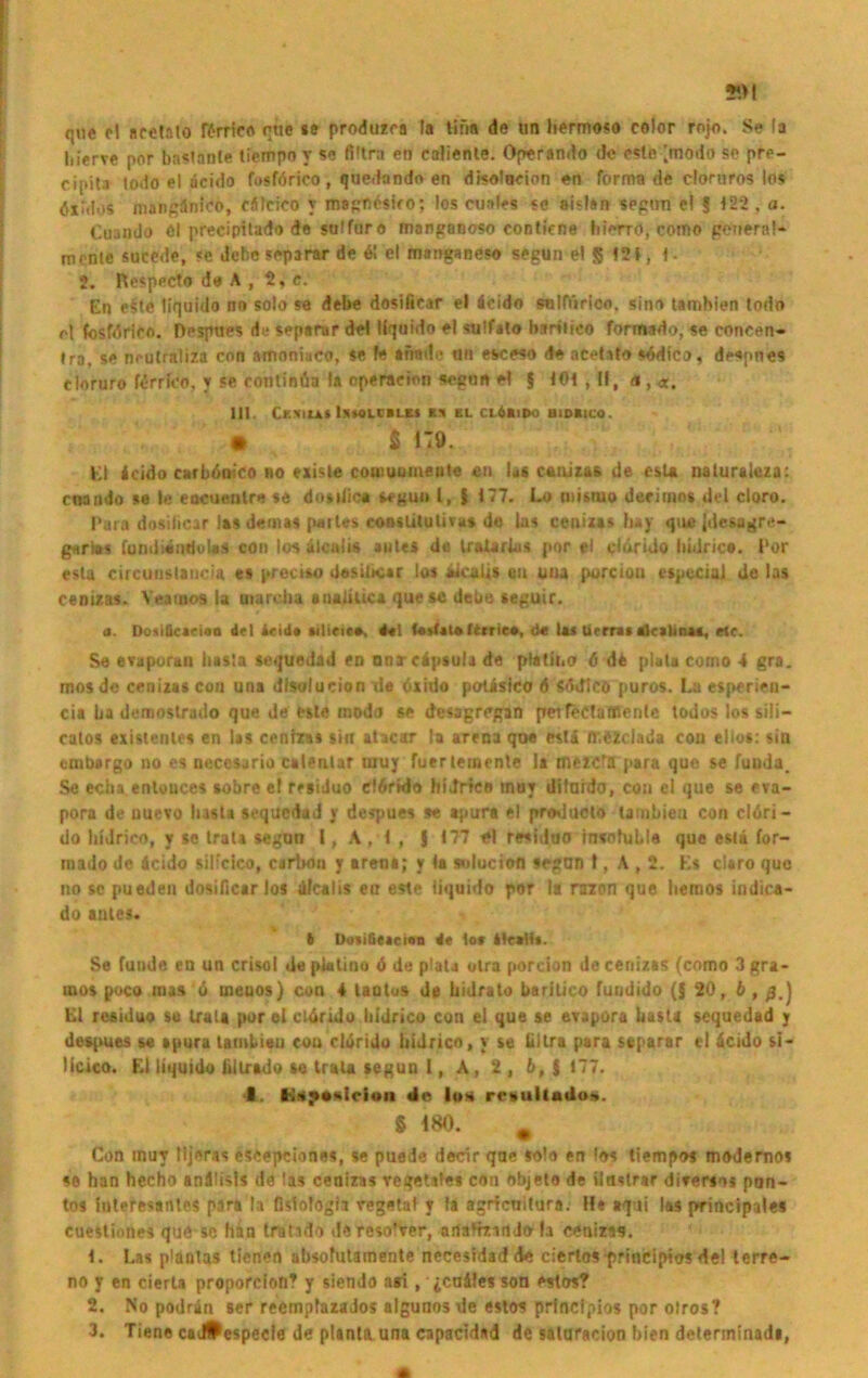 que cl Bfetalo förrieo rtte se produzca la tifm de un hermoso color rnjo. Se la hierve por bastanle tiernpn y se Ultra en caliente. Operando de este [modo se pre- cipita todo el acido fosförico, quedando en disolucion en forma de cloruros los öxiilos mangänico, cäfcico y magnteiro; los cuales se aislan seprni el 5 122 , a. Cuaudo öl precipitado de sulfuro manganoso contiene hierro, como general* mcnie sucede, «c debeseparar de 6! el marjganeso segun el 5 121, I- 2. Respecto de A , 2, e. En e§te liquido no solo se debe dosifiear el äcido snlfiiricn, sinn tambien todo rl fosfdrieo. Despues de separar de! liquido el sulfalo bsrilico formado, se coneen* Ira, se neutraliza con amoniaco, se fe arrade an esceso de acetito südtco, deepnes cloruro firrlco, y se eontinüa la Operation segon el $ 101 , II, <%, «. III. CESILE* ISWLCBLE» E!» EL CLÖBUM) B1DBICO. • S H9. Kl icido carböoico no existe comuumetjle en las caaitas de esU naluraleza: cnando se le eocuenlre se dosiiic* segun l, f 177. Lo misiuo derinios del cloro. Para dosiiicar las demas paites conslitulivas de las cenizas hay que {deugre- gnrlos fundtäiiduUs con los alcalis ante« de tralarius por el cinrido bidrica. Por esta circunslancia es preciso desibcar los aicaiis ou una porcioa especial de las cenizas. Yeamos la uiarcha anaiiuca que sc debe seguir. a. DotiQcacian d-1 ielda ■ilietc-o. *»1 f*sfal»Itrrie*, de las ürrrat Etcatina*, etc. Se evaporan basta scquedad en onrcäpsula de ptatii.o 6 de plata como 4 gra. mos de cenizas cou una dfsolucion de öxido polislco 6 Sddlcö puros. La esperien- cia üa demostrado que de wie modo se dcsagregan pnfectafficnlc todos los sili- calos existentes en las cenizas sin atacar la arena que estä flr.özclada cou elios: sin cmbargo no es necesurio calenlar inuy fuerternente la mezcfä para que se fuuda. Se echa enlouces »obre el residuo e!6rtdo hidrico tnuy dilaido, cou el que se eva- pora de uuevo lusta sequedad y despues se apura el producto tambien con clöri- do hidrico, y se trat» segun I, A, 1 , $ 177 t\ residuo insofuble que esli for- mado de icido silfcico, carixm y arena; y la sulucion segun I, A , 2. Ks claro quo no sc pueden dosifiear los üfcalis en este liquido por la raion que hemos indica- do anles. 6 Doii&tacioa 4e lov ilcallt. Se funde en un crisol de piatino 6 de plata olra porcion de cenizas (como 3 gra- mes poco mas 6 meuos) con 4 tautus de bidrato barilico fuudido ($20, b , Kl residuo so trata por el cWSrido liidrico con el que se evapora basta sequedad j despues se »pura tambien cou cldrido hidrico, y se lillra para separar ci äcido si- licico. El liquido lillrtdo so trau segun l, A, 2 , b, § 177. 4. Ksysslcian de lo* resullaüo». g 180. # Con muy lijeras escepetones, se puede decir que solo en los tiempos modernos se han hecho andüsls de las cenizas regellos con Objelo de ilnstrar disersos pon- tos Interesantes para la fislofogia regetal y la agrtenitura. H* aqui las principales cuestiones que sc han tratido dereso’ver, artaHzmJola cenizas. 1. Las plantas tienen absofutamente necesidad de ciertos principios de! terre- no y en cierla proporclon? y siendo asi, icufiles son estos? 2. No podrän ser reempiazados algunos de estos principios por olros? 3. Tiene cai#especle de planta una capacidad de saluracion bien determinadi,