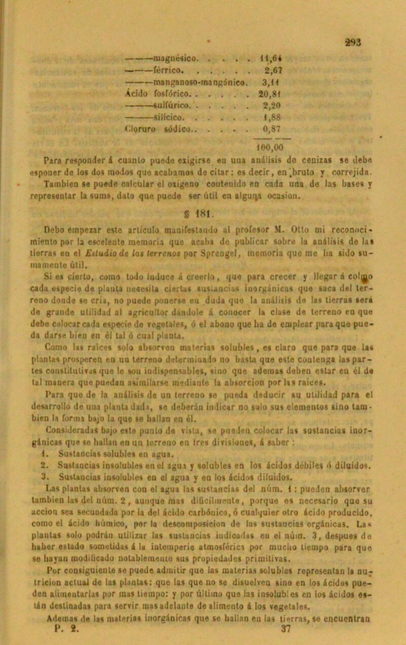 magnesico 11,64 — ferrico 2,67 manganoso-rnangdnico. 3,H Äcido fosförico 20,8 t sulfürioo 2,20 silicico 1,88 Cloruro südico 0,87 «00,00 Para responder & cuanlo puede exigirse eu uua audiisis do cenizas se debe osponer do los dos modos quo acabamos de citar: es decir, en.bruto r correjida. Tambien se puede calcular el oxigeno coutenido en cada una do las bases y rrpresentar la suina, dato qu« puede ser ütil en alguqa ocasion. § m. Debo einpezar cstc articulo manifestaiiilo ul profesor M. Otto mi reconoci- miento por la esceieute memoria que acaba du publicar »obre la andlisis de las tierras en el Esludiode lot terreno* por Sprengel, inemoriu que me ba sido su- mameole ütil. Si es cierto, como todo iuduce a creorla, que para crecer y llcgar ä colj^o cada especie de plaiila ueeesila cierU» susuacias iuorgänieas que sac« del ter- reno dondo so cria, no puede ponerse en duda que la andlisis de las lierras scra de grande ulilidad al agricullor dandole d conocer la clase de terreuo en que debe colocarcada especie do vcgetales, 0 el abono que ba de eutplear para que pue- da durse bien en di tal 6 cual planla. Como las raices solo absorven msterias solubles, es claro que para que las plantas prosperen eu ua terreno determiaado no basta que este contenga ias par- tes constitulivas que le aou indispensables, siuo que ademas deben eslar en di de tal inauera que puodau asimilarse mediante la absorcion por las raices. Para que de la anilisis de un terreno se pueda deducir su ulilidad para el desarrotlo de uua plautadada, se deberiu indicar no solo sus elementos sino tam- bien la forma bajo la que se ballan en dl. Consideradas bajo este punlo de vista, so pueJeu colocar las sustancias inor- gduicas que se hallau on an terreno en tres divisiones, d siber: 1. Sustancias solubles en agua. 2. Sustancias insoiubles on el agua y solubles en los deidos debiles <1 diluidos. 3. Sustancias insoiubles eu el agua y en los deidos diluidos. Las plantas absorven con el agua las sustancias del mim. I : pueden absorver tambien las del nüm. 2 , auuque aus dilicilmcnte, porque es necesario que su acciou sea secundada por la del deido carböuico, ö cualquier otro deido producido, como el deido himtico, por la descomposicion de las sustancias orgdnicas. La« planlas solo podrdn utilizar las sustancias indicadts en el num. 3, despues de haber estado sometidas d la iulemperie atmosferics por muciio liempo para que se hayan modibcado nolableineuie sus propiedades primitives. Por cousiguienle se puede adiuitir que las materias solubles representan la nu^ tricion actual de las plantas: que las que no se disuelvea siuo en los deidos pue- den alimentarijs por mas liempo: y por ultimo que ias insoiubles en los deidos es- tdn deslinadas para servir masadelante dealimcuto d los vegetales. Adeinat de las materias inorgdnicas que se ballan en las lierras, se encuentran P. 2. 37
