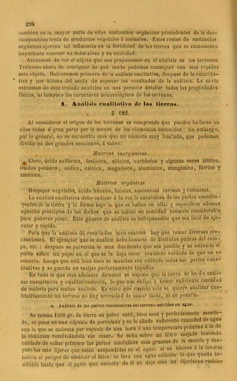 29* lambicD on la mayor pnrte de eilas sustancias orgdnieas proccdentes de la dos- composicion lenta de productos vegetales ö animales. Estos restos de sustancias orgdnicus cjercen tu 1 inlluencia on la fertilidud de las tierras quo es suinamento importante conocer su nultiialeza y su euntidad. Acabamos de ver el objöto que nos proponemos en el andlisis de los terrenos. Tralemos aliora de averiguar de que modo podemos conseguir con inas rapidez esle objeto. Hablaremos primero de la andlisis cualitativa, despues de lacuanlita- tiva y per ultimo del modo de esponer los resultados de la andlisis. La corta cstension de este tratado analkico no nos permile detallar todas las propiedudes fisicas, ui tampoco los caracteres mineralögicos de losterronos. fl. inalisis cuulilntivn de Ins tierra«. § 182. AI considerar el origen de los terrenos se comprende que pueden hallarse en eilos todos <5 gran parle por Io tnenos de los elementos conocidos: sin embargo, por Io general, no se cncuentra inas que uu nuiuero muy limi'.ado, que podemos dividir'en dos grandes seccioues, a saber: ilalcrias inorgänicas. m Cloro, deido sulfürico, foslorico, silicico, carböuico y algunas veces nitrico. Oxklos poldsico, södico, cälcico, magnesico, alumiuico, mangdnico, ferrico y amönico. Alutcrias orgänicas. Despojos vegetales, deido liümico, Iiuinus, sustancias cerosas y rcsiuosas. La andlisis cualitativa debe iudicur d la vez la ualuraleza de las partes constitu - yentes de la tierra y la forma bajo la que se Iiallau en ella: y especilicar adeinas fiquellos principios de los diclios que se Iiallau en canlidad bustante considerable pura poderse pesar. Este geuero de undlisis es indispensable quo sea fdeil de eje- cular y rdpido. Para que la andlisis de resultados bien exactos liay que toinar diversas pre- cauciones. El cjemplar que sc analice debe lomurso de disliutos puutos del cain- po, etc.: despues se pulveriza Io mas [inainenta que sea posible y se estiemlu el polvo sobrc uu papel en el que se le deja secar leniendo cuidado de que no so ensucie. Luego que cstd bien seco se mozclan cou cuidado todas sus partes cons- titutivas y se guarda en vasijas perfoctumento tapudas. En todo Io quo mas adelaute diremos se supouc que la tierra sc ha de auali- zar cuantitativa y cualitativainente, lo que nos obligt a toinar suficiente canlidad de materia para airibas andlisis. Es claro que cuaudo solo se quicre analizar cua- litativainente uu lerreno no liay necesidad de toniar tauta, ui de pesarla. a. AuMisis de las partes consUlulivas del terreno solublesen agua. Se toman 1200 gr. de tierra en polvo sutil, bien seca y perfectamente mezcla- da, se pone en una cdpsula de porcelana y se le aiiadc sulicioute canlidad de agua coa la que se culienta por espacio de una liora a una temperalura pröxiina d la i e Li ebulicion revolvidndola sin cesar. Se eclia sobre un lillro inojado teuien o cuidado de ecliar primero las partes insolubles mas gruesas de la mezcla y t es- pues lus mas lijeras que estdn suspendidas en el agua: si se hieiöse d la inveisa liabria el peligro de obstruir el flltro: sc lava con agua caliontc Io que que a in soluble basta que el agua que escurre de 61 no deje sino un lijcrlsnno residuo