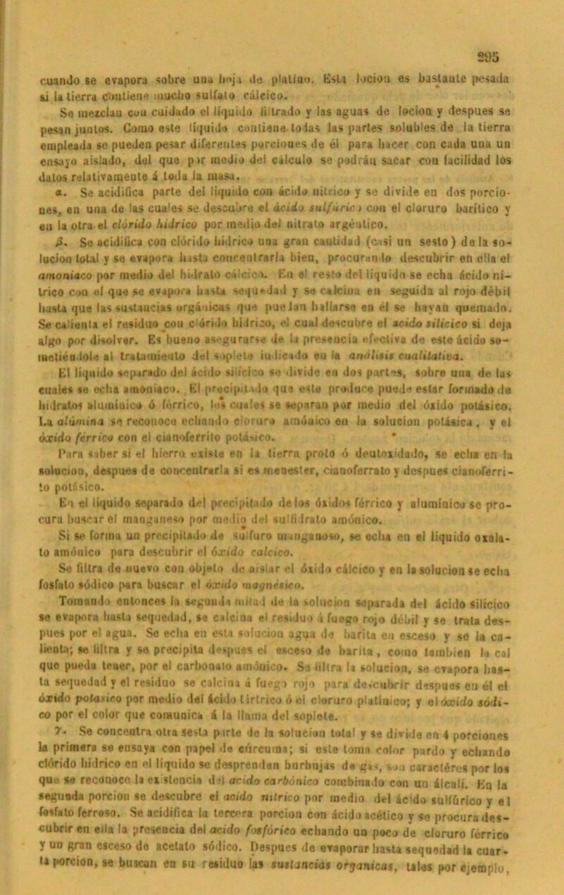 2i)5 cuanJo se evapora «obre una b«ja de plaliao, Eslt lociöti es bastaule [»esaiia &] U lierra gbuUene mucho sulfalo cäieico. Se mexclau cou euiJado el ti^uido ßilrado y las aguas de lecion y despues sa pesan junlos. Homo eile liquide conliaue toias las partes solubles de la lierra cmpieada se pueden pesar diferewtes porcioues de el para hacer con cada uua un eosajo aislado, del qua p>r medio del calculo se podräu sacar cou (acilidad los dalos relalivameute ä toda la masa. a. Se acidißca parle del liquido eou äcido uilricu y se divide eu dos porcio- ues, eu uua de las cuales se dessubra el äcicLo sulfurio cou el cloruro baritico y eu la otra el clörido fudrico por medio del nilralo argöntico. p. So aciJitica con clörido üidrico una grau cauiidud (onsi im sesto ) de la so- lucioo total y se evapora basta cmicenlrarla bieu, procurando descubrir en clla el amoniaco por medio del hidralo oöleic«^- Eo el rcsto del liquido se echa äcido ni- Irico cou ei que se evapora basta sequedad y se caicinu eu seguida al rojo debil liasla que las sustaucias urgänicas que pueian hallarse eo el se liayan quemadn. Se calieuta el residuo cou c'örido lii Irico, el cual descubre el ucido tilieico si deju algo por disolvar. Es bueno asegurarse de la prcsaucia «*f»*cliv* de este äcido so- iHelieodole al tratamieuto del soplelo iudieado eu la anoUut cuaUlalma. El liquido viparado del äcido silteico se divide eu dos parle«, «obre una de las cuales se echa amoniaco. El precipa ado que este produee pued* estar formado de hidralo« aluiuinice ö förrico, los cuales se separan por medio del ösido potisico. La alümina se recouoco echando clorura ainötiico eu iu soluciou polisica , y el öxido ferrico con ei cwnoferrito polauco. • Part «aber si el liierro «xisle en la lierra proto ö deutnxidado, se echa en la sotacion, despues de conceutrarla si es menesler, ciaooferrolo y despues cianoferri- lo potäsico. En el liquido soparado del precipitado de los öxido« förrico y aluminicu sc pro- cura buscar el manganeso por modio del sulliirato amöoico. Si s>* forma un precipiUdo de suifuro unngaooso, se echa en ei liquido oxala- to amüttico para descubrir el öxido calctco. Se filtra de uuevo con objeto de aisUr el öxido cälcico y en lasolucionse eclia fosfato södico para buscar el öxido magncsteo. Toioando eulonces la segund« mila 1 de la solucloa soparada del äcido silicico *e evapnru husta sequedad, se caleina el residuo ä fuego rojo debil y se trala des- pues por el »gua. Se echa en esu soluciou agqa de barita en esceso y so la ca- lieola; se liltr* y se precipita d-spues el esceso de barita , como tainbien la cai que pueda teuer, por el curbonalo ainöuico. So ßltra It solucion, se evapora bas- ta sequedad y el residuo se calcina ä fuegi rojo para descubrir d«spues eu e! cl öxido potaxieo por medio del äcido lirtrico ö el cloruro plaliuico; y eloecido »6di- co por el color que eomunict ä la llama del soplete. 7. Se couceutra olta sesta pirle de la soluciou total y se divide en 4 porciones la primera se ensaya con papel <le eurcuma; si este tomn color pnrdo y echando clörido liidrico en el liquido se dosprenden burbujas de g*«, sou earaclöres por los que. se reconoco la ex sleucia d ?i acido carbänico combiuado con uo älcali. Eu la seguoda porcion se descubre ei acido nttrico por medio del ärdo sullörico y el fosfato ferroso. Se acidißca la terccra porcion con äcido acötico y so procuru des- cubrir en eßa la preseucia del acido fotförieo echando un poco de cloruro förrico y uu grnn esceso de acelalo södico. Despues de evaporar hasta sequedad la cuar- taporcion.se busean eu su residuo las susUncias orjanicas, uh« porejemplo.