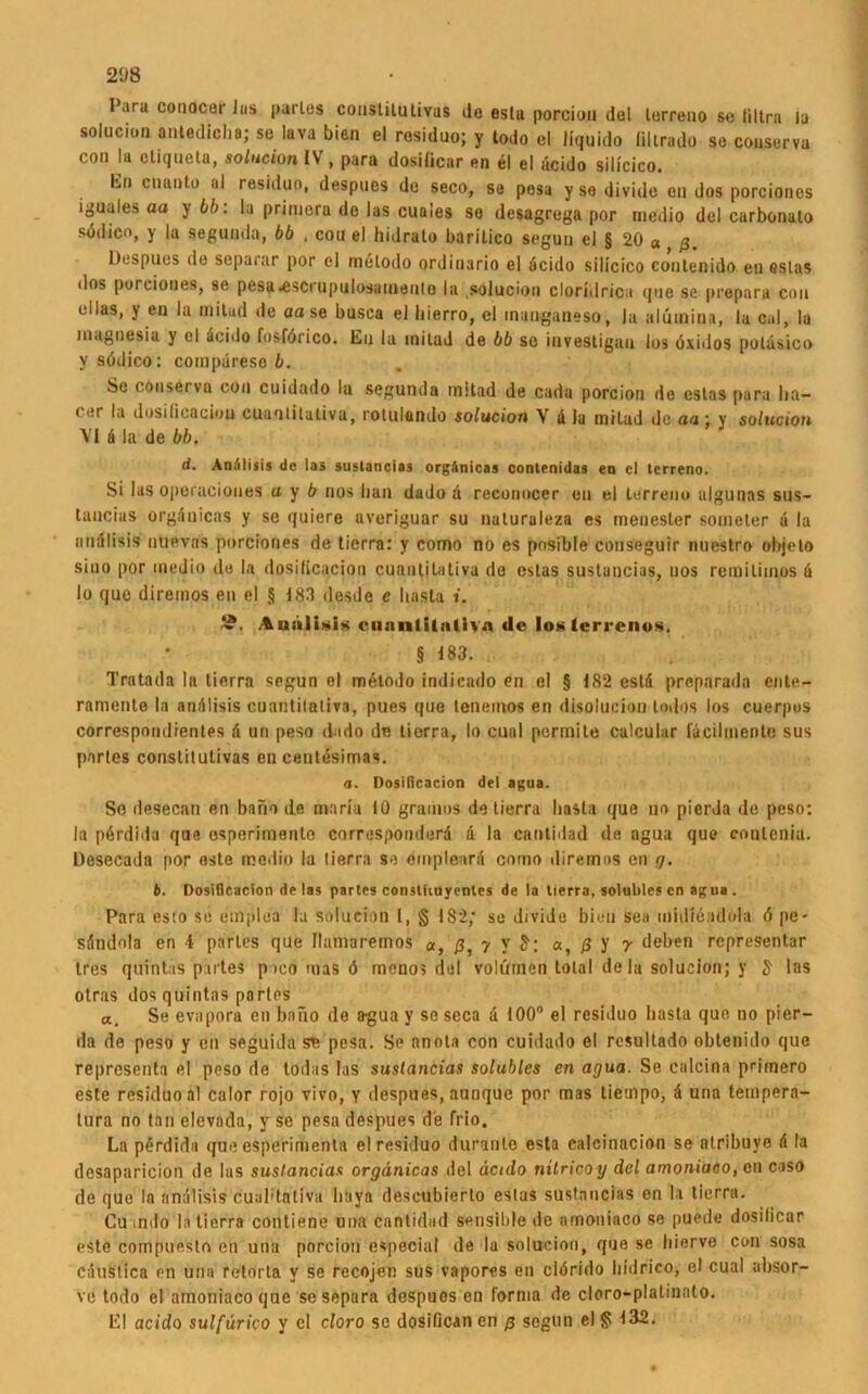 I'ara conocor Jus parles couslilutivus ilo esta porcion del terreno sc Ultra la solucion antedicha; se Java bien el residuo; y todo el liquide liltrado sc couserva con la ctiqueta, solucion IV, para dosiiiear en el el ücido silicico. Ln enanto al residuo, despues de seco, se posa y se diviile on dos porcioncs i^uales aa y bb: la primeru de las cuaies se desagrega por medio del carbonato sddieo, y la seguuda, bb , cou el hidrato baritico segun el § 20 « ß Despues de separar por el metodo ordiuario el deido silicico conlenido eil estas dos porciones, se pesa<escrupulosauiento la solucion cloriilrica que se prepnra con ullas, y en la mitad de aase busca el bierro, el inanganeso, la alüuiiua, la cal, la inagnesia y el deido fosförico. En la inilad de bb se investigau los öxidos poldsico y södico: compdreso b. Se couserva con cuidado la segunda mitad de cadu porcion de estas para lia- cer la dosiiicaciou cuantilaliva, rotulando solucion V d la mitad de aa; y solucion VI d la de bb. d• An'iliiis de las sustancias org.'inicas contenidas ea cl terreno. Si las opeiaciones u y b nos bau dado a reconocer en el terreno afgunns sus- tancias orgduicas y se quiere uveriguar su naturaleza es menesler soineter a la andlisis uuevas porciones de tierra: y como no cs posible conseguir nuestro objelo siuo por medio de la dosilicacion cuantitativa de estas sustancias, uos remiliinos d Io que direinos en el § 183 desdc c basta i. 9. Andlisis ciinntilnliva de loslerrenos. § 183. Tratada ln tierra segun el metodo indiendo en el § 182 estd preparada ente- ramente la andlisis cuantilaliva, pues que leneinos en disolucion totlos los cuerpus correspondientes d un peso dado de tierra, Io cuul permile calcular facilmente sus partes constitutivas en centesimas. a. Dosilicacion drl agua. So desecan en bano de maria 10 grauios de tierra basta que uo pierda de peso: ln perdida que esperimento corresponderd d la cantidad de agua que conlcniu. Desecada por este medio la tierra so empleurd como diremas en g. b. Dosilicacion de las partes coiutuuyentes de la tierra, solublcs en agua . Para esto se etnplua la solucion I, § 1S2; se divido bien sea midieidola 6 pe- sdndola en 4 parles que Ihmiaremos a, ß, y y a, ß y y deben representar tres quintas partes p ico mas ö menos del volüinen total dela solucion; y S1 Ins otras dos quintas partes a. Se evapora en bano de a-gua y se seca d 100° el residuo basta que no pier- da de peso y en seguida se pesa. Se anola con cuidado el resultado obtenido que representa el peso de todas las sustancias solublcs cn agua. Se cnlcina primero este residuo al calor rojo vivo, y despues, aunque por mas tiempo, d una tempera- tura no tan elevada, y se pesa despues de Trio. La pdrdida que esperimenla el residuo duranle esta calcinacion se atribuye d la desaparicion de las sustancias orgänicas del äctdo nitricoy dcl amoniaco, on caso de que la andlisis cuabtativa liitya descubierto estas sustancias en la tierra. Cu intfo la tierra contiene una cantidad sensible de amoniaco se puede dosiiiear este compuesto en una porcion especial de la solucion, que se hierve con sosa cduslica en una fetorta v se recojen sus vapores en cidrido bidrico, el cual absor- ve todo el amoniaco que sesepara despues en forma de cloro-platinato. El acido sulfürico y cl cloro sc dosificanen ß segun el § 132.