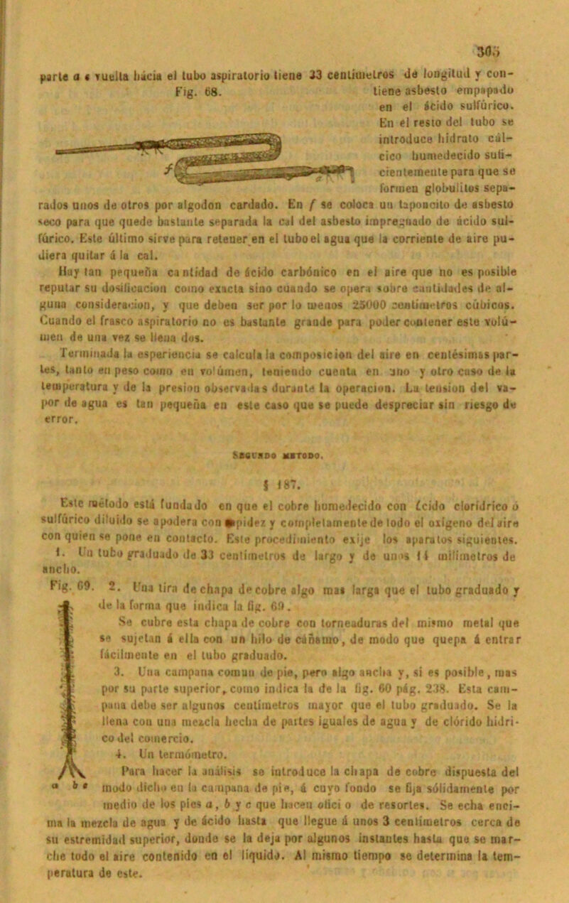 parle a « vuella häcia el tubo aspiratorio tiene 33 cenliuielros da lougilud y cun- Fig. 68. liene asbeslo empnpado en el »cido sutfürico. En el resio del lubo se introduce liidrato cal- cieo bumedecido suti- cientemeute para que so formen globulilos sepa- rados unos da otros por algodon cardado. En f se coloca uu tapoicito da asbeslo 'ooo para que quede baslunte separada la cal del asbeslo impregtiado da äcido sul- fürico. Este ultimo sirvepara reteuer en el luboel agua qua la corrienle de aire pu- diera quitar ä la cal. Huy tan pequefia cantidad de äcido carbönico en el aire que uo es posibie reputar su dosificacion coino rxacta sino cuando se opera sobre eantidades de al- guna consideraoion, y que deben s«r por Io tuenos 25000 s&aüraeiros cubicos. Cuando el frasco aspiratorio no cs bastante grande para poder cufilener estc Volu- men de una vez se Iteua dos. Tcrmmada la esperiuncia se calcula la composicion del aire en centesim&s |»ar- l«s, tanto en peso como en volüinen, teniendo cuenlu en ano y otro cuso de U lempcratura y de la presiou observadas durante la operacion. Lu teiinion del va- P°r de agua es tan pequeüa en este caso que se puede despreciar sin riesgo de error. sbsiiido mtodo. Fig. C9. | 187. Este metodo esti fundado en que e! cobre bumedecido con icido cloridrico o sulfürico diluido se apodera con Ppidez y complrlamentede lodo el oxigeno delair« con quien se pone en contacto. Este procedimiento exije los aparutos siguieotes. I. Un tufco graduado de 3J centimelros de largo y de un >s II milimetros de nnebo. 2. Una lim dechapa de cobre algo mas larga que et lubo graduado y de la forma que indica la fig. 60. Se cubre esta chapa de cobre con torneaduras del mismo metai que se sujetan ä elia con un hilo de canatno, de modo que quepa 4 entrar fticilmente en el lubo graduado. 3. Una catnpana comuu do pie, pero algo ancha y, si es posibie, mas por su parle Superior, cumo indica la de la fig. 60 päg. 238. Esta cam- puna debe ser ulgunos ceiitimetros tuayor que el tubo graduado. Se la llena con uua mexcla beeba de pattes iguales de agua y de clöridu hidri- co de! comercio. 4. Un termdmetro. Para liacer la aualisis se introduce la chapa de cobre dispuesta del inudo dich» eu la campana de pie, i cuyo fondo se fija suiidamente por medio de los pics a, b y c que baceti olici o de resortea. Se echa enci- nu la tnezcla de agua y de 4cido basta que llegue ä unos 3 centimelros cerca de su estremidad superior, donde se la deja por aigunos instaules haslu que so mar- cbe todo el aire contenido en el liquide. AI mismo tiempo se determina la tem- peratura de este.