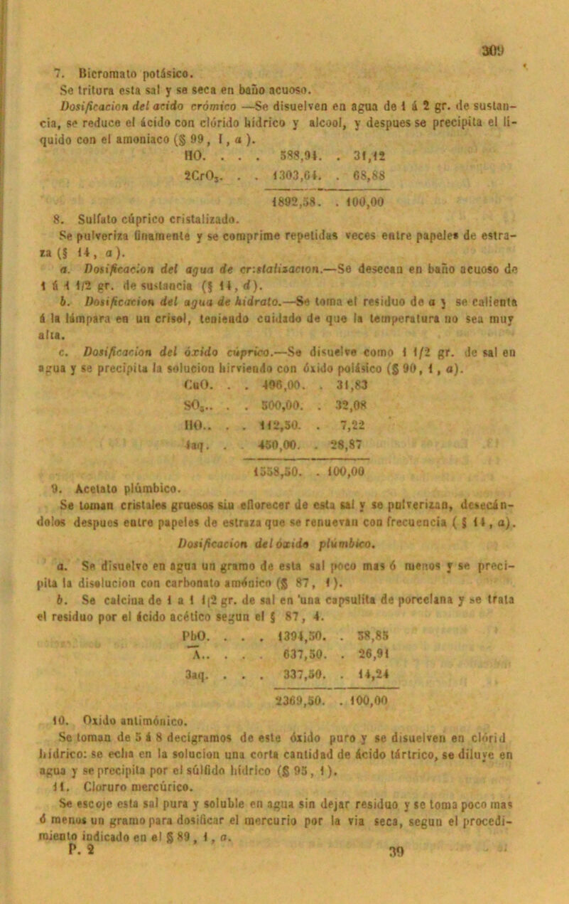 30t) 7. Bicromato potäsico. Se tritura esta sal y se seca en baiio acuoso. üosificacion del acido crömico —Se disuelven en agua de 1 ä 2 gr. de sustan- cia, se reduce el 4cido con clurido hidrico y alcool, y despues se precipila el li- quido con el amoniaco (§ 99 , I, a ). HO. . . . 588,94. . 31,12 2CrOj. . . 1303,64. . 68,88 1892,58. . 100,00 8. Sulfuto cüprico cristalizado. Se pulveriza ünainenle y se comprime repelidas veces entre papele« de estra- ta (§ 14, a). a. Dotificacion del agua de crittalitacion.—Se desecan en baiio acuoso de 16 11/2 gr. de suslancia (§ 14, d). b. Dotificacion del agua de kidrato.—Se loma el residuo de o y se calienta 6 la läinpara en un crisol, tenieudo caidado de que la temperatura uo sea muy aha. c. Dotificacion del öxido cuprico.—Se disuelve cotno 1 1/2 gr. de sal en agua y se precipila la solucion hirviendo con öxido polisico (§ 90, 1, a). CaO. . . 406,00. . 31,83 so,.. . . 500,00. . 32,08 IKK. . . 112,50. . 7,22 4aq. . . 450,00. . 28,87 1558,50. . 100,00 9. Acetalo plümbico. Se toinan cristales grue&os siu eflorecer de esta saJ v je pulverizan, dcsecin- dolos despues enlre papeles de estraza que se renuevau con frecuencia ( J 14, a). Dotificacion deloxuia plümbico. a. Se disuelve en agaa un gramo de esta sal poco mas 6 ruenos y se preci- pila ta diselucion con carbonato aroönico ($ 87, 1). b. Se caicina de 1 a 1 1|2 gr. de sal en ’una capsulita de poreclana y se trala el residuo por el 4cido acetico segun e! 5 87, 4. PbO. . . . 1394,50. . 58,85 A 637,50. . 26,91 3aq. . . . 337,50. . 14,24 2369,50. . 100,00 10. Oxido antimönico. Sc toman de 5 i 8 decigramos de este öxido puro y se disuelven en clörid liidrico: se eclia en la solucion una corta cantidad de Äcido tärtrico, se diluye en agua y se precipila por cl sülfido liidrico (ß 95, 1). 11. Cloruro mercürico. Se escojc esta sal pura y soluble en agua sin dejar residuo y se toma poco mas ö rnenosun gramo para dosificar el mercurio por la via seca, segun el procedi- mienlo iudicado en el ß 89 , 1, a.