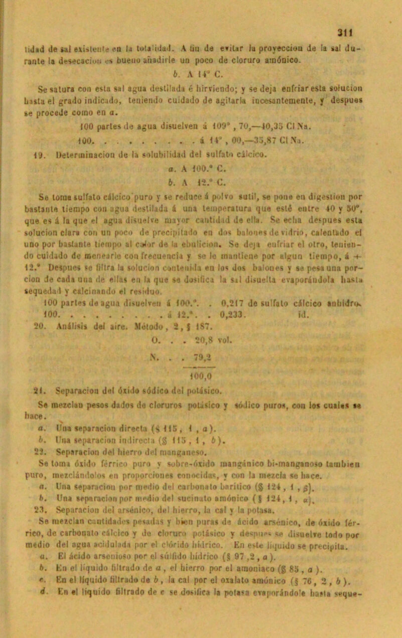 tiJad de »ui e&isleijtc* en )a lutaüdud. A tiu de evilar iu proyecciou de !a aal du- rante la desecacioii es bueno ahadirle um poco de cloruro amönico. b. A 14J C. Sesatura con esta sal agua desÜlada 6 liirviendo; y se deja enfriaresta solucion basta el grado indicudo, leuiendo cuidado de agitarla incesanteoiente, v despues se procede coino en a. 100 partes de agua disuelven ä 109® , 70,—40,33 CI Na. 100 ä 14® , 00,-35,87 CI Na. 19. Ueterininacion de la solubilidad de! sulfato cilcico. a. A 100.* C. b. A 12.® C. Se loraa sulfato cdlcico'puro y se reduce 4 polvo sutü, se pone eil digeslion por bastanl« tiempo com ugua deslilada 4 uria temperatura «|uo esl4 eatre 40 y 50®, que cs 4 la que el agua disuelve mavor cantidid de clla. Se echa despues esta solucion dar« con un poco de precipitado en dos bulo'ies de vidrio, calenUdo ei uno por bastante tiempo at cotor de la ebulieion. Se deja enfriar el otro, tenien- do cuidado de mcnearle con frecuencia y se le inariliene por algun tiempo, 4 12.® Despues se fillra la solucion conlenida ea los dos baloues y se pesauna por- cion de cada una de ellas en la que se dosilica la Sil disuelta evaporändola hasu sequeda 1 y calcinando el residuo. 100 partes de agua disuelreu i 100.®. . 0,217 Je sulfato c4lcico anbidfiK 100 4 12.*. . 0,233. id. 20. An4lisis dei aire. Metodu, 2, f 187. 0. . . 20,8 voJ. N. . . 79,2 100,0 21. Separacion dal dxido södico del poUsico. Se mezclau pesos dados de cloruros poUsico y «odico pnros, con los cuai«s s« hace. <*. Una separacion directa (*> 115 , 1 , a). b. Uh* separacion indirocta (g 115,1, 6). 22. Separacion del liierro del mangsoeso. Se toma öxido ferrico puro v subre-öxido mangänico bi-manaanoso latubien puro, mexclindolos en proporciones ennncidus, y con la mezcia se liace. n. Una separacion por medio del carbonato baritico (g 124 , 1 , ß), b. Una separacion por medio del sucinuto amöoico ({ 124, I, u). 2.1. Separacion del arsenico, del hierro, la cal y la potasa. Se mezclan cantidade* pesadas y bien puras da 4cido arsenico, de öxido (er- rieo, de carbonato cälcico y Jo cloruro potisico v despu*« s«» disuelve todo por medio del agua acidulada por el chSrido liidrico. En est* liquido se precipita. a. El 4cido arsenioso por el süllido liidrico {§ 97 ,2 , a ). b. En e! liquido liltrado de a , el hierro por el amoniaco (g 85 , a ). e. En el liquido liltrado de b, la cal por el oxalato amönico (§ 76 , 2 , b ). d. En «I liquido liltrado de e se dosiiica la poUsa evsporändole basta seque-