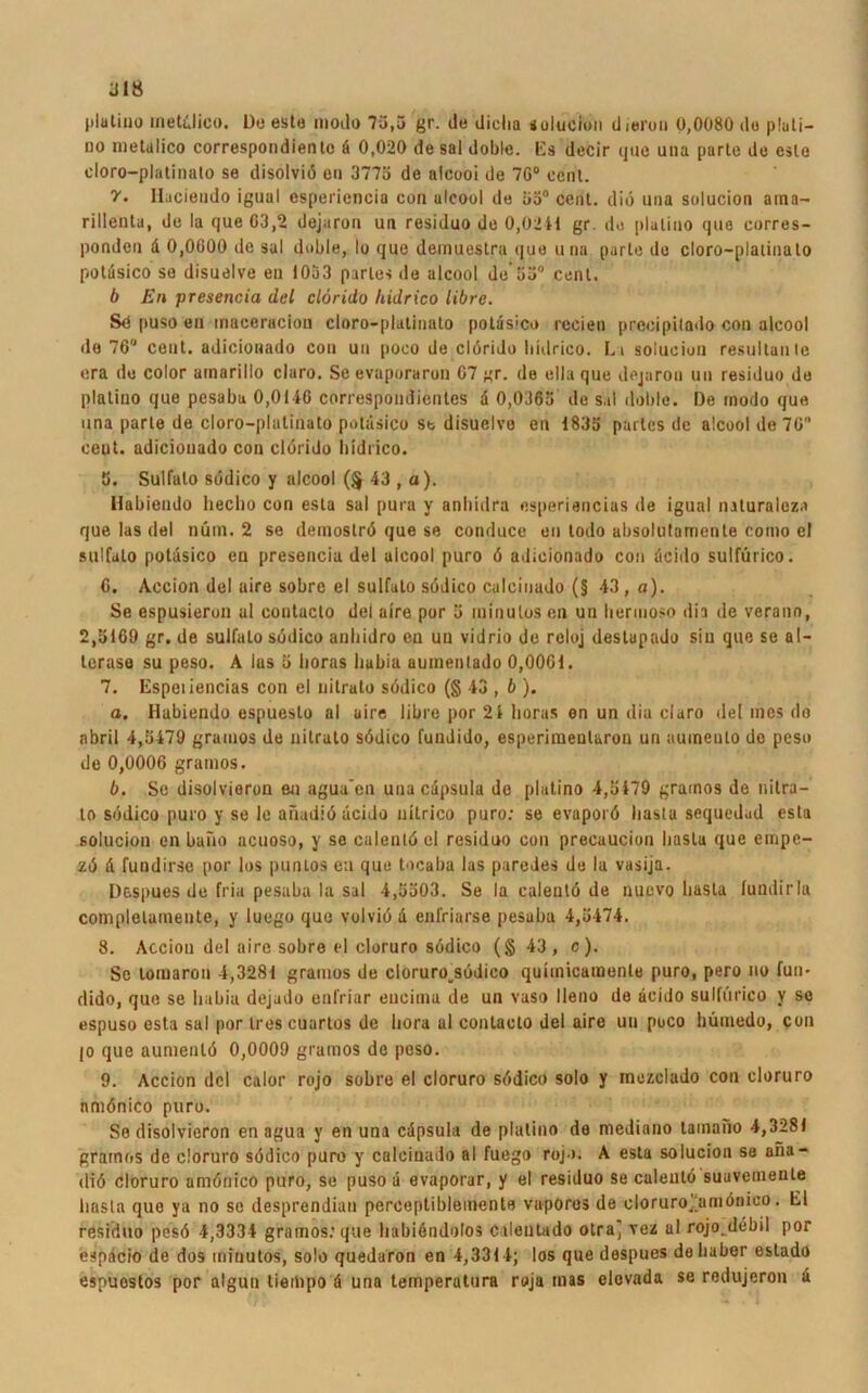 plalino meti'Jico. Do este modo 75,5 gr. do diclia solucion dieroii 0,0080 de pluti- oo metalico correspondienlc ä 0,020 de sal doble. Es decir ijuo una parle de csle cloro-plalinalo se disolviö en 3775 de alcooi de 7G° cenl. 7. Ilaciendo igual esperienciu con alcooi de 35° cenl. diö una solucion aina- rillenla, de la que 03,2 dejaron un residuo de 0,02 41 gr. de plalino que corres- ponden d 0,0000 de sal doble, Io que demuestra que una parle do cloro-plalinalo potdsico se disuelve eu 1053 pattes de alcooi de-55° cenl. b Kn presencia dcl clorido hidrico libre. Sd puso en maceracion cloro-plalinalo potdsico recien precipilado con alcooi do 70“ cent. adiciouado cou uu poco de clörido hidrico. L t solucion resultanle era de color arnarillo claro. Se evaporaron 07 gr. de ella que dejaron un residuo de plalino que pesaba 0,0140 correspondientes d 0,0365 de sal doble. De modo que una parle de cloro-plalinalo potdsico se disuelve en 1835 partes de alcooi de 70 cent. adiciouado con clorido hidrico. 5. Sulfato südico y alcooi (§ 43 , a). Habiendo liecho con esta sal pura y anbidra esperiencias de igual naturaleza que las del nüm. 2 se demoströ que se conduce en lodo absolutamente como el sulfalo potdsico en presencia del alcooi puro ö adiciouado con dcido sulfürico. 6. Accion del uire sobre el sulfato södico calciuado (§ 43, o). Se espusieron al contaclo dei aire por 5 ininulos en un hermoso dia de verann, 2,5169 gr. de sulfato südico anhidro eu un vidrio de reloj destapado sin que se al- lerase su peso. A las 5 horas hubia aumenlado 0,0001. 7. Espeiiencias con el nitrato södico (§43 , b ). o. Habiendo espueslo al uire libre por 21 horas en un dia claro del mes do nbril 4,5479 graiuos de nilralo södico fundido, esperimeularon un auinento do peso de 0,0006 gramos. b. Se disolvieron en agua’cn una capsula de platino 4,5479 gramos de nitra— to südico puro y se le anadiö dcido nilrico puro: se evaporö liasla sequedad esta solucion en bano acuoso, y se calentü el residuo con precaucion liasla que einpe- zü d fundirse por los punlos eu que tocaba las paredes de la vasija. Despues de fria pesaba la sal 4,5503. Se la caleulö de nuevo liasla lundirla complelamente, y luego que volviö d eufriarse pesaba 4,5474. 8. Accion del aire sobre el cloruro südico (§ 43, c). Sc lomaron 4,3281 gramos de cloruro^südico quiinicamenle puro, pero no fun- dido, que se hubia dejado enfriar eucima de un vaso lleno de dcido sulfürico y se espuso esta sal por Ires cuartos de hora al conlacto del aire uu puco hümedo, con jo que aumenlö 0,0009 gramos de peso. 9. Accion dcl calor rojo sobre el cloruro südico solo y mezclado con cloruro nmönico puro. Se disolvieron en agua y en una cdpsula de plalino de mediano tamano 4,3281 gramos de cloruro südico puro y calciuado al fuego rojo. A esta solucion se ana- diü cloruro amöriico puro, se pusod evaporar, y el residuo se caleulö suuvemente liasla quo ya no se desprendian perceptiblemente vaporos de cloruroj;amönico. El residuo pcsö 4,3334 gramos: que hubiendolos cilentado olraj vez al rojo.debil por espdcio de dos ininulos, solo quedaron en 4,3314; los que despues debaber estado espuostos por alguu tieibpo ü una temperatura ruja inas elovada se redujeron d