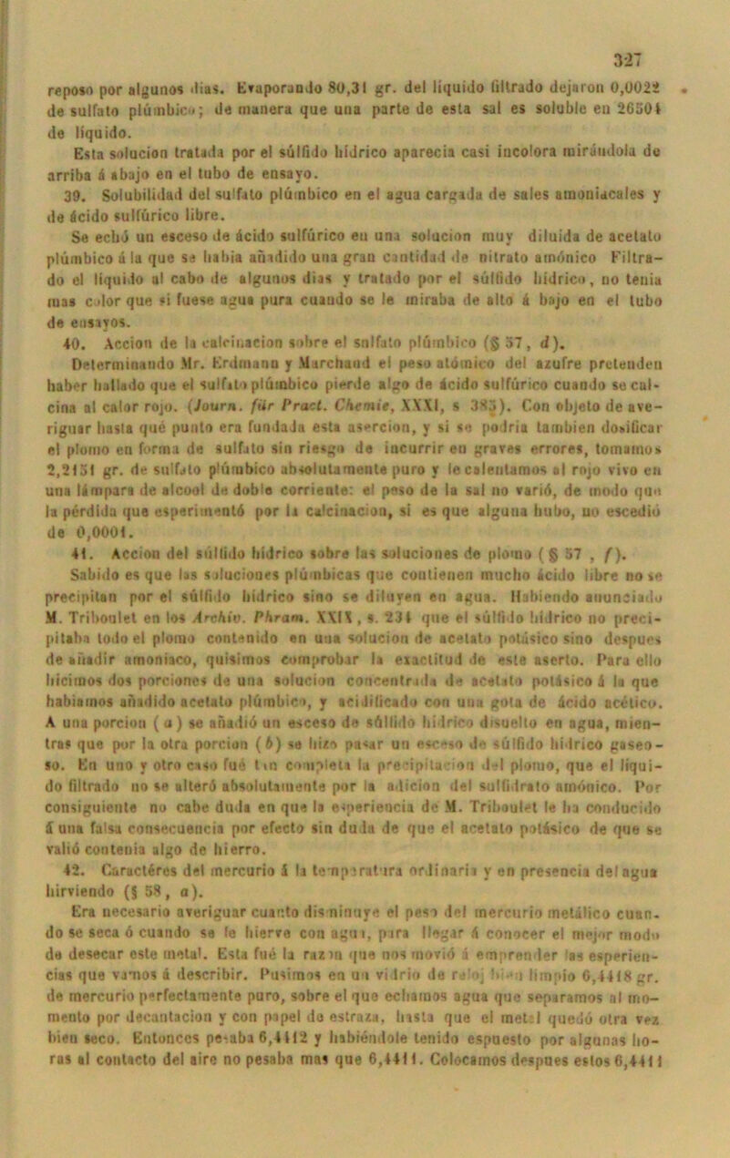 reposo por algunos dias. Evuporaudo 80,31 gr. del liquido lillrado dejaron 0,0022 de sulfato plümbicn; de manera que uua parte de esta sal es soiuble en 26304 de liquido. Esta solucion tratada por el sülfido lu'drico aparecia casi iucolora mirüudola de arriba d ibajo en el tubo de ensayo. 39. Solubilidad del sulfato plüinbico en el agua cargida de sales umoniacales y de dcido sulfürico libre. Se eclui un esceso de äcido sulfürico e» una solucion muv diluida de acetato plüinbico u la que se liabia afnduio uua grau cantidad de nitrato atnonico Filtra— do el liquido ul cabo de algunos dias y tratado por el sülfido bidrico, uo tenia mas Cilor que «i fuese agua pura cuaudo se le iniraba de alto h bajo en el tubo de ensayos. 40. Accion de la calcii.aeion «obre el snlfalo plüinbico (§ 57, d). Peterminando Mr. Krdmanu y March and ei peso atdmico del azufre prcleuden iiaber halUdo que el sulfato plüinbico pierde algo de 4cido sulfürico cuaudo socul- cina al calor rojo. (Journ. für Pract. Chemie, XXXI, s 3S3). Con objeto de ave- riguar basta que punto era fundaJa esta asercion, y si so podria tambien donificar el plouio en forma de sulfato sin riesgo de incurrir eu grave» errore», tomaino* 2,2151 gr. de sulfato plüinbico absolutarneute puro y le caleulamos al rojo vivo en una lämpara de alcool de dubio corriente: el peso de la sal no variö, de modo que la perdida que esperitnentü por la calcinacion, si es que alguua hubo, uo escedio de 0,0001. 41. Accion del »üllido bidrico »obre las soluciones de plorno ( g 57 , f). Sabido es que las salucioues plümbicas que coutienen inucbo acido libre no se preeipitan por el sülfido bidrico sino se diluyen en agua. Hahiendo auunciadu M. Trilioulet en los Archiv. Phram. XXIX , ». 231 que el sülfido bidrico no preci- pitaba todo el ptomo contenido en uua solucion de acetato potiisico sino despuos de aüadir amoniaco, quisimos cotnpcobar la exactitud de este aserto. Para ello liicimos dos porciones de una solucion coucentr id.t de acetato pottisico 4 la que habiainos aftadido acetato plüinbico, y aci.lilicado con uua gota de äcido acetico. A una porcion (u) so anadiü un esceso de sülfido bidrico disuelto en agua, rnien- tras que por la otra porcion (6) se liizo pa<ar un esceso de sülfido bidrico gasen- so. En uno y otro ca so fuü tm complela la precipitacion del plouio, que el liqui- do filtrado no se alterd absolulamente por la adicion del sulfidrato atnönico. Por eonsiguieute no cabe duda en que la eqieriencia de M. Triboulet le ha comlurido 5 una falsa consecuencia por efecto sin duda de que el acetato potäsico de que se valiö coutenia algo de hierro. 42. Caracläres del mercurio 1 li tenperatura orJinaria y en presencia del agua birviendo (§ 58, a). Era necesario averiguar cuar.to dis ninuye el peso del mercurio metälico cuan- do se seca ö cuando se le liierve con agtii, pari Ungar Ä conocer el mejor mod>* de desecar este tnetal. Esta fue la razin que nos rnoviö ä emprender las espprieu- cias que vjoios ä describir. Pusimos en uo vidrio de re'oj !>!••!( limpio 6,4418 gr. de mercurio perfectamente puro, sobre el que ccbainos agua que separamos al rno- mento por decantacion y con papel do estraza, lnsla que el inel;l queuü otra vez bien »eco. Entonccs pe-aba6,4H2 y liabiendole tenido espuesto por algnnas lio- ras al conlacto del aire no pesaba mas que 6,44H. Colocamos despues estos 6,4411