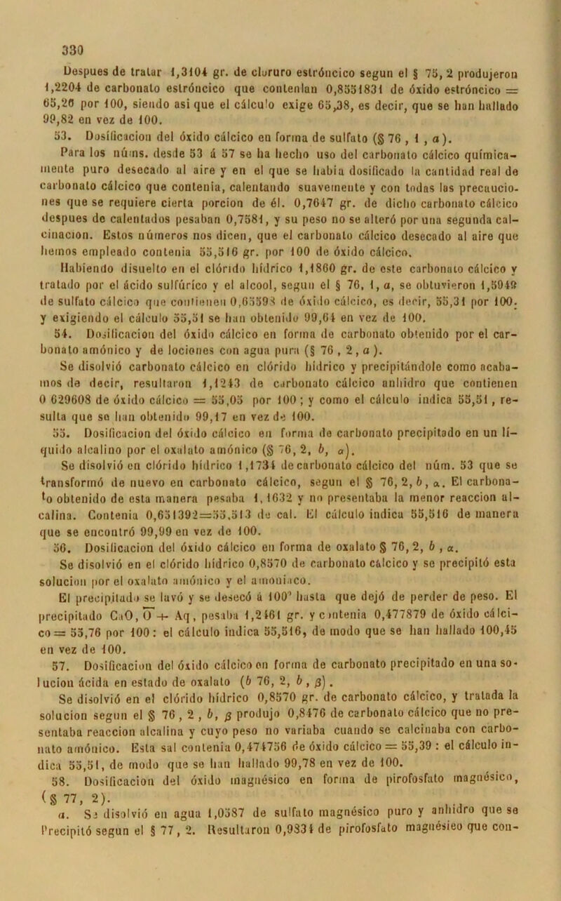 Despues de tralur 1,3104 gr. de olururo eslröncico segun el § 75, 2 produjeron 1,2204 de carbonato eslröncico que conlenlan 0,8551831 de öxido eslröncico = 05,20 por 100, siendo asi que el cdlculo exige 65,38, es decir, que se han Imlludo OP,82 en vez de 100. 53. Dosificacion del öxido cälcico en forma de sulfato (§ 76 , 1 , a). Para los nüms. desile 53 ä 57 se ha lieclio uso de! carbonalo cdlcico quimica- ineula puro desecado al aire y en el que se habia dosilicado In cantidnd real de carbonalo cdlcico que conlenia, calentando suavemenle y con todas las precuucio- nes que se requiere cierla porcion de 61. 0,7647 gr. de diclio curbonulo cälcico despues de calentados pesaban 0,7581, y su peso no se allerö por una segunda cal- cinacion. Estos numeros nos dicen, que el carbonalo cdlcico desecado al aire que liemos empleado conlenia 55,516 gr. por 100 de öxido cdlcico. Habiendo disuelto en el clörido liidrico 1,1860 gr. de oste carbonalo cdlcico v tratado por el dcido sulfürico y el alcool, segun el § 76, 1, a, se obtuvieron 1,594» de sulfalo cdlcico que conliuneu O.GSSO^ de öxitio cdlcico, es decir, 55,31 por 100. y exigicndo el cdlculo 55,51 se han obteniJo 99,64 en vez de 100. 54. Dosilicacion del öxido cdlcico en forma de carbonalo oblenido por el car- banato amönico y de lociones con agua purn (§ 76 , 2 , a ). Se disolviö carbonalo cdlcico en clörido liidrico y precipilandole como ncaba- mos de decir, resultaron 1,1243 de carbonato cdlcico anhidro que contienen 0 629608 de öxido cdlcico = 55,05 por 100; y como el cdlculo indica 55,51, re- sulla que so han obtenid» 99,17 en vez de 100. 55. Dosificacion de! öxido cdlcico eu forma de carbonalo precipitado en un li- quide alealino por el oxulyto amönico (§ 76, 2, b, a). Se disolviö en clörido liidrico 1,1734 de carbonato cdlcico del nüm. 53 que se Iransforinö de nuevo en curbonato cälcico, segun el § 76,2,6,«. El carbona- lo oblenido de esta manera pesaba 1,1632 y no presenlaba la menor reaccion ul- calina. Conlenia 0,651392=35,513 de cal. El cdlculo indica 55,516 de manera que se cucontrö 99,99 en vez de 100. 56. Dosilicacion del öxido cdlcico en forma de oxalalo § 76, 2, b , «. Se disolviö en el clörido liidrico 0,8570 de carbonato c&lcico y sc precipitö esta solucion por el oxalato amönico y el amoniaco. El preeipiludo se lavö y se desecö u 100* basta que dejö de perder de peso. El precipitado CaO, (J-r- Aq, pesaba 1,2461 gr. ycintenia 0,477879 de öxido cdlci- co = 55,76 por 100: el cdlculo indica 55,516, de modo que se han hallado 100,45 en vez de 100. 57. Dosificacion del öxido cälcico en forma de carbonato precipitado en una so* 1 ucion dcida en eslado de oxalato (6 76, 2, b , ß'j. Se disolviö en e! clörido liidrico 0,8570 gr. de carbonato cdlcico, y tralada la solucion segun el § 76 , 2 , b, ß produjo 0,8476 de carbonalo cdlcico que no pre- sentaba reaccion ulcalina y cuyo peso no variuba cuando se calcinaba con carbo- nato amönico. Esta sal conlenia 0,474756 de öxido cälcico = 55,39 : el cdlculo in- dica 53,51, de modo que se han hallado 99,78 en vez de 100. 58. Dosilicacion del öxido magnesico en forma de pirofosfato magnösico, <§ 77, 2). a. Se disolviö en agua 1,0587 de sulfato magnesico puro y anhidro que se Precipitö segun el § 77, 2. Resultaron 0,9334 de pirofosfato magnösieo quo con-