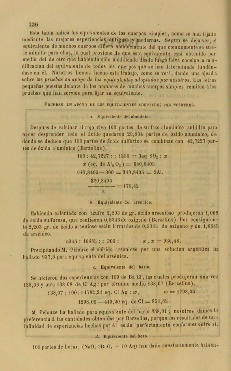 33« lista tabla indica los äquivalentes de los cuerpos simples, como so liau lijado mediante las mejores esperiencias nntiguas y modernas. Segun se deja ver, el equivalente de muclios cuerpos dirtere notnnfemenle del que comuumente sc sue- le admitir para ellos, Io cual proviene de que esle equivalente estd obtenido por medio del de otro que habiendo sido inodilicado dfesde iuego llcva consigo la m o- diflcacion del equivalente de todos los cuerpos que se bau determinado fundän- dose eu 61. Nosotros lieinos heclio este trabajo, como se verd, dando una ojeada sobre las pruebas enapoyode los equivalcnles adoptados por nosotros. Las letras pequenas puestas delante de los nombres de muclios cuerpos simples remiten ä las pruebas quo lian servido para fijar su equivalente. Pruebas en apoyo de los equivalentes adoptados por nosotros. a. Equivalente del alumioio. Despues de calcinar ul rojo vivo 100 partes de sulfuto aluminico anhidro para liacer desprender todo el deido quedaron 29,934 partes de dxido aluminico, de donde se deduce que 100 partes de deido sultürico se combinan con 42,7227 par- les de öxido aluminico (Berzelius). (00: 42,7227 : : 1530 = 3eq SO, : x x (eq. de A'40,) = 640,8405 640,8405 — 300 = 340,8405 = 2AI. 320,8405 = 170,42 2 b. Equivalente del ars£nico, Habiendo calentado con azufre 2,203 de gr. deido arsenioso produjeron 1,069 de deido sulfuroso, que contienen 0,5345de oxigeno (Berzelius). Por consiguien- te 2,203 gr. de deido arsenioso estdn forrnados de 0,5345 de oxigeno y de 1,6685 de arsenico. 5345 : 16685 : : 300 : x,x — 936,48. Precipilando M. Ptlouzc el clörido arsenioso por una solucion argdntica ha ballado 937,5 para equivalente del arsenico. c. Equivalente del barlo. So hicieron dos esperiencias con 100 de Ba CI, las cuales produjeron una vez 138,06 y otra 138,08 de CI Ag: por lermino medio 138,07 (Berzelius). 138,07 : 100:: 1792,21 cq. CI Ag : x , x = 1298,05 1298,05 —443,20 eq. de CI = 834,85 M. Pelouze ha ballado para equivalente del bario 858,01 ; nosotros damos la preferencia d las cantidades oblenidas por Berzelius, porque los resultados de una inGnidad de esperiencias hechas por el ostdn perfectatnenle conformes entre si. d. Equivalente del l»oro. 100 partes de borax, (NaO, 2BoO, ■+■ 10 Aq) lian dado constantemente babien-