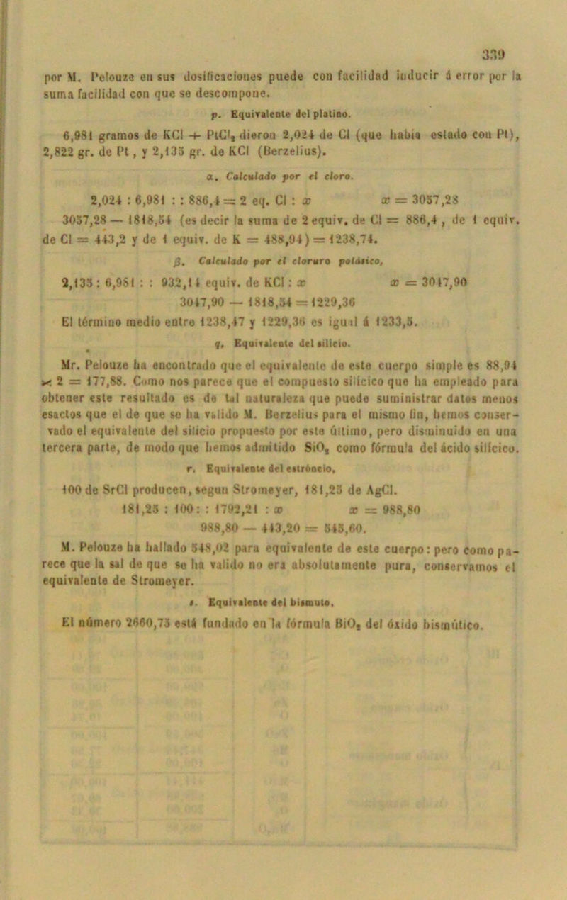 por M. Pelouze eu sus dosificacioues puede con facilidnd iuducir & error por la suma facilidad con que se descompone. p. Equivalenle del plalino. 6,981 gramos de KCl PiCl, dierou 2,024 de CI (que habi« cstado con Pt), 2,822 gr. de Pt, y 2,435 gr. de KCl (üerzelius). a. Calculado por el eloro. 2,024 : 6,981 : : 886,4 = 2 eq. CI : x x — 3057,23 3037,28 — 1818,54 (es decir la suma de 2 equiv, de CI = 886,4 , de 1 equiv. de CI = 443,2 y de 1 equiv. de K = 488,94)= 1238,74. ß. Calculado por el cloruro poldeico, 2,135 : 6,961 : : 932,1 4 equiv. de KCl: x x = 3047,90 30 47,90 — 1818,54 = 1229,36 El tärmino medio eotre 1238,47 y 1229,36 es igutl 4 1233,5. q. Equivalenle de! iilieto. • Mr. Pelouze ba encontrado que el equivalenle de este cuerpo simple es 88,94 x 2 = 177,88. Como nos parece que el compuesto sidcico que lia ernpleado para obtener este resultado es de Ul tialuraieza que puede suministrar datos meuos esaclos que el de que se ha valido M. BerxeUu* para el ruisnio (in, hemos canser- \ado el equivalenle del silicio propue»to por este ultimo, pero disminuido eil una terccra parte, de modo que iteinos admitido SiO, como fdrrau'a del tcido sillcico. r. Equivalenle de! estrdneio, 100 de SrCl producen, seguu Stroineyer, 181,23 de AgCI. 181,25 : 100: : 1792,21 : x x = 988,80 988,80 — 443,20 = 545,60. M. Pelouze ha lullado 548,02 para equivalenle de este cuerpo: pero como pa- rece que ia mI de que so ha valido no era absolulameote pur*, conservamos el equivaleote de Slromeyer. f. Equivaleote del bituula, El numero 2860,75 estf fundado enla förmula BiO, del öxido bismütico.