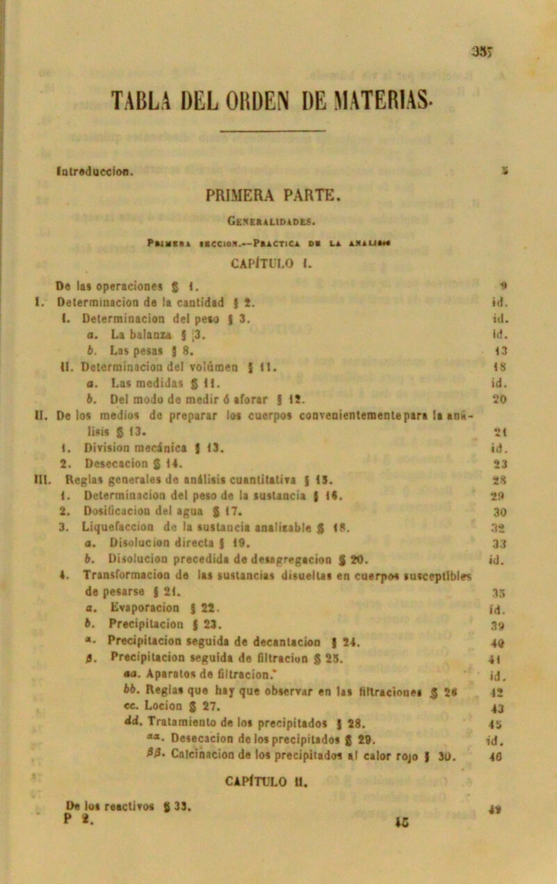 TABLA DEL OIIDEN DE MATERIAS- Intreduccion. S PHIMERA PARTE. Geskkalidadu. P»i¥*m ibccion.—Paactica ob la asali*«« CAPlTULO 1. Do las operaciones 5 1. n I. Determiaacion de la caotidad 9 *• id. (. Determiaacion de! peso $ 3. id. o. La balaaza § [3. id. b. Las pesas 9 8. 13 U. Deterrainacion de! volümen 9 (1. 18 a. Las medidas § 11. id. b. Dei modo do medir 6 aforar 9 12. 20 II. Delos medios de preparar los cuerpos convenientementepara la anö- liais S 13. 21 1. Division mecinica 9 <3. id. 2. Desecacion $14. 23 UL Reglas generales de anliisis cuantitativa {13. 28 1. Determiaacion dei peso de la suslaacia { 14. 29 2. Dosißcacion dei agua $ 17. 30 3. Liquefaccion de la sustancia anaÜtable $ 18. 32 a. Disolucion directa { 19. 33 b. Disolucion precedida de detagregacion $ 20. id. 4. Transformacion de las suslancias disuellas en cuerpos susccptibles de pesarse { 21. 35 a. Lvaporacion { 22. id. b. Precipilacion | 23. 39 *• Precipilacion seguida de decanlacion 9 24. 40 5. Precipilacion seguida de fillraciun $23. 41 •a. Aparato* de flltracion* id. bb. Reglas que hay que observar en las »iltraciones $ 2« 12 cc. Locion $ 27. 43 dd. Tratamiento de los precipitados 9 28. 45 “*• Desecacion de los precipitados $ 29. id. Calcinacion de los precipitados al calor rojo | 3t). 46 CAPiTULO U. 49 iß De los reaclim $ 33. P *.