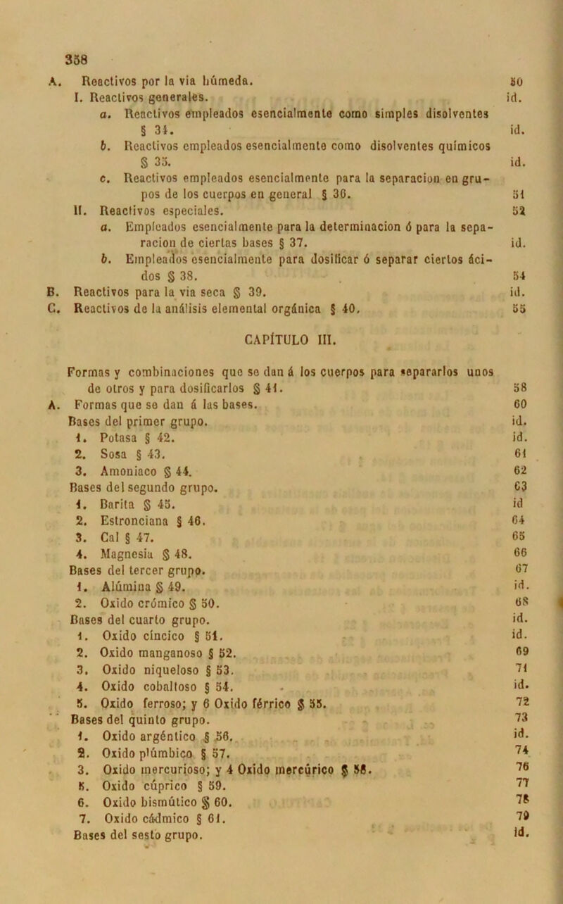 A. Roactivos por la via liümeda. 1. Reactivos generales. a. Reactivos empleados csencialmente corao simples disolventes § 34. b. Reactivos cmpleados esencialmente como disolventes quimicos § 33. e. Reactivos empleados esencialmente para la separacion en gru- pos de los cuerpos en general § 30. II. Reactivos especiales. a. Empleados esencialmente para la determinacion ö para la sepa- racion de ciertas bases § 37. b. Empleados csencialmente para dosificar 6 separar cierlos dei- dos § 38. B. Reactivos para la via seca § 39. C. Reactivos de la andlisis eiemental orgdnica § 40, CAPfTULO III. Formas y combinaciones que so dan ä los cuerpos para «epararlos unos de olros y para dosificarlos § 41. A. Formas que se dan d las bases. Bases del primer grupo. 4. Potasa § 42. 2. Sosa § 43. 3. Amoniaco § 44. Bases delsegundo grupo. 4. Barita § 43. 2. Estronciana § 46. 3. Cal § 47. 4. Magnesia § 48. Bases del tercer grupo. 4. Aliiinina § 49. 2. Oxido cromico § 30. Bases del cuarto grupo. 4. Oxido cincico § öl. 2. Oxido manganoso § 52. 3. Oxido niqueloso § 53. 4. Oxido cobaltoso § 54. 5. Oxido ferroso; y 6 Oxido fdrrico g 55. Bases del quinto grupo. 4. Oxido argdntico § 56. 2. Oxido plümbico § 57. 3. Oxido mercurioso; y 4 Oxido inereürico g 38. IS. Oxido cuprico § 59. 6. Oxido bismütico § 60. 7. Oxido ciidmico § 61. Bases del sesto grupo.