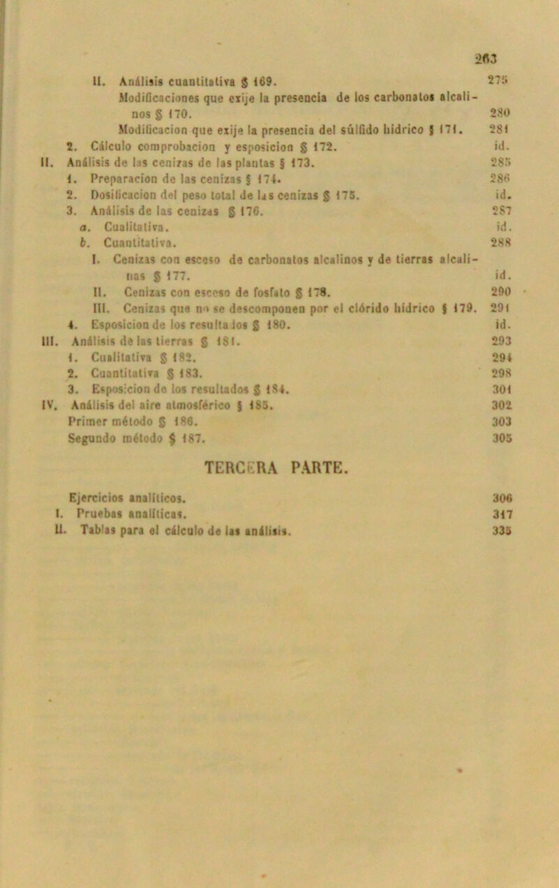 11. Andlisis cuanlitativa $ 169. 275 Modificaciones que exije la presencia de los carbonato« alcali- nos § 170. 280 Modilicacion que exije la presencia del sulQdo hidrico 5 171. 281 2. Cdlculo comprobacion y esposicion § 172. id. II. Andlisis de las cenizas de las planlas § 173. 285 1. Preparacion de las cenizas § 174. 286 2. Dosilicacion del peso total de Us cenizas 5 175. id. 3. Andlisis de las cenizas § 176. 287 a. Cualitatira. id. b. Cuantitaliva. 288 (. Cenizas con esceso de carbonatos alcalinos y de lierras aIcali- nas § 177. id. II. Cenizas con esceso de fosfato § 178. 290 III. Cenizas que no se descomponen por el clörido hidrico f 179. 291 4. Esposicion de los resulta los § 180. id. III. Andlisis de las tierras § 4SI. 293 1. Cualitatira § 182. 294 2. Cuantitatira § 183. 298 3. Esposicion de los resultados § 184. 301 IV. Andlisis del aire ntmosferico I 185. 302 Primer mdlodo § 186. 303 Segundo mdtodo $ 187. 305 TERCERA PARTE. Ejercicios analiticos. I. Pruebas analiticas. U. Tab'is para el cdlculo de las andlisn. 306 317 335