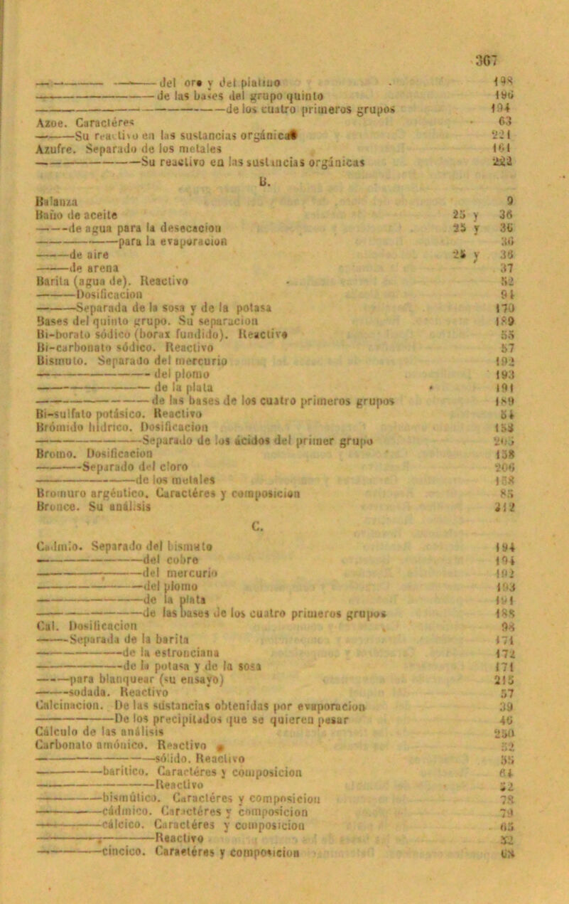 . —« del ore y Jei piatiuo Je las ba»es ilal grupo quinlo de Io» cuitro primeros grupo* Azoe. Caracleres Su rrailitoen las suslancias orgänici« Azufre. Separado de los mctales Su reacUvo ea InssusUacUl orgunicas U. Bslauza Baüo de aceite de agua para la desecaciot» para la evaporacion de aire de arena Barila (agua de). Reactivo Rosificaciou Separada de la sosa y de la potasa Bases del quinto grupo. Su separaciou Bi-borato södico (borai fundido). Reactiva Bi-earbonat» stldico. Reactivo Bismulo. Separado del mercurio del plomo — de la plata de las bases de los cuitro priineros grupos Bi-sulfalo potasico. Reactivo Brömido bidrtco. Rosificaciou —— Separado de ios dcido* del primer grupo Bromo. Dosilicacion Separado del cloro de los melales Broiiiuro argeutico. Cjiacleres y composiciöii Brouce. Su anihsis C. Cadmio. Separado «lei l isniuto — del cobre del mercurio del plomo — de la plata de las bases »Je los ouatro priuieros grupo» Cal. Dosilicacion Separada de la barita de la eslronciana de la potasa y de la so?a —-—pnra blanquear (su ensayo) sodada. Reactivo Cnlciuacion. De las sdstancias obtenidas por evaporacion I)e los precipilados que se quieren pegar Calculn de las anälisis Carbonalo amönico. Reactivo , sdlido. Reactivo —— baritico. Caracleres j composicion Reactivo —-— bismütioö. Caracleres y compnsiciou cadinioo. CaractÄres y composicion — cälcico. Caracleres y composicion —* ; Reactivo — cincico. Caraetere* y composicion 19$ t«ö <94 03 221 10 t 2Ä2 9 23 y 30 23 y 30 30 23 y 3U 37 52 01 170 1*9 55 57 192 193 191 <*9 tbi 'Hii 13* 200 13* 85 312 191 m 192 i!*3 <91 <8* <71 <72 <71 215 57 39 40 25« 52 35 «4 il 7* 79 AS S2 OM