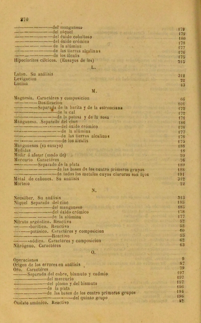 del manganeso del niquel del öxido cobaltoso del öxido crömico de la alümina de las tierras alcalinas de los ölcalis Hipocloritos cdlcicos. (Ensayos de los) L. La ton. Su andlisis Leviguciou Locioa M. Magnesia. Geraderes y composicion Dosilicacion ■ Separadu de la barita y de la eslrouciana de la cal — de la potasa y de Ja sosa Manganeso. Separado del eine del öxido crömico de la alümina de las tierras alcalinas de los alcalis Mangauesos (su eusayo) Medidas Medir ö aforpr (modo de) Mercurio Carucleres Separado de la plala de las bases de los cuatro primeros grupos de lodos los metales cuyos cloruros son lijos MetaJ de cafioues. Su andlisis Morteio N. Neusilber. Su analisis Niquel Separado del eine del manganeso — del öxido crörnico de la alümina Nitrato argönlico. Reactivo baritico. Reactivo potäsico. Caracleres v composicion Reactivo södico. Guracteres y composicion Nitrögeno. Caracleres O. Operaciones Origen de los erroresen andlisis Oro. Caracleres Separado del cobre, bismulo y cadmio —del mercurio del plomo y dei bismuto — de la plata —de las bases de los cuatro primeros grupos • del quinto grupo Oxalalo atnönico. Reactivo 179 17l> 180 178 177 176 175 215 312 22 13 (iö 101 172 172 171 180 178 177 176 175 186 18 20 76 180 188 191 312 22 313 183 185 178 177 52 52 60 53 62 63 9 87 79 197 197 197 196 194 196 *2