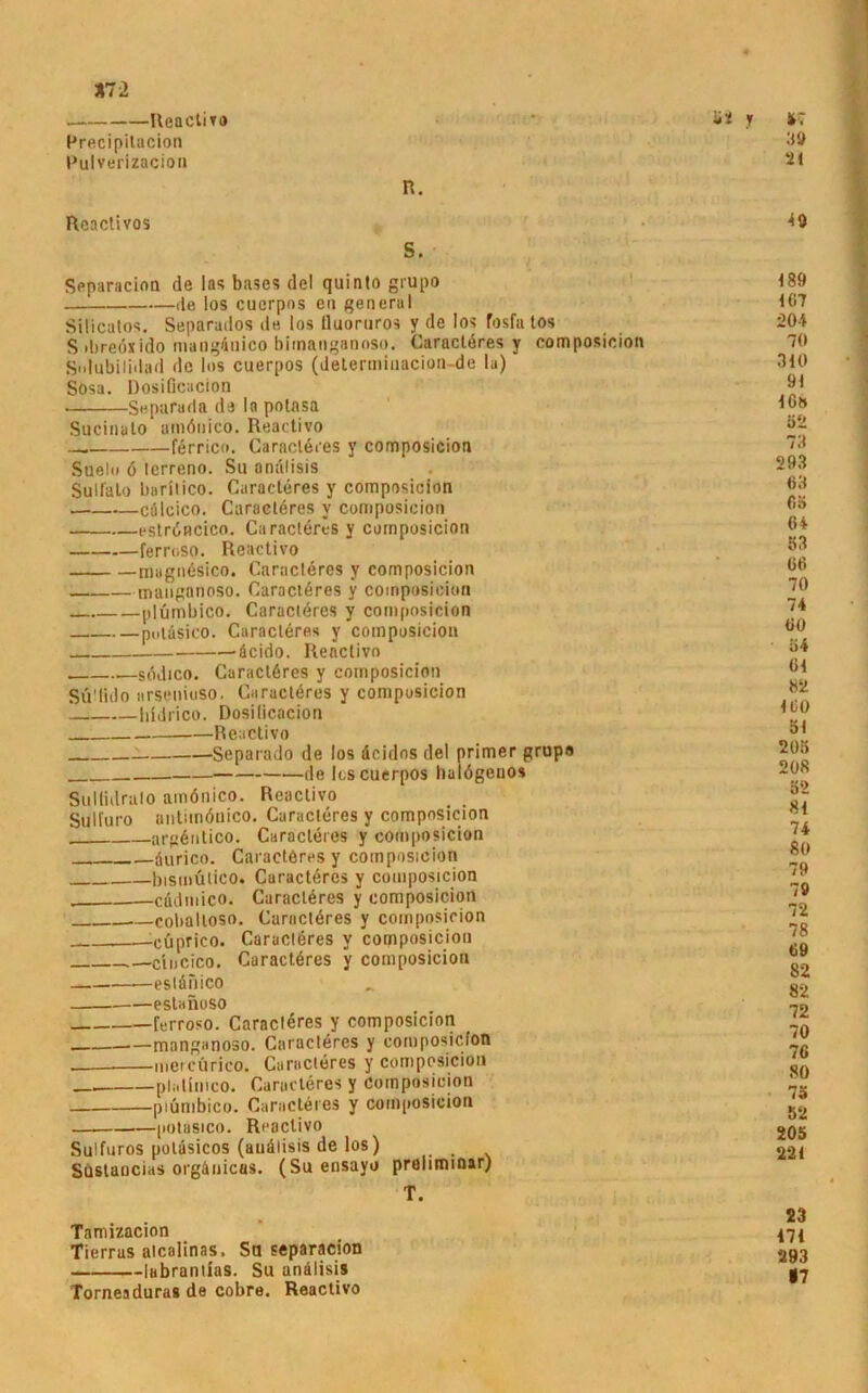 *72 Reactivo Precipitacion Pulverizacion R. Rcactivos S. Spparacion de las bases del quinto grupo de los cuerpos eil general Silicatos. Separados de los lluortiros y de los fosfa tos S ibredxido mangdnico bimanganoso. Caractöres y composicion Snlubiliilad de los cuerpos (determiuacion-de la) Sosa. Dosiflcacion Separuda de la potasa Sucinato amönico. Reactivo förrico. Caractöres y composicion Suelo 6 lerreno. Su andlisis Sulfato baritico. Caracteres y composicion cülcico. Caracteres v composicion eströncico. Caracteres y composicion ferroso. Reactivo magnesico. Caracteres y composicion manganoso. Caractöres y composicion plümbico. Caracteres y composicion puldsico. Caracteres y composicion 'dcido. Reactivo sddico. Caractöres y composicion Sü'lido «rsenioso. Caracteres y composicion Iddrico. Dosilicacion Reactivo Separado de los dcidos del primer grupo de loscuerpos halögenos Sullidralo amönico. Reactivo Sulfuro antimönico. Caracteres y composicion argöntico. Caracteres y composicion öurico. Caracteres y composicion bismütico. Caractöres y composicion cüdmico. Caraclöres y composicion — coballoso. Caraclöres y composicion __-eüprico. Caraclöres y composicion cincico. Caractöres y composicion •—eslönico estanoso ferroso. Caracteres y composicion _ manganoso. Caractöres y composicion _ mercürico. Caractöres y composicion platimco. Caracteres y composicion piümbico. Caractöres y composicion — potasico. Reactivo Sulfuros poläsicos (auälisis de los) Sustancias orgänicas. (Su ensavo prelimmar) T. Tamizacion Tierras atcalinas, Sa separacion lubrantlas. Su andlisis Torneaduras de cobre. Reactivo 39 21 40 189 107 204 7« 310 91 10» 52 73 293 63 65 64 53 66 70 74 60 54 61 82 ICO öl 205 208 52 81 74 80 79 7V 72 78 69 82 82 72 70 76 80 75 52 205 221 23 171 293 17