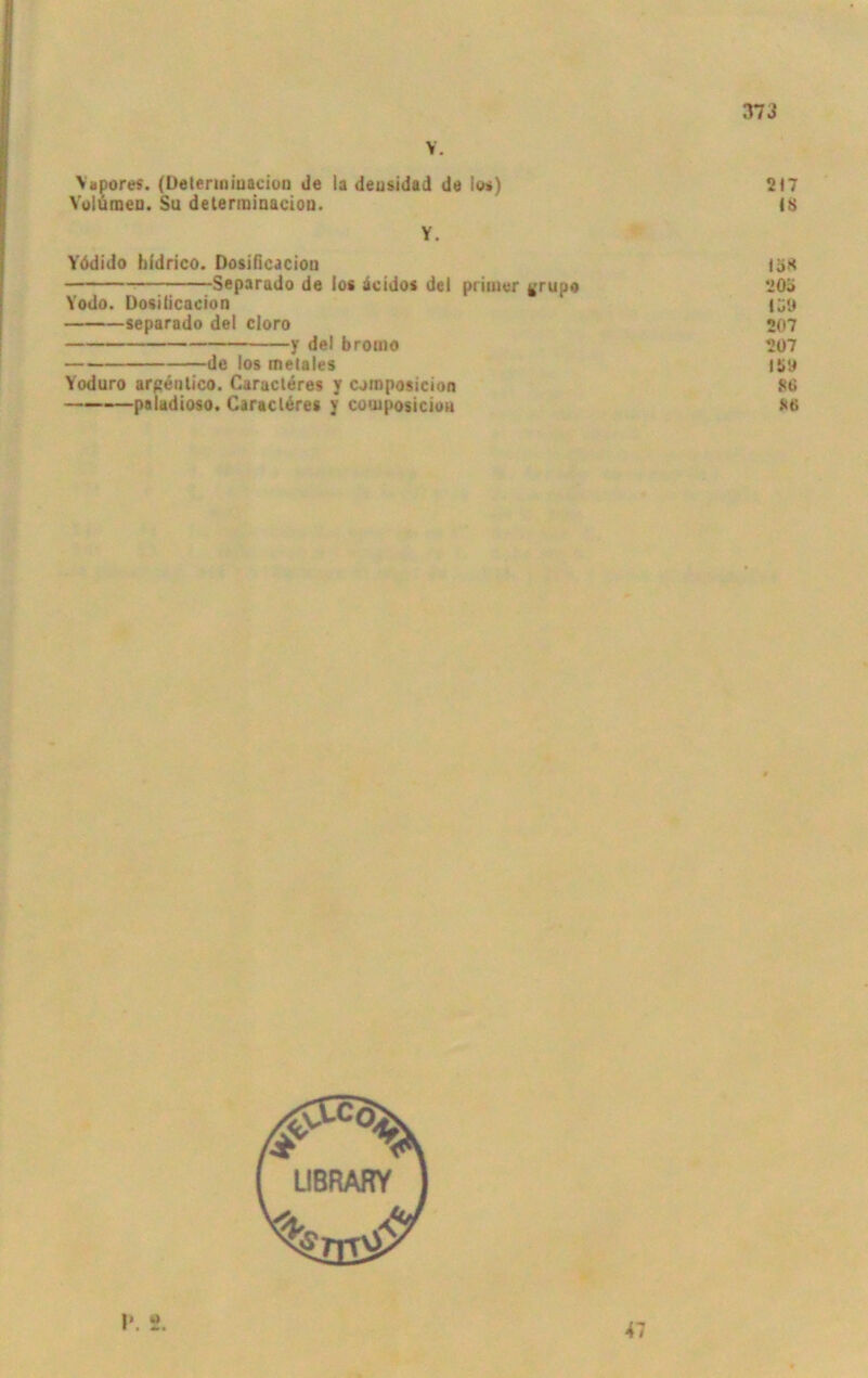 373 V. Vapores. (Deteriniuacioa Je la deusidad da los) 217 Volumen. Su determinaeiou. IS Y. Yödido hldrico. Dosiflcacion tö* Separado de los äcidos del primer grupe 203 Yodo. Dosilicacion IÖO separado del cloro 207 y de| bromo 207 de los metales 159 Yoduro argentico. Caracteres y cjmposicion 80 paladioso. Caracläres y composiciou 86 i» »> ■ * «M 47