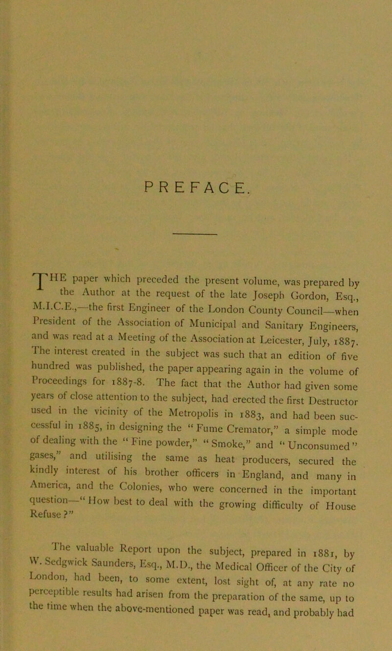 PREFACE. f IIE paper which preceded the present volume, was prepared by the Author at the request of the late Joseph Gordon, Esq., M.I.C.E., the first Engineer of the London County Council—when President of the Association of Municipal and Sanitary Engineers, and was read at a Meeting of the Association at Leicester, July, 1887. I he interest created in the subject was such that an edition of five hundred was published, the paper appearing again in the volume of Proceedings for 1887-8. The fact that the Author had given some years of close attention to the subject, had erected the first Destructor used in the vicinity of the Metropolis in 1883, and had been suc- cessful in 1885, in designing the “Fume Cremator,” a simple mode of dealing with the “ Fine powder,” “ Smoke,” and “ Unconsumed ” gases,' and utilising the same as heat producers, secured the kindly interest of his brother officers in England, and many in America, and the Colonies, who were concerned in the important question “ How best to deal with the growing difficulty of House Refuse?” I he valuable Report upon the subject, prepared in 1881, by W. Sedgwick Saunders, Esq, M.D, the Medical Officer of the City of London, had been, to some extent, lost sight of, at any rate no perceptible results had arisen from the preparation of the same, up to the time when the above-mentioned paper was read, and probably had