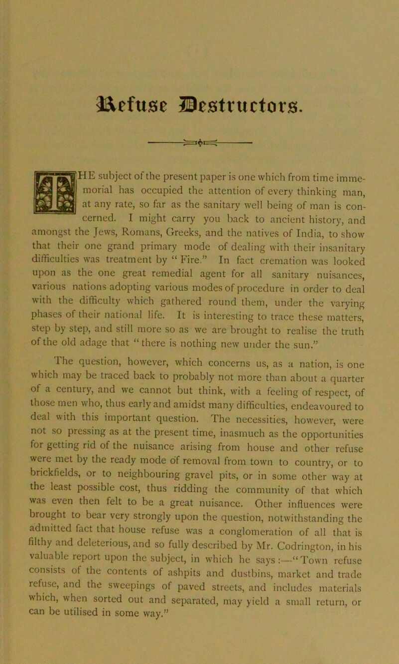 Refuse Destructors. TIE subject of the present paper is one which from time imme- morial has occupied the attention of every thinking man, at any rate, so far as the sanitary well being of man is con- cerned. I might carry you back to ancient history, and amongst the Jews, Romans, Greeks, and the natives of India, to show that their one grand primary mode of dealing with their insanitary difficulties was treatment by “ Fire ” In fact cremation was looked upon as the one great remedial agent for all sanitary nuisances, various nations adopting various modes of procedure in order to deal with the difficulty which gathered round them, under the varying phases of their national life. It is interesting to trace these matters, step by step, and still more so as we are brought to realise the truth of the old adage that “there is nothing new under the sun.” The question, however, which concerns us, as a nation, is one which may be traced back to probably not more than about a quarter of a century, and we cannot but think, with a feeling of respect, of those men who, thus early and amidst many difficulties, endeavoured to deal with this important question. I he necessities, however, were not so pressing as at the present time, inasmuch as the opportunities for getting rid of the nuisance arising from house and other refuse were met by the ready mode of removal from town to country, or to brickfields, or to neighbouring gravel pits, or in some other way at the least possible cost, thus ridding the community of that which was even then felt to be a great nuisance. Other influences were brought to bear very strongly upon the question, notwithstanding the admitted fact that house refuse was a conglomeration of all that is filthy and deleterious, and so fully described by Mr. Codrington, in his valuable report upon the subject, in which he says:—“Town refuse consists of the contents of ashpits and dustbins, market and trade refuse, and the sweepings of paved streets, and includes materials which, when sorted out and separated, may yield a small return, or can be utilised in some way.”