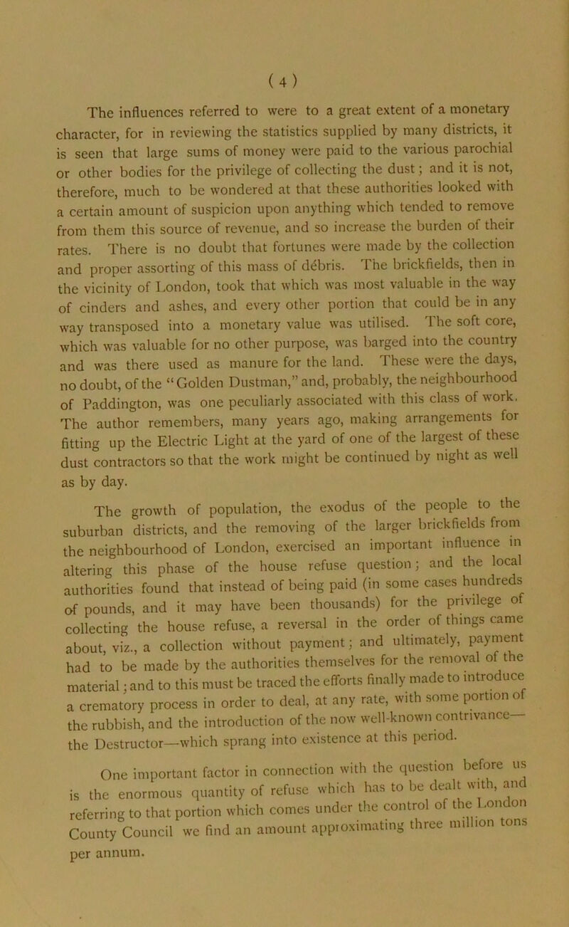 The influences referred to were to a great extent of a monetary character, for in reviewing the statistics supplied by many districts, it is seen that large sums of money were paid to the various parochial or other bodies for the privilege of collecting the dust; and it is not, therefore, much to be wondered at that these authorities looked with a certain amount of suspicion upon anything which tended to remove from them this source of revenue, and so increase the burden of their rates. There is no doubt that fortunes were made by the collection and proper assorting of this mass of debris. The brickfields, then in the vicinity of London, took that which was most valuable in the way of cinders and ashes, and every other portion that could be in any way transposed into a monetary value was utilised. The soft core, which was valuable for no other purpose, was barged into the country and was there used as manure for the land. These were the days, no doubt, of the “Golden Dustman,” and, probably, the neighbourhood of Paddington, was one peculiarly associated with this class of work, The author remembers, many years ago, making arrangements for fitting up the Electric Light at the yard of one of the largest of these dust contractors so that the work might be continued by night as well as by day. The growth of population, the exodus of the people to the suburban districts, and the removing of the larger brickfields from the neighbourhood of London, exercised an important influence in altering this phase of the house refuse question; and the local authorities found that instead of being paid (in some cases hundreds of pounds, and it may have been thousands) for the privilege of collecting the house refuse, a reversal in the order of things came about, viz., a collection without payment; and ultimately, payment had to be made by the authorities themselves for the removal of the material; and to this must be traced the efforts finally made to introduce a crematory process in order to deal, at any rate, with some portion o the rubbish, and the introduction of the now well-known contnvance- the Destructor—which sprang into existence at this period. One important factor in connection with the question before us is the enormous quantity of refuse which has to be dealt with, and referring to that portion which comes under the control of the London County Council we find an amount approximating three million tons per annum.