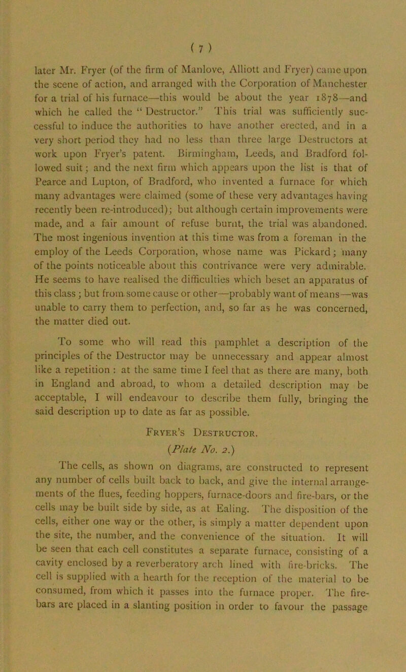 later Mr. Fryer (of the firm of Manlove, Alliott and Fryer) came upon the scene of action, and arranged with the Corporation of Manchester for a trial of his furnace—this would he about the year 1878—and which he called the “ Destructor.” This trial was sufficiently suc- cessful to induce the authorities to have another erected, and in a very short period they had no less than three large Destructors at work upon Fryer’s patent. Birmingham, Leeds, and Bradford fol- lowed suit; and the next firm which appears upon the list is that of Pearce and Lupton, of Bradford, who invented a furnace for which many advantages were claimed (some of these very advantages having recently been re-introduced) ; but although certain improvements were made, and a fair amount of refuse burnt, the trial was abandoned. The most ingenious invention at this time was from a foreman in the employ of the Leeds Corporation, whose name was Pickard; many of the points noticeable about this contrivance were very admirable. He seems to have realised the difficulties which beset an apparatus of this class ; but from some cause or other—probably want of means—was unable to carry them to perfection, and, so far as he was concerned, the matter died out. To some who will read this pamphlet a description of the principles of the Destructor may be unnecessary and appear almost like a repetition : at the same time I feel that as there are many, both in England and abroad, to whom a detailed description may be acceptable, I will endeavour to describe them fully, bringing the said description up to date as far as possible. Fryer’s Destructor. {Plate No. 2.) 1 he cells, as shown on diagrams, are constructed to represent any number of cells built back to back, and give the internal arrange- ments of the flues, feeding hoppers, furnace-doors and fire-bars, or the cells may be built side by side, as at Ealing. The disposition of the cells, either one way or the other, is simply a matter dependent upon the site, the number, and the convenience of the situation. It will be seen that each cell constitutes a separate furnace, consisting of a cavity enclosed by a reverberatory arch lined with fire-bricks. The cell is supplied with a hearth for the reception of the material to be consumed, from which it passes into the furnace proper. The fire- bars are placed in a slanting position in order to favour the passage