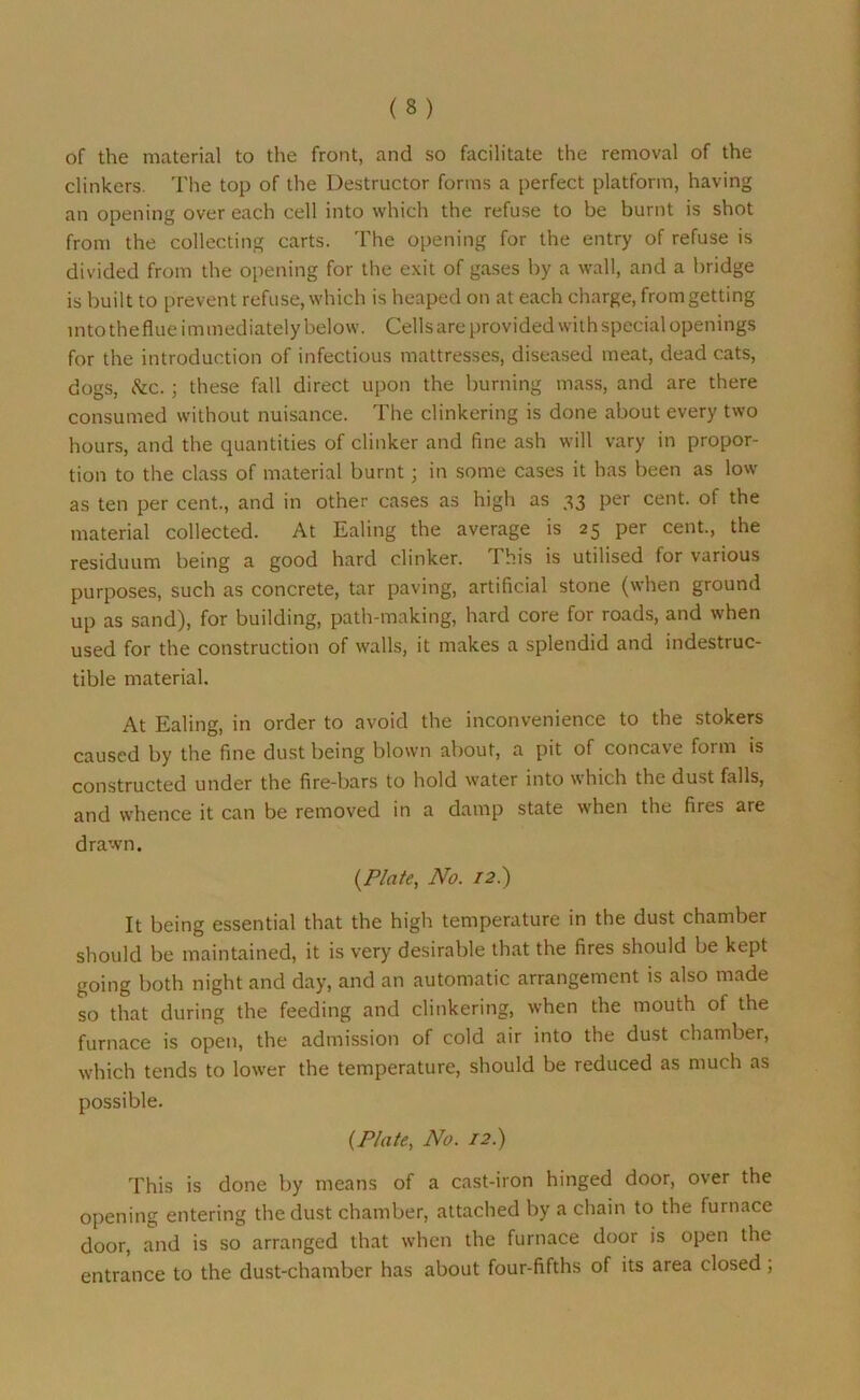 of the material to the front, and so facilitate the removal of the clinkers. The top of the Destructor forms a perfect platform, having an opening over each cell into which the refuse to be burnt is shot from the collecting carts. The opening for the entry of refuse is divided from the opening for the exit of gases by a wall, and a bridge is built to prevent refuse, which is heaped on at each charge, from getting into theflue immediately below. Cells are provided with special openings for the introduction of infectious mattresses, diseased meat, dead cats, dogs, &c. ; these fall direct upon the burning mass, and are there consumed without nuisance. The clinkering is done about every two hours, and the quantities of clinker and fine ash will vary in propor- tion to the class of material burnt; in some cases it has been as low as ten per cent., and in other cases as high as 33 per cent, of the material collected. At Ealing the average is 25 per cent., the residuum being a good hard clinker. This is utilised for various purposes, such as concrete, tar paving, artificial stone (when ground up as sand), for building, path-making, hard core for roads, and when used for the construction of walls, it makes a splendid and indestruc- tible material. At Ealing, in order to avoid the inconvenience to the stokers caused by the fine dust being blown about, a pit of concave form is constructed under the fire-bars to hold water into which the dust falls, and whence it can be removed in a damp state when the fires are drawn. (Plate, No. 12.) It being essential that the high temperature in the dust chamber should be maintained, it is very desirable that the fires should be kept going both night and day, and an automatic arrangement is also made so that during the feeding and clinkering, when the mouth of the furnace is open, the admission of cold air into the dust chamber, which tends to lower the temperature, should be reduced as much as possible. (Plate, No. 12.) This is done by means of a cast-iron hinged door, over the opening entering the dust chamber, attached by a chain to the furnace door, and is so arranged that when the furnace door is open the entrance to the dust-chamber has about four-fifths of its area closed,