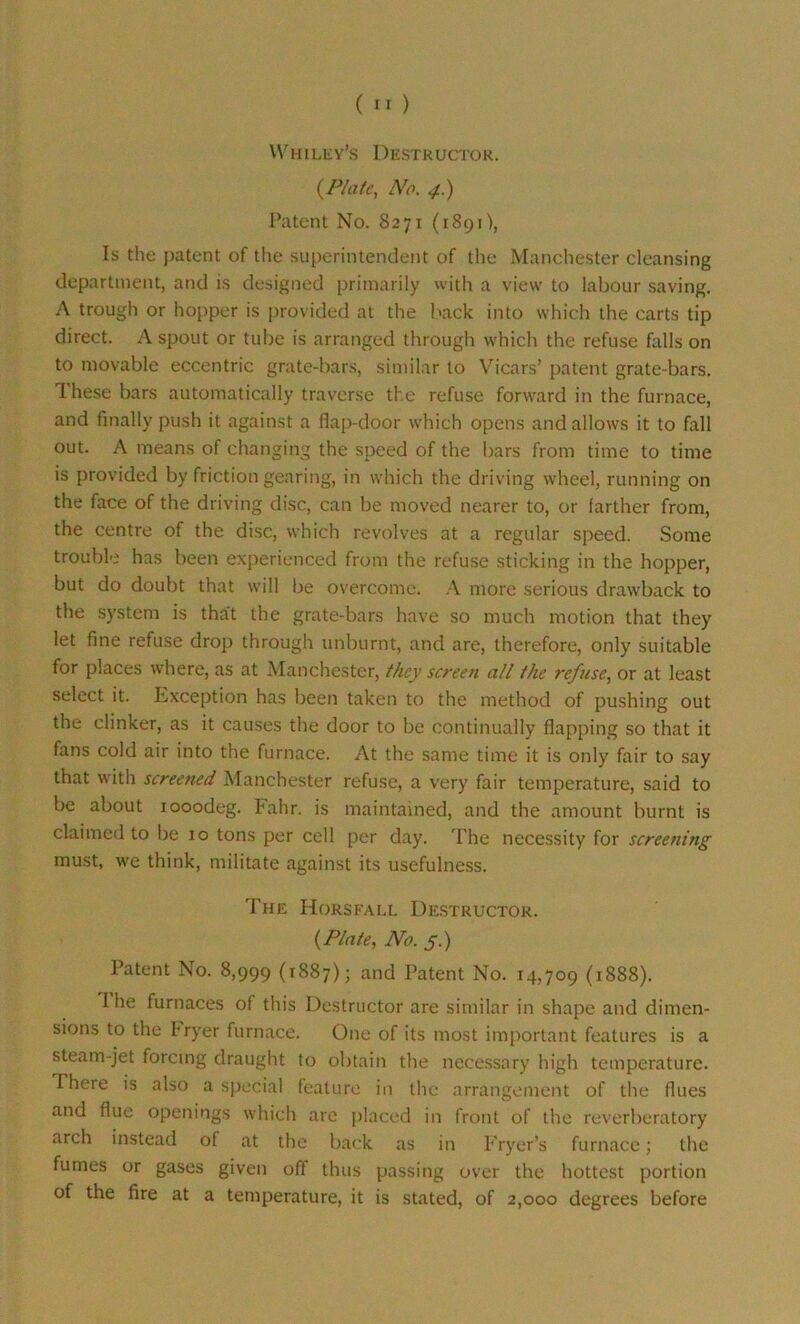 Whiley’s Destructor. (Plate, No. 4.) Patent No. 8271 (1891), Is the patent of the superintendent of the Manchester cleansing department, and is designed primarily with a view to labour saving. A trough or hopper is provided at the back into which the carts tip direct. A spout or tube is arranged through which the refuse falls on to movable eccentric grate-bars, similar to Vicars’ patent grate-bars. 1 hese bars automatically traverse the refuse forward in the furnace, and finally push it against a flap-door which opens and allows it to fall out. A means of changing the speed of the bars from time to time is provided by friction gearing, in which the driving wheel, running on the face of the driving disc, can be moved nearer to, or farther from, the centre of the disc, which revolves at a regular speed. Some trouble has been experienced from the refuse sticking in the hopper, but do doubt that will be overcome. A more serious drawback to the system is tha't the grate-bars have so much motion that they let fine refuse drop through unburnt, and are, therefore, only suitable for places where, as at Manchester, they screen all Ike refuse, or at least select it. Exception has been taken to the method of pushing out the clinker, as it causes the door to be continually flapping so that it fans cold air into the furnace. At the same time it is only fair to say that with screened Manchester refuse, a very fair temperature, said to be about iooodeg. Fahr. is maintained, and the amount burnt is claimed to be 10 tons per cell per day. The necessity for screening must, we think, militate against its usefulness. The Horsfall Destructor. {Plate, No. 5.) Patent No. 8,999 (1887); and Patent No. 14,709 (1888). 1 he furnaces of this Destructor are similar in shape and dimen- sions to the Fryer furnace. One of its most important features is a steam-jet forcing draught to obtain the necessary high temperature. I here is also a special feature in the arrangement of the flues and flue openings which are placed in front of the reverberatory arch instead of at the back as in Fryer’s furnace; the fumes or gases given off thus passing over the hottest portion of the fire at a temperature, it is stated, of 2,000 degrees before