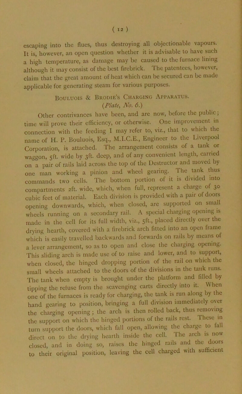 escaping into the flues, thus destroying all objectionable vapours. It is, however, an open question whether it is advisable to have such a high temperature, as damage may be caused to the furnace lining although it may consist of the best firebrick. The patentees, however, claim that the great amount of heat which can be secured can be made applicable for generating steam for various purposes. Bouluois & Brodie’s Charging Apparatus. (Plate, No. 6.) Other contrivances have been, and are now, before the public; time will prove their efficiency, or otherwise. One improvement in connection with the feeding I may refer to, viz., that to which the name of H. P. Bouluois, Esq., M.I.C.E., Engineer to the Liverpool Corporation, is attached. The arrangement consists of a tank or waggon, 5ft. wide by 3ft. deep, and of any convenient length, carried on a pair of rails laid across the top of the Destructor and moved by one man working a pinion and wheel gearing. The tank thus commands two cells. The bottom portion of it is divided into compartments 2ft. wide, which, when full, represent a charge of 30 cubic feet of material. Each division is provided with a pair of doors opening downwards, which, when closed, are supported on small wheels running on a secondary rail. A special charging opening is made in the cell for its full width, viz., 5ft., placed directly over the drying hearth, covered with a firebrick arch fitted into an open frame which is easily travelled backwards and forwards on rails by means of a lever arrangement, so as to open and close the charging opening. This sliding arch is made use of to raise and lower, and to support, when closed, the hinged dropping portion of the rail on which the small wheels attached to the doors of the divisions in the tank runs. The tank when empty is brought under the platform and filled by tipping the retuse from the scavenging carts directly into it. Vi hen one of the furnaces is ready for charging, the tank is run along by the hand gearing to position, bringing a full division immediately over the charging opening; the arch is then rolled back, thus removing the support on which the hinged portions of the rails rest. These in turn support the doors, which fall open, allowing the charge to fall direct on to the drying hearth inside the cell. The arch is now closed, and in doing so, raises the hinged rails and the doors to their original position, leaving the cell charged with sufficient